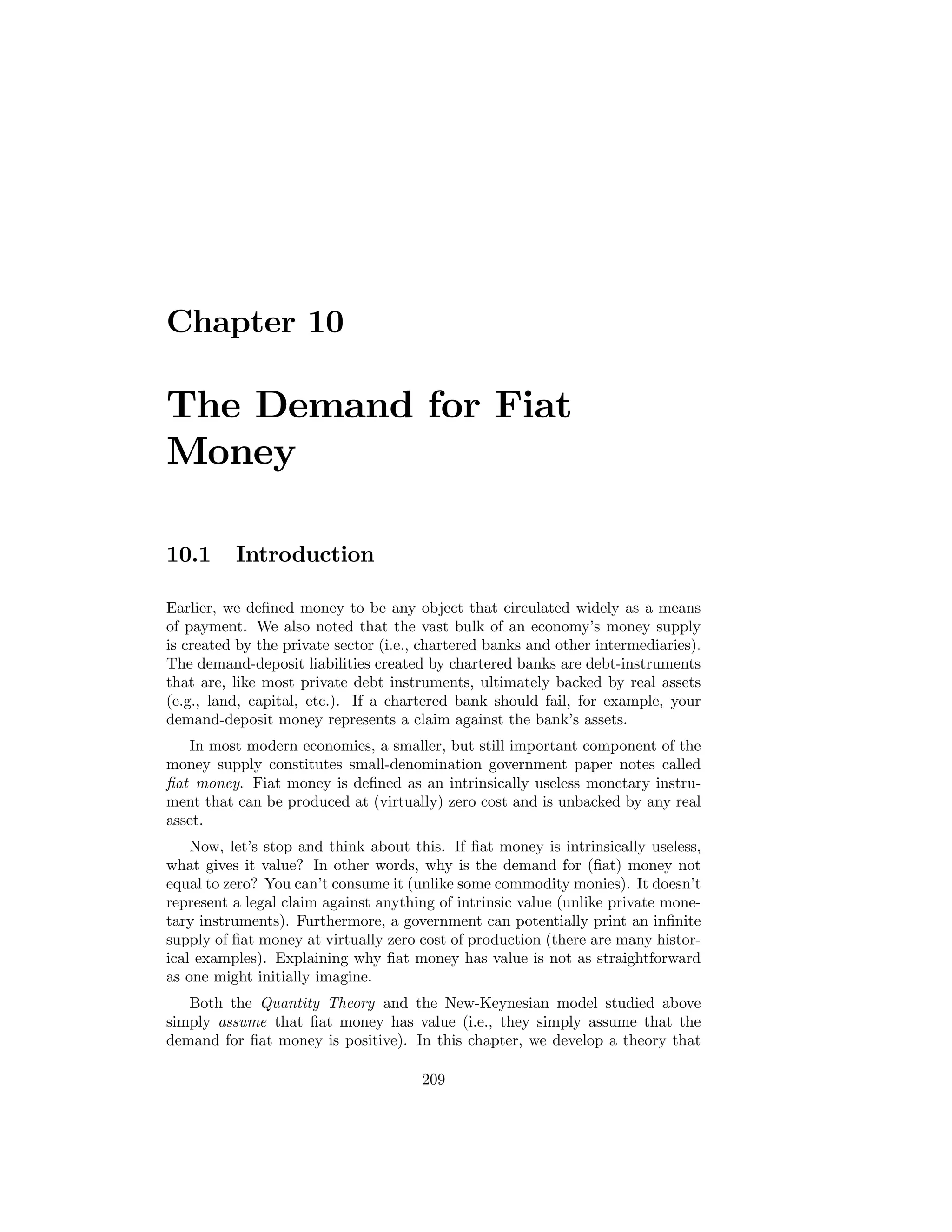 Chapter 10

The Demand for Fiat
Money
10.1

Introduction

Earlier, we deﬁned money to be any object that circulated widely as a means
of payment. We also noted that the vast bulk of an economy’s money supply
is created by the private sector (i.e., chartered banks and other intermediaries).
The demand-deposit liabilities created by chartered banks are debt-instruments
that are, like most private debt instruments, ultimately backed by real assets
(e.g., land, capital, etc.). If a chartered bank should fail, for example, your
demand-deposit money represents a claim against the bank’s assets.
In most modern economies, a smaller, but still important component of the
money supply constitutes small-denomination government paper notes called
ﬁat money. Fiat money is deﬁned as an intrinsically useless monetary instrument that can be produced at (virtually) zero cost and is unbacked by any real
asset.
Now, let’s stop and think about this. If ﬁat money is intrinsically useless,
what gives it value? In other words, why is the demand for (ﬁat) money not
equal to zero? You can’t consume it (unlike some commodity monies). It doesn’t
represent a legal claim against anything of intrinsic value (unlike private monetary instruments). Furthermore, a government can potentially print an inﬁnite
supply of ﬁat money at virtually zero cost of production (there are many historical examples). Explaining why ﬁat money has value is not as straightforward
as one might initially imagine.
Both the Quantity Theory and the New-Keynesian model studied above
simply assume that ﬁat money has value (i.e., they simply assume that the
demand for ﬁat money is positive). In this chapter, we develop a theory that
209

 