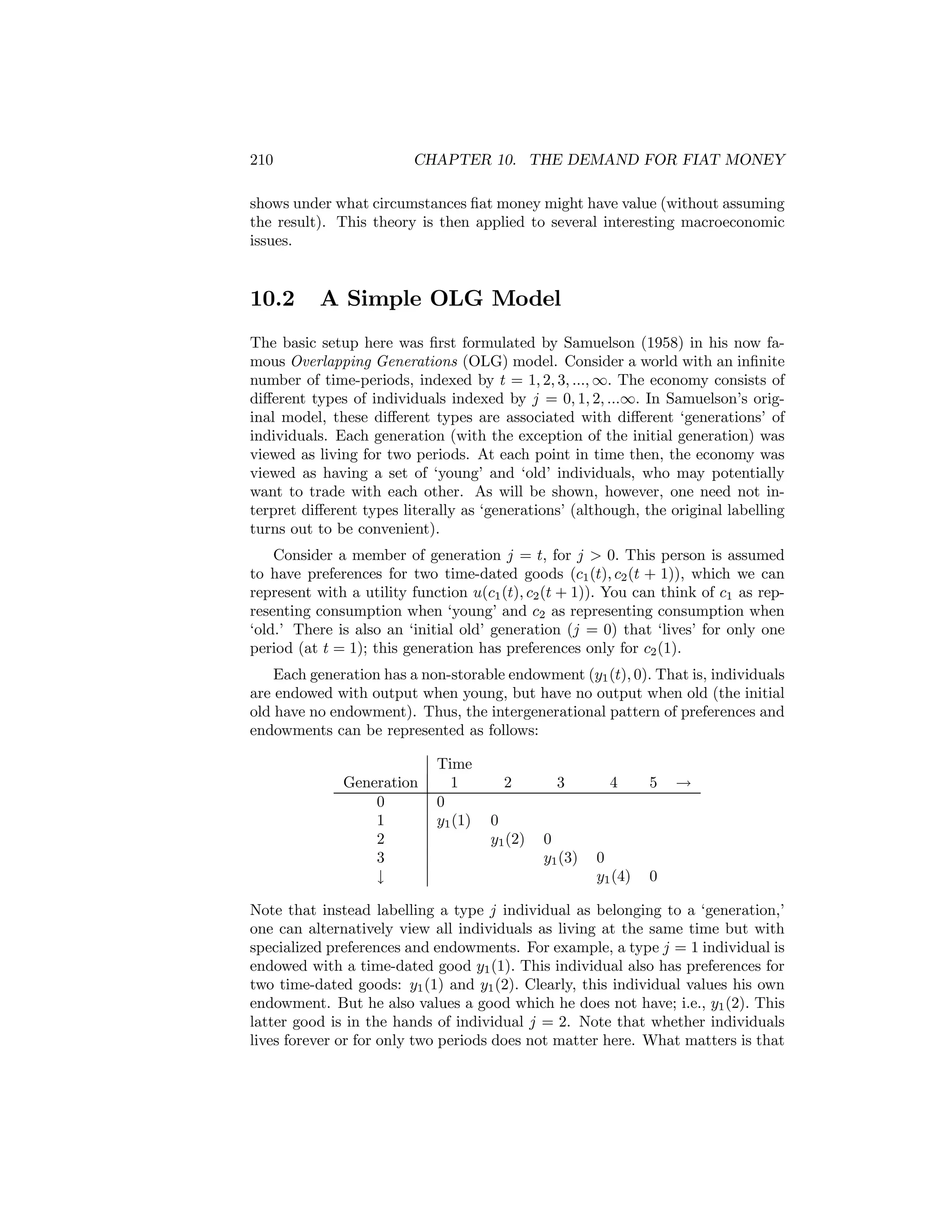 210

CHAPTER 10. THE DEMAND FOR FIAT MONEY

shows under what circumstances ﬁat money might have value (without assuming
the result). This theory is then applied to several interesting macroeconomic
issues.

10.2

A Simple OLG Model

The basic setup here was ﬁrst formulated by Samuelson (1958) in his now famous Overlapping Generations (OLG) model. Consider a world with an inﬁnite
number of time-periods, indexed by t = 1, 2, 3, ..., ∞. The economy consists of
diﬀerent types of individuals indexed by j = 0, 1, 2, ...∞. In Samuelson’s original model, these diﬀerent types are associated with diﬀerent ‘generations’ of
individuals. Each generation (with the exception of the initial generation) was
viewed as living for two periods. At each point in time then, the economy was
viewed as having a set of ‘young’ and ‘old’ individuals, who may potentially
want to trade with each other. As will be shown, however, one need not interpret diﬀerent types literally as ‘generations’ (although, the original labelling
turns out to be convenient).
Consider a member of generation j = t, for j > 0. This person is assumed
to have preferences for two time-dated goods (c1 (t), c2 (t + 1)), which we can
represent with a utility function u(c1 (t), c2 (t + 1)). You can think of c1 as representing consumption when ‘young’ and c2 as representing consumption when
‘old.’ There is also an ‘initial old’ generation (j = 0) that ‘lives’ for only one
period (at t = 1); this generation has preferences only for c2 (1).
Each generation has a non-storable endowment (y1 (t), 0). That is, individuals
are endowed with output when young, but have no output when old (the initial
old have no endowment). Thus, the intergenerational pattern of preferences and
endowments can be represented as follows:
Generation
0
1
2
3
↓

Time
1
0
y1 (1)

2
0
y1 (2)

3

0
y1 (3)

4

5

0
y1 (4)

→

0

Note that instead labelling a type j individual as belonging to a ‘generation,’
one can alternatively view all individuals as living at the same time but with
specialized preferences and endowments. For example, a type j = 1 individual is
endowed with a time-dated good y1 (1). This individual also has preferences for
two time-dated goods: y1 (1) and y1 (2). Clearly, this individual values his own
endowment. But he also values a good which he does not have; i.e., y1 (2). This
latter good is in the hands of individual j = 2. Note that whether individuals
lives forever or for only two periods does not matter here. What matters is that

 