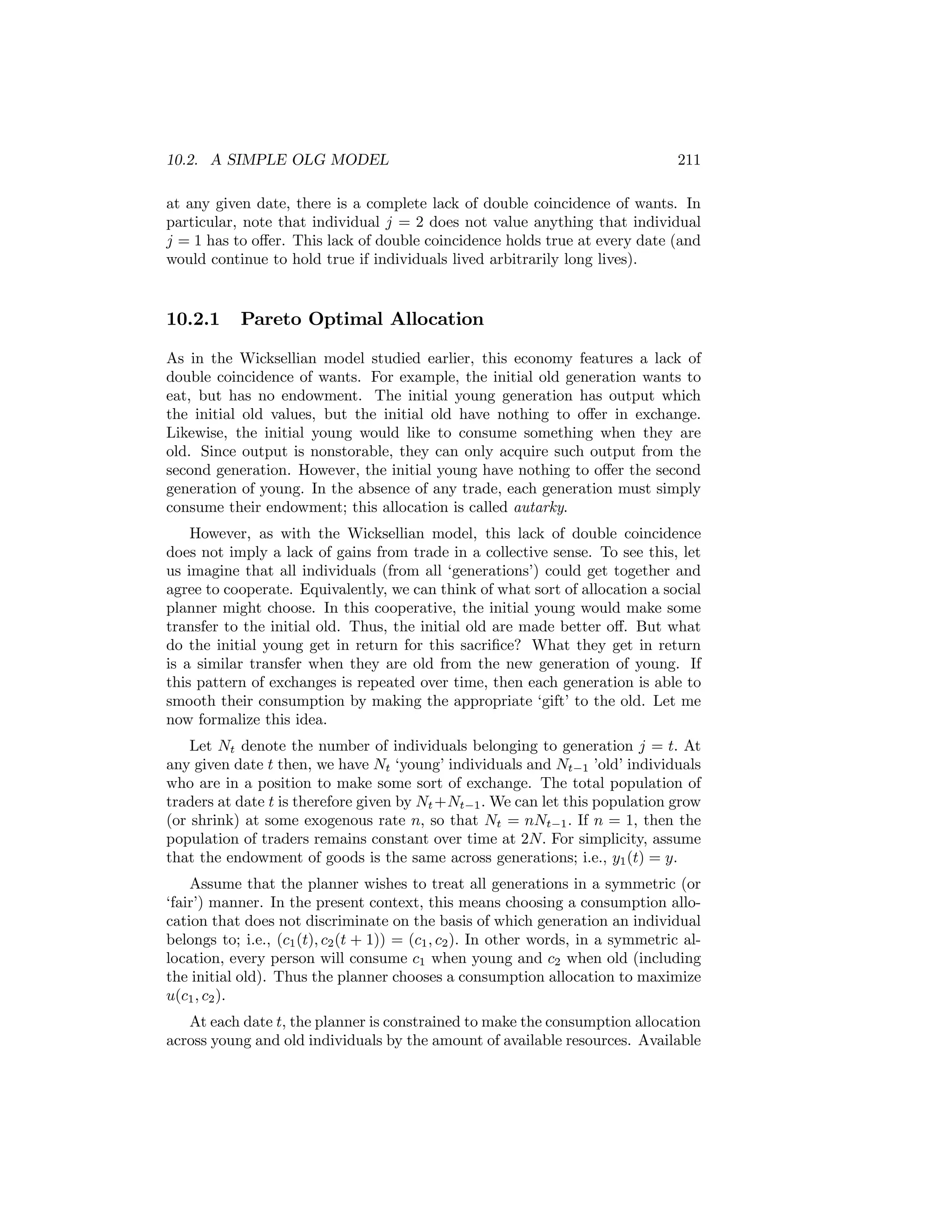 10.2. A SIMPLE OLG MODEL

211

at any given date, there is a complete lack of double coincidence of wants. In
particular, note that individual j = 2 does not value anything that individual
j = 1 has to oﬀer. This lack of double coincidence holds true at every date (and
would continue to hold true if individuals lived arbitrarily long lives).

10.2.1

Pareto Optimal Allocation

As in the Wicksellian model studied earlier, this economy features a lack of
double coincidence of wants. For example, the initial old generation wants to
eat, but has no endowment. The initial young generation has output which
the initial old values, but the initial old have nothing to oﬀer in exchange.
Likewise, the initial young would like to consume something when they are
old. Since output is nonstorable, they can only acquire such output from the
second generation. However, the initial young have nothing to oﬀer the second
generation of young. In the absence of any trade, each generation must simply
consume their endowment; this allocation is called autarky.
However, as with the Wicksellian model, this lack of double coincidence
does not imply a lack of gains from trade in a collective sense. To see this, let
us imagine that all individuals (from all ‘generations’) could get together and
agree to cooperate. Equivalently, we can think of what sort of allocation a social
planner might choose. In this cooperative, the initial young would make some
transfer to the initial old. Thus, the initial old are made better oﬀ. But what
do the initial young get in return for this sacriﬁce? What they get in return
is a similar transfer when they are old from the new generation of young. If
this pattern of exchanges is repeated over time, then each generation is able to
smooth their consumption by making the appropriate ‘gift’ to the old. Let me
now formalize this idea.
Let Nt denote the number of individuals belonging to generation j = t. At
any given date t then, we have Nt ‘young’ individuals and Nt−1 ’old’ individuals
who are in a position to make some sort of exchange. The total population of
traders at date t is therefore given by Nt +Nt−1 . We can let this population grow
(or shrink) at some exogenous rate n, so that Nt = nNt−1 . If n = 1, then the
population of traders remains constant over time at 2N. For simplicity, assume
that the endowment of goods is the same across generations; i.e., y1 (t) = y.
Assume that the planner wishes to treat all generations in a symmetric (or
‘fair’) manner. In the present context, this means choosing a consumption allocation that does not discriminate on the basis of which generation an individual
belongs to; i.e., (c1 (t), c2 (t + 1)) = (c1 , c2 ). In other words, in a symmetric allocation, every person will consume c1 when young and c2 when old (including
the initial old). Thus the planner chooses a consumption allocation to maximize
u(c1 , c2 ).
At each date t, the planner is constrained to make the consumption allocation
across young and old individuals by the amount of available resources. Available

 
