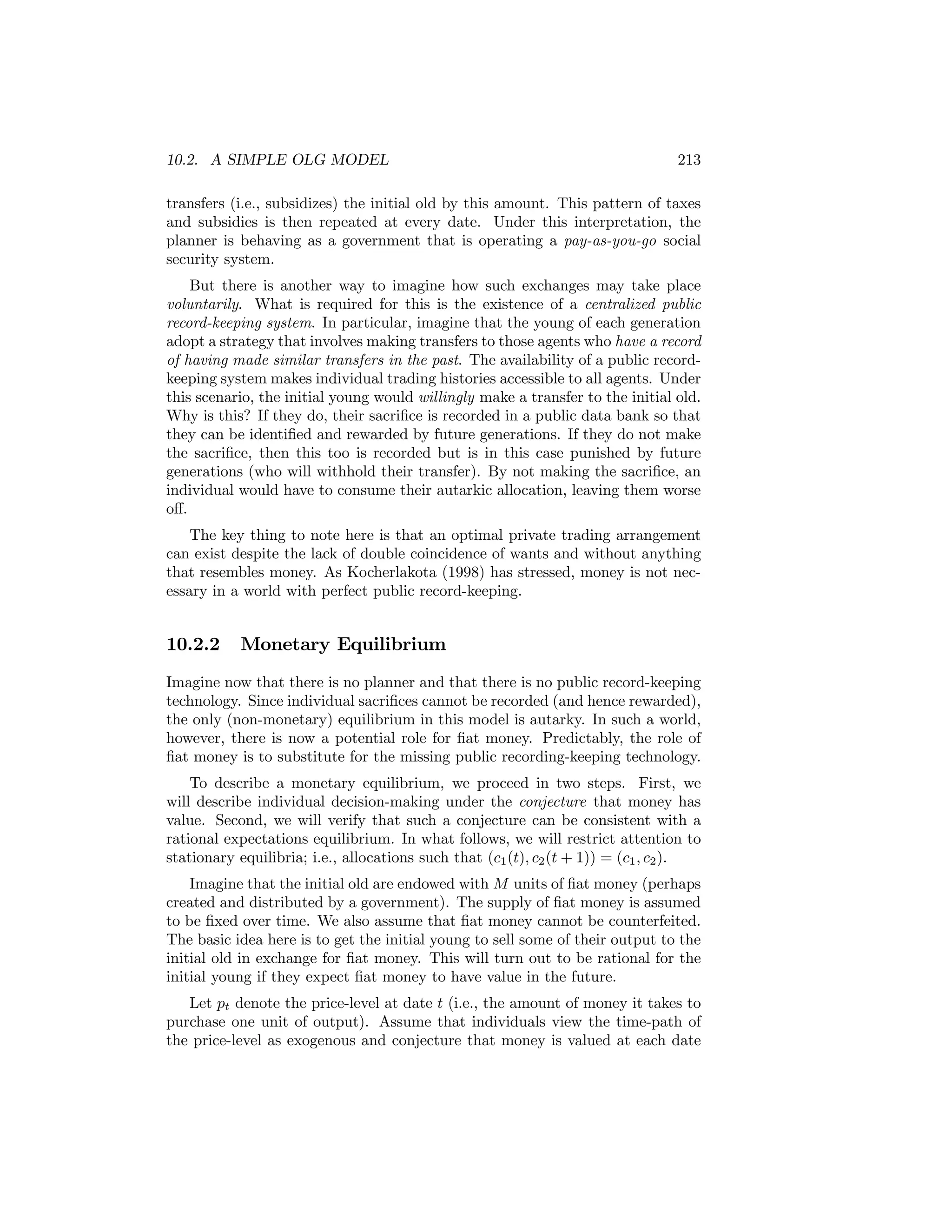 10.2. A SIMPLE OLG MODEL

213

transfers (i.e., subsidizes) the initial old by this amount. This pattern of taxes
and subsidies is then repeated at every date. Under this interpretation, the
planner is behaving as a government that is operating a pay-as-you-go social
security system.
But there is another way to imagine how such exchanges may take place
voluntarily. What is required for this is the existence of a centralized public
record-keeping system. In particular, imagine that the young of each generation
adopt a strategy that involves making transfers to those agents who have a record
of having made similar transfers in the past. The availability of a public recordkeeping system makes individual trading histories accessible to all agents. Under
this scenario, the initial young would willingly make a transfer to the initial old.
Why is this? If they do, their sacriﬁce is recorded in a public data bank so that
they can be identiﬁed and rewarded by future generations. If they do not make
the sacriﬁce, then this too is recorded but is in this case punished by future
generations (who will withhold their transfer). By not making the sacriﬁce, an
individual would have to consume their autarkic allocation, leaving them worse
oﬀ.
The key thing to note here is that an optimal private trading arrangement
can exist despite the lack of double coincidence of wants and without anything
that resembles money. As Kocherlakota (1998) has stressed, money is not necessary in a world with perfect public record-keeping.

10.2.2

Monetary Equilibrium

Imagine now that there is no planner and that there is no public record-keeping
technology. Since individual sacriﬁces cannot be recorded (and hence rewarded),
the only (non-monetary) equilibrium in this model is autarky. In such a world,
however, there is now a potential role for ﬁat money. Predictably, the role of
ﬁat money is to substitute for the missing public recording-keeping technology.
To describe a monetary equilibrium, we proceed in two steps. First, we
will describe individual decision-making under the conjecture that money has
value. Second, we will verify that such a conjecture can be consistent with a
rational expectations equilibrium. In what follows, we will restrict attention to
stationary equilibria; i.e., allocations such that (c1 (t), c2 (t + 1)) = (c1 , c2 ).
Imagine that the initial old are endowed with M units of ﬁat money (perhaps
created and distributed by a government). The supply of ﬁat money is assumed
to be ﬁxed over time. We also assume that ﬁat money cannot be counterfeited.
The basic idea here is to get the initial young to sell some of their output to the
initial old in exchange for ﬁat money. This will turn out to be rational for the
initial young if they expect ﬁat money to have value in the future.
Let pt denote the price-level at date t (i.e., the amount of money it takes to
purchase one unit of output). Assume that individuals view the time-path of
the price-level as exogenous and conjecture that money is valued at each date

 