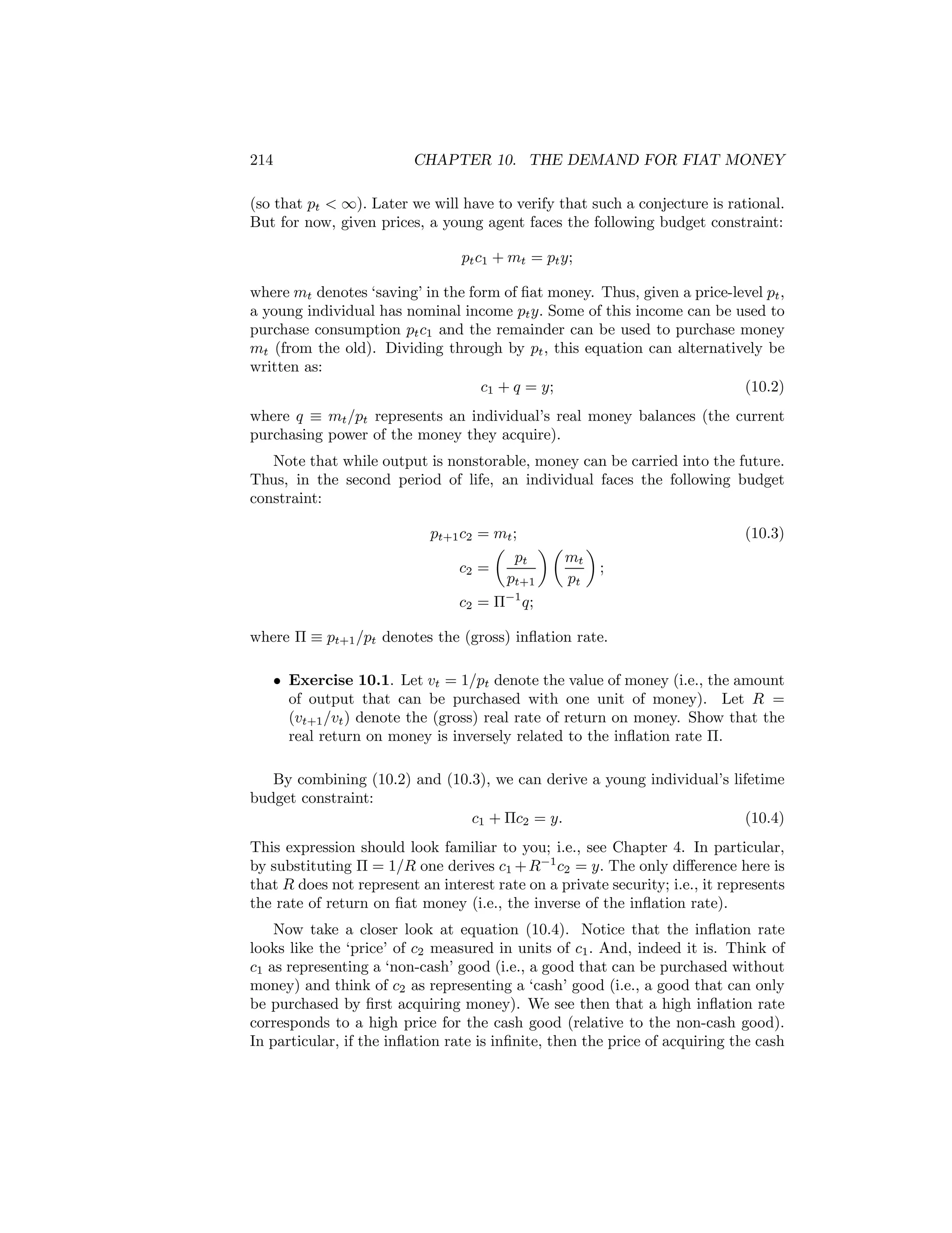 214

CHAPTER 10. THE DEMAND FOR FIAT MONEY

(so that pt < ∞). Later we will have to verify that such a conjecture is rational.
But for now, given prices, a young agent faces the following budget constraint:
pt c1 + mt = pt y;
where mt denotes ‘saving’ in the form of ﬁat money. Thus, given a price-level pt ,
a young individual has nominal income pt y. Some of this income can be used to
purchase consumption pt c1 and the remainder can be used to purchase money
mt (from the old). Dividing through by pt , this equation can alternatively be
written as:
c1 + q = y;
(10.2)
where q ≡ mt /pt represents an individual’s real money balances (the current
purchasing power of the money they acquire).
Note that while output is nonstorable, money can be carried into the future.
Thus, in the second period of life, an individual faces the following budget
constraint:
pt+1 c2 = mt ;
µ
¶µ ¶
pt
mt
c2 =
;
pt+1
pt

(10.3)

c2 = Π−1 q;

where Π ≡ pt+1 /pt denotes the (gross) inﬂation rate.
• Exercise 10.1. Let vt = 1/pt denote the value of money (i.e., the amount
of output that can be purchased with one unit of money). Let R =
(vt+1 /vt ) denote the (gross) real rate of return on money. Show that the
real return on money is inversely related to the inﬂation rate Π.
By combining (10.2) and (10.3), we can derive a young individual’s lifetime
budget constraint:
c1 + Πc2 = y.
(10.4)
This expression should look familiar to you; i.e., see Chapter 4. In particular,
by substituting Π = 1/R one derives c1 + R−1 c2 = y. The only diﬀerence here is
that R does not represent an interest rate on a private security; i.e., it represents
the rate of return on ﬁat money (i.e., the inverse of the inﬂation rate).
Now take a closer look at equation (10.4). Notice that the inﬂation rate
looks like the ‘price’ of c2 measured in units of c1 . And, indeed it is. Think of
c1 as representing a ‘non-cash’ good (i.e., a good that can be purchased without
money) and think of c2 as representing a ‘cash’ good (i.e., a good that can only
be purchased by ﬁrst acquiring money). We see then that a high inﬂation rate
corresponds to a high price for the cash good (relative to the non-cash good).
In particular, if the inﬂation rate is inﬁnite, then the price of acquiring the cash

 