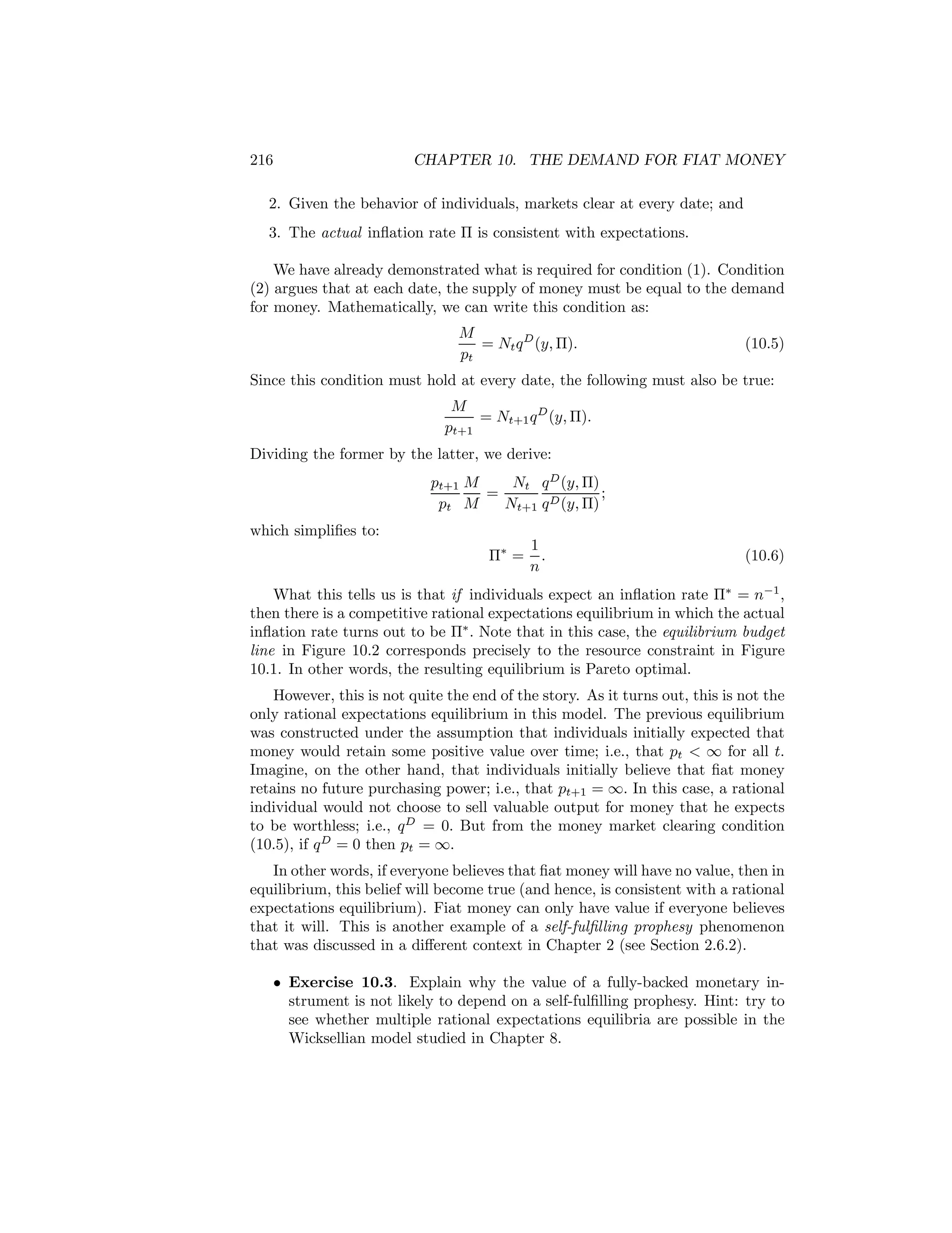 216

CHAPTER 10. THE DEMAND FOR FIAT MONEY

2. Given the behavior of individuals, markets clear at every date; and
3. The actual inﬂation rate Π is consistent with expectations.
We have already demonstrated what is required for condition (1). Condition
(2) argues that at each date, the supply of money must be equal to the demand
for money. Mathematically, we can write this condition as:
M
= Nt q D (y, Π).
pt

(10.5)

Since this condition must hold at every date, the following must also be true:
M
= Nt+1 q D (y, Π).
pt+1
Dividing the former by the latter, we derive:
Nt q D (y, Π)
pt+1 M
=
;
pt M
Nt+1 q D (y, Π)
which simpliﬁes to:
Π∗ =

1
.
n

(10.6)

What this tells us is that if individuals expect an inﬂation rate Π∗ = n−1 ,
then there is a competitive rational expectations equilibrium in which the actual
inﬂation rate turns out to be Π∗ . Note that in this case, the equilibrium budget
line in Figure 10.2 corresponds precisely to the resource constraint in Figure
10.1. In other words, the resulting equilibrium is Pareto optimal.
However, this is not quite the end of the story. As it turns out, this is not the
only rational expectations equilibrium in this model. The previous equilibrium
was constructed under the assumption that individuals initially expected that
money would retain some positive value over time; i.e., that pt < ∞ for all t.
Imagine, on the other hand, that individuals initially believe that ﬁat money
retains no future purchasing power; i.e., that pt+1 = ∞. In this case, a rational
individual would not choose to sell valuable output for money that he expects
to be worthless; i.e., q D = 0. But from the money market clearing condition
(10.5), if q D = 0 then pt = ∞.
In other words, if everyone believes that ﬁat money will have no value, then in
equilibrium, this belief will become true (and hence, is consistent with a rational
expectations equilibrium). Fiat money can only have value if everyone believes
that it will. This is another example of a self-fulﬁlling prophesy phenomenon
that was discussed in a diﬀerent context in Chapter 2 (see Section 2.6.2).
• Exercise 10.3. Explain why the value of a fully-backed monetary instrument is not likely to depend on a self-fulﬁlling prophesy. Hint: try to
see whether multiple rational expectations equilibria are possible in the
Wicksellian model studied in Chapter 8.

 