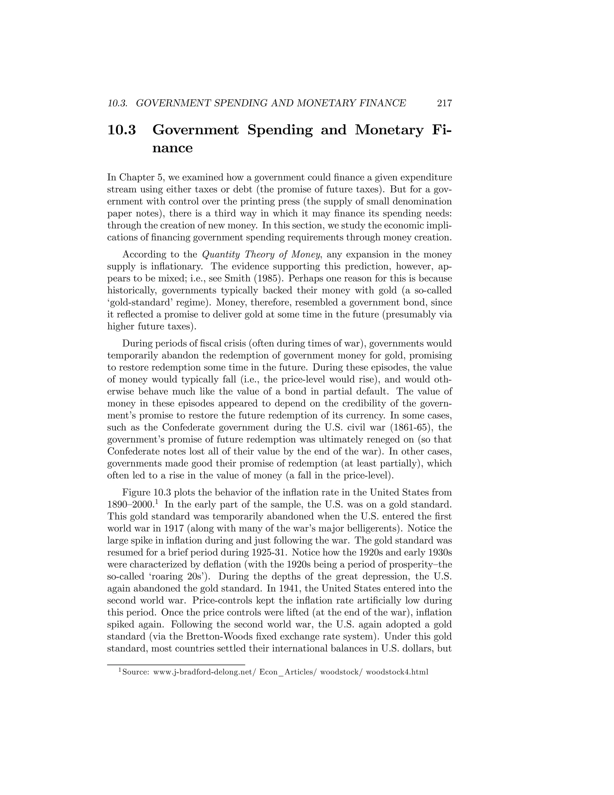 10.3. GOVERNMENT SPENDING AND MONETARY FINANCE

10.3

217

Government Spending and Monetary Finance

In Chapter 5, we examined how a government could ﬁnance a given expenditure
stream using either taxes or debt (the promise of future taxes). But for a government with control over the printing press (the supply of small denomination
paper notes), there is a third way in which it may ﬁnance its spending needs:
through the creation of new money. In this section, we study the economic implications of ﬁnancing government spending requirements through money creation.
According to the Quantity Theory of Money, any expansion in the money
supply is inﬂationary. The evidence supporting this prediction, however, appears to be mixed; i.e., see Smith (1985). Perhaps one reason for this is because
historically, governments typically backed their money with gold (a so-called
‘gold-standard’ regime). Money, therefore, resembled a government bond, since
it reﬂected a promise to deliver gold at some time in the future (presumably via
higher future taxes).
During periods of ﬁscal crisis (often during times of war), governments would
temporarily abandon the redemption of government money for gold, promising
to restore redemption some time in the future. During these episodes, the value
of money would typically fall (i.e., the price-level would rise), and would otherwise behave much like the value of a bond in partial default. The value of
money in these episodes appeared to depend on the credibility of the government’s promise to restore the future redemption of its currency. In some cases,
such as the Confederate government during the U.S. civil war (1861-65), the
government’s promise of future redemption was ultimately reneged on (so that
Confederate notes lost all of their value by the end of the war). In other cases,
governments made good their promise of redemption (at least partially), which
often led to a rise in the value of money (a fall in the price-level).
Figure 10.3 plots the behavior of the inﬂation rate in the United States from
1890—2000.1 In the early part of the sample, the U.S. was on a gold standard.
This gold standard was temporarily abandoned when the U.S. entered the ﬁrst
world war in 1917 (along with many of the war’s major belligerents). Notice the
large spike in inﬂation during and just following the war. The gold standard was
resumed for a brief period during 1925-31. Notice how the 1920s and early 1930s
were characterized by deﬂation (with the 1920s being a period of prosperity—the
so-called ‘roaring 20s’). During the depths of the great depression, the U.S.
again abandoned the gold standard. In 1941, the United States entered into the
second world war. Price-controls kept the inﬂation rate artiﬁcially low during
this period. Once the price controls were lifted (at the end of the war), inﬂation
spiked again. Following the second world war, the U.S. again adopted a gold
standard (via the Bretton-Woods ﬁxed exchange rate system). Under this gold
standard, most countries settled their international balances in U.S. dollars, but
1 Source:

www.j-bradford-delong.net/ Econ_Articles/ woodstock/ woodstock4.html

 