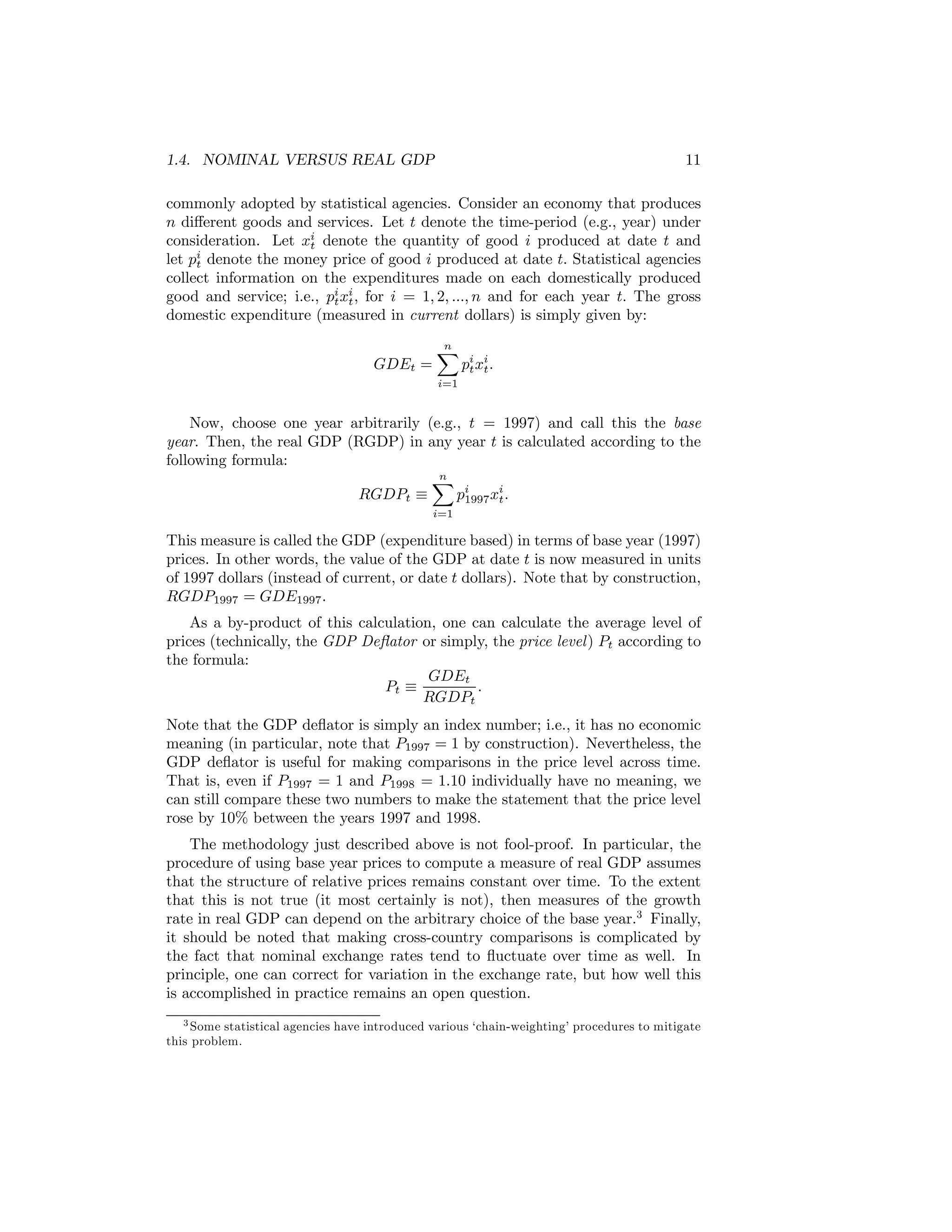 1.4. NOMINAL VERSUS REAL GDP

11

commonly adopted by statistical agencies. Consider an economy that produces
n diﬀerent goods and services. Let t denote the time-period (e.g., year) under
consideration. Let xi denote the quantity of good i produced at date t and
t
let pi denote the money price of good i produced at date t. Statistical agencies
t
collect information on the expenditures made on each domestically produced
good and service; i.e., pi xi , for i = 1, 2, ..., n and for each year t. The gross
t t
domestic expenditure (measured in current dollars) is simply given by:
GDEt =

n
X

pi xi .
t t

i=1

Now, choose one year arbitrarily (e.g., t = 1997) and call this the base
year. Then, the real GDP (RGDP) in any year t is calculated according to the
following formula:
n
X
RGDPt ≡
pi xi .
1997 t
i=1

This measure is called the GDP (expenditure based) in terms of base year (1997)
prices. In other words, the value of the GDP at date t is now measured in units
of 1997 dollars (instead of current, or date t dollars). Note that by construction,
RGDP1997 = GDE1997 .
As a by-product of this calculation, one can calculate the average level of
prices (technically, the GDP Deﬂator or simply, the price level ) Pt according to
the formula:
GDEt
Pt ≡
.
RGDPt
Note that the GDP deﬂator is simply an index number; i.e., it has no economic
meaning (in particular, note that P1997 = 1 by construction). Nevertheless, the
GDP deﬂator is useful for making comparisons in the price level across time.
That is, even if P1997 = 1 and P1998 = 1.10 individually have no meaning, we
can still compare these two numbers to make the statement that the price level
rose by 10% between the years 1997 and 1998.
The methodology just described above is not fool-proof. In particular, the
procedure of using base year prices to compute a measure of real GDP assumes
that the structure of relative prices remains constant over time. To the extent
that this is not true (it most certainly is not), then measures of the growth
rate in real GDP can depend on the arbitrary choice of the base year.3 Finally,
it should be noted that making cross-country comparisons is complicated by
the fact that nominal exchange rates tend to ﬂuctuate over time as well. In
principle, one can correct for variation in the exchange rate, but how well this
is accomplished in practice remains an open question.
3 Some statistical agencies have introduced various ‘chain-weighting’ procedures to mitigate
this problem.

 