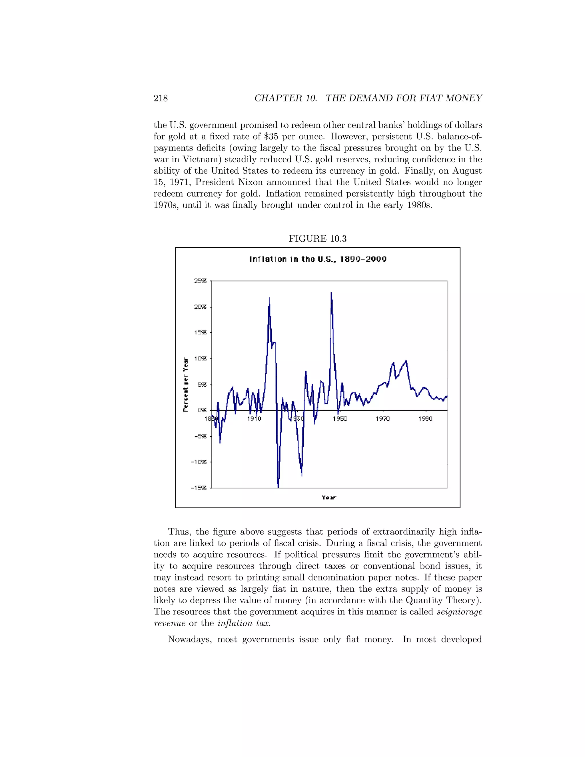 218

CHAPTER 10. THE DEMAND FOR FIAT MONEY

the U.S. government promised to redeem other central banks’ holdings of dollars
for gold at a ﬁxed rate of $35 per ounce. However, persistent U.S. balance-ofpayments deﬁcits (owing largely to the ﬁscal pressures brought on by the U.S.
war in Vietnam) steadily reduced U.S. gold reserves, reducing conﬁdence in the
ability of the United States to redeem its currency in gold. Finally, on August
15, 1971, President Nixon announced that the United States would no longer
redeem currency for gold. Inﬂation remained persistently high throughout the
1970s, until it was ﬁnally brought under control in the early 1980s.

FIGURE 10.3

Thus, the ﬁgure above suggests that periods of extraordinarily high inﬂation are linked to periods of ﬁscal crisis. During a ﬁscal crisis, the government
needs to acquire resources. If political pressures limit the government’s ability to acquire resources through direct taxes or conventional bond issues, it
may instead resort to printing small denomination paper notes. If these paper
notes are viewed as largely ﬁat in nature, then the extra supply of money is
likely to depress the value of money (in accordance with the Quantity Theory).
The resources that the government acquires in this manner is called seigniorage
revenue or the inﬂation tax.
Nowadays, most governments issue only ﬁat money. In most developed

 