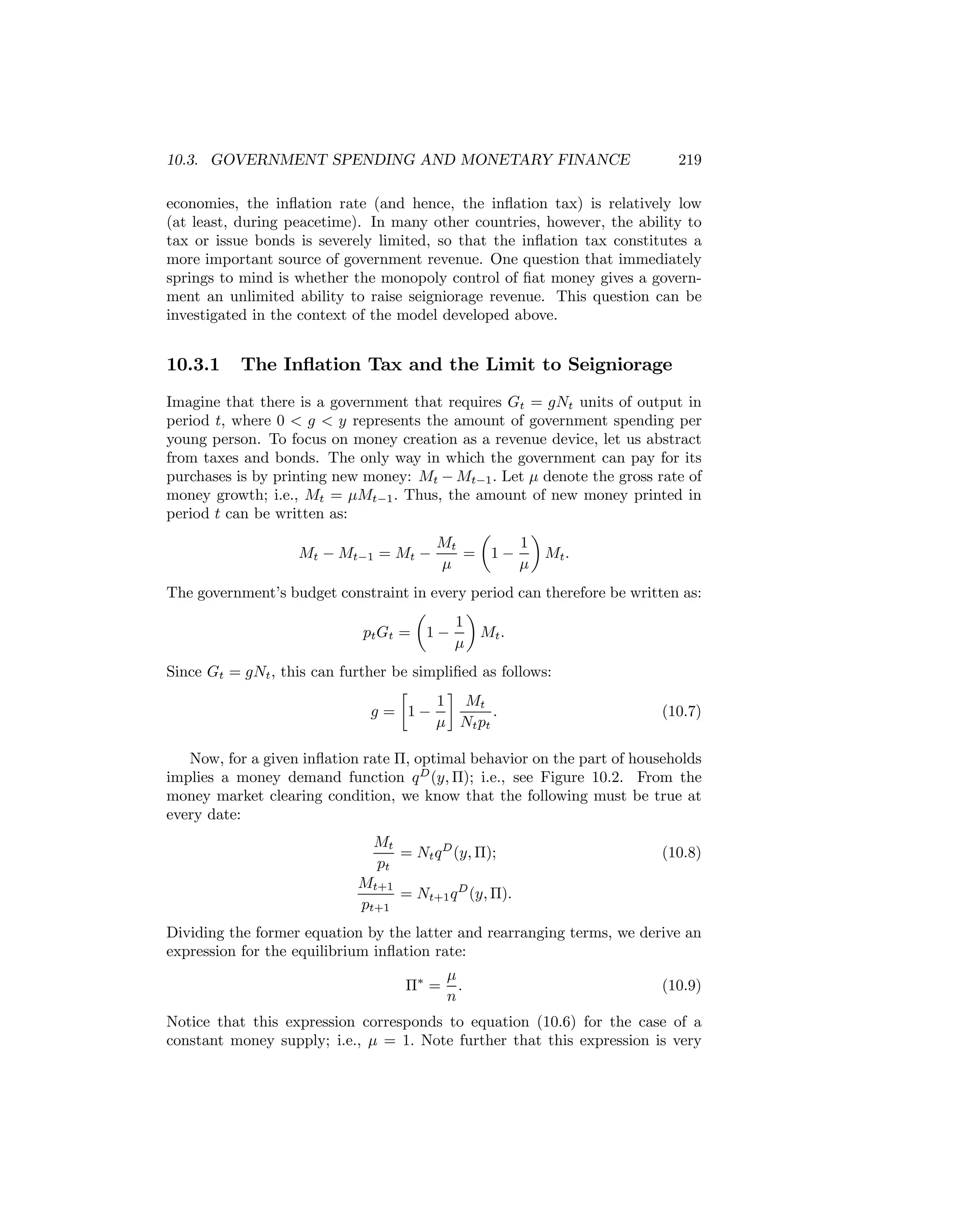 10.3. GOVERNMENT SPENDING AND MONETARY FINANCE

219

economies, the inﬂation rate (and hence, the inﬂation tax) is relatively low
(at least, during peacetime). In many other countries, however, the ability to
tax or issue bonds is severely limited, so that the inﬂation tax constitutes a
more important source of government revenue. One question that immediately
springs to mind is whether the monopoly control of ﬁat money gives a government an unlimited ability to raise seigniorage revenue. This question can be
investigated in the context of the model developed above.

10.3.1

The Inﬂation Tax and the Limit to Seigniorage

Imagine that there is a government that requires Gt = gNt units of output in
period t, where 0 < g < y represents the amount of government spending per
young person. To focus on money creation as a revenue device, let us abstract
from taxes and bonds. The only way in which the government can pay for its
purchases is by printing new money: Mt − Mt−1 . Let μ denote the gross rate of
money growth; i.e., Mt = μMt−1 . Thus, the amount of new money printed in
period t can be written as:
µ
¶
Mt
1
Mt − Mt−1 = Mt −
= 1−
Mt .
μ
μ
The government’s budget constraint in every period can therefore be written as:
µ
¶
1
pt Gt = 1 −
Mt .
μ
Since Gt = gNt , this can further be simpliﬁed as follows:
∙
¸
1 Mt
g = 1−
.
μ Nt pt

(10.7)

Now, for a given inﬂation rate Π, optimal behavior on the part of households
implies a money demand function q D (y, Π); i.e., see Figure 10.2. From the
money market clearing condition, we know that the following must be true at
every date:
Mt
= Nt q D (y, Π);
pt

(10.8)

Mt+1
= Nt+1 q D (y, Π).
pt+1
Dividing the former equation by the latter and rearranging terms, we derive an
expression for the equilibrium inﬂation rate:
Π∗ =

μ
.
n

(10.9)

Notice that this expression corresponds to equation (10.6) for the case of a
constant money supply; i.e., μ = 1. Note further that this expression is very

 