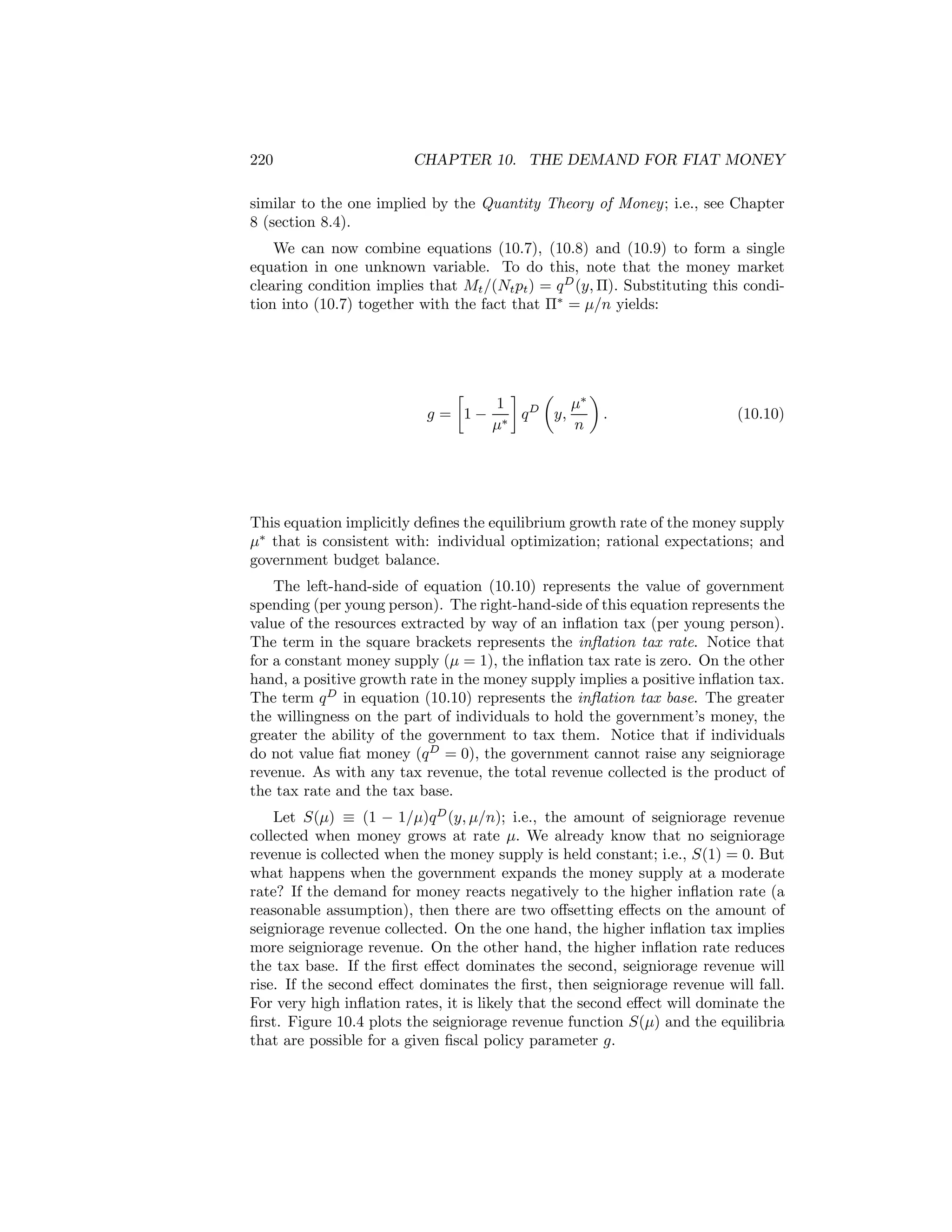 220

CHAPTER 10. THE DEMAND FOR FIAT MONEY

similar to the one implied by the Quantity Theory of Money; i.e., see Chapter
8 (section 8.4).
We can now combine equations (10.7), (10.8) and (10.9) to form a single
equation in one unknown variable. To do this, note that the money market
clearing condition implies that Mt /(Nt pt ) = q D (y, Π). Substituting this condition into (10.7) together with the fact that Π∗ = μ/n yields:

∙
¸
µ
¶
1
μ∗
D
g = 1− ∗ q
y,
.
μ
n

(10.10)

This equation implicitly deﬁnes the equilibrium growth rate of the money supply
μ∗ that is consistent with: individual optimization; rational expectations; and
government budget balance.
The left-hand-side of equation (10.10) represents the value of government
spending (per young person). The right-hand-side of this equation represents the
value of the resources extracted by way of an inﬂation tax (per young person).
The term in the square brackets represents the inﬂation tax rate. Notice that
for a constant money supply (μ = 1), the inﬂation tax rate is zero. On the other
hand, a positive growth rate in the money supply implies a positive inﬂation tax.
The term q D in equation (10.10) represents the inﬂation tax base. The greater
the willingness on the part of individuals to hold the government’s money, the
greater the ability of the government to tax them. Notice that if individuals
do not value ﬁat money (q D = 0), the government cannot raise any seigniorage
revenue. As with any tax revenue, the total revenue collected is the product of
the tax rate and the tax base.
Let S(μ) ≡ (1 − 1/μ)q D (y, μ/n); i.e., the amount of seigniorage revenue
collected when money grows at rate μ. We already know that no seigniorage
revenue is collected when the money supply is held constant; i.e., S(1) = 0. But
what happens when the government expands the money supply at a moderate
rate? If the demand for money reacts negatively to the higher inﬂation rate (a
reasonable assumption), then there are two oﬀsetting eﬀects on the amount of
seigniorage revenue collected. On the one hand, the higher inﬂation tax implies
more seigniorage revenue. On the other hand, the higher inﬂation rate reduces
the tax base. If the ﬁrst eﬀect dominates the second, seigniorage revenue will
rise. If the second eﬀect dominates the ﬁrst, then seigniorage revenue will fall.
For very high inﬂation rates, it is likely that the second eﬀect will dominate the
ﬁrst. Figure 10.4 plots the seigniorage revenue function S(μ) and the equilibria
that are possible for a given ﬁscal policy parameter g.

 