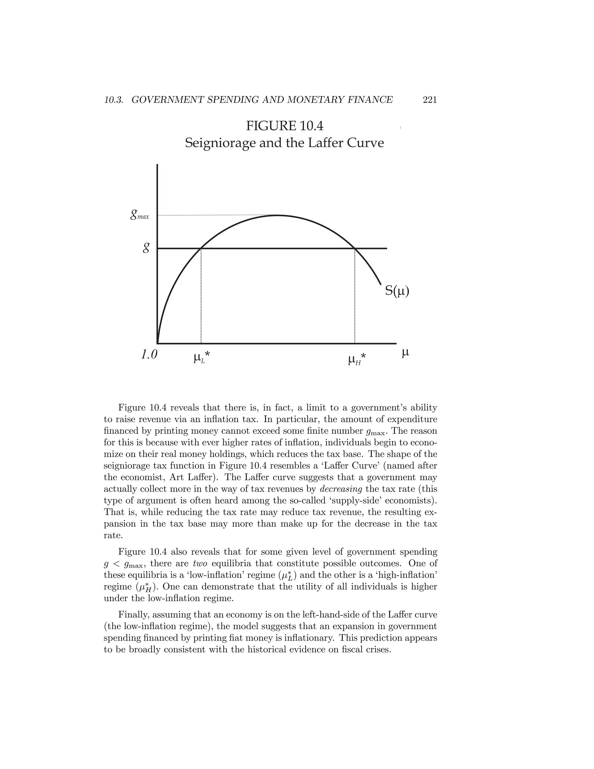 10.3. GOVERNMENT SPENDING AND MONETARY FINANCE

221

FIGURE 10.4
Seigniorage and the Laffer Curve

gmax
g
S(m)

1.0

mL*

mH*

m

Figure 10.4 reveals that there is, in fact, a limit to a government’s ability
to raise revenue via an inﬂation tax. In particular, the amount of expenditure
ﬁnanced by printing money cannot exceed some ﬁnite number gmax . The reason
for this is because with ever higher rates of inﬂation, individuals begin to economize on their real money holdings, which reduces the tax base. The shape of the
seigniorage tax function in Figure 10.4 resembles a ‘Laﬀer Curve’ (named after
the economist, Art Laﬀer). The Laﬀer curve suggests that a government may
actually collect more in the way of tax revenues by decreasing the tax rate (this
type of argument is often heard among the so-called ‘supply-side’ economists).
That is, while reducing the tax rate may reduce tax revenue, the resulting expansion in the tax base may more than make up for the decrease in the tax
rate.
Figure 10.4 also reveals that for some given level of government spending
g < gmax , there are two equilibria that constitute possible outcomes. One of
these equilibria is a ‘low-inﬂation’ regime (μ∗ ) and the other is a ‘high-inﬂation’
L
regime (μ∗ ). One can demonstrate that the utility of all individuals is higher
H
under the low-inﬂation regime.
Finally, assuming that an economy is on the left-hand-side of the Laﬀer curve
(the low-inﬂation regime), the model suggests that an expansion in government
spending ﬁnanced by printing ﬁat money is inﬂationary. This prediction appears
to be broadly consistent with the historical evidence on ﬁscal crises.

 