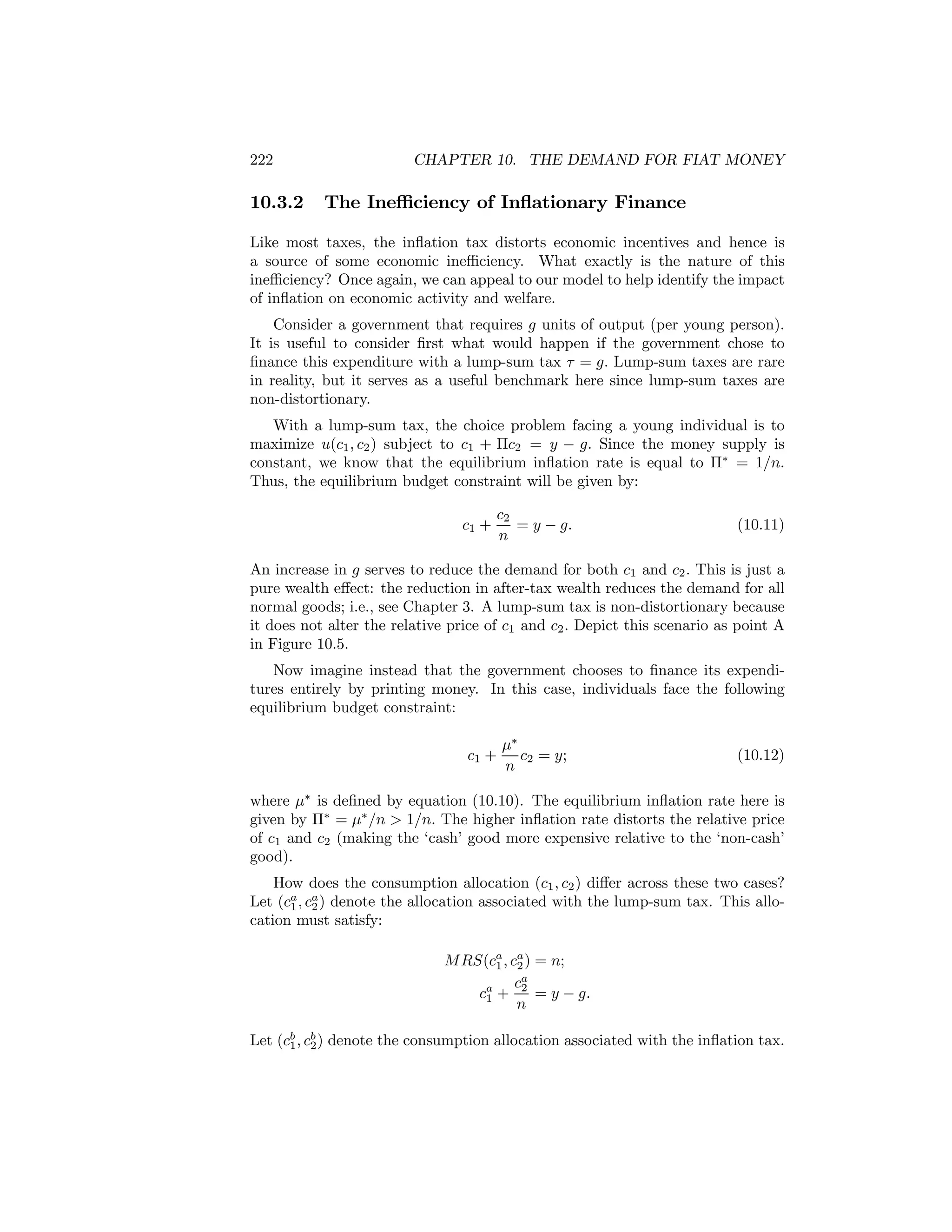 222

10.3.2

CHAPTER 10. THE DEMAND FOR FIAT MONEY

The Ineﬃciency of Inﬂationary Finance

Like most taxes, the inﬂation tax distorts economic incentives and hence is
a source of some economic ineﬃciency. What exactly is the nature of this
ineﬃciency? Once again, we can appeal to our model to help identify the impact
of inﬂation on economic activity and welfare.
Consider a government that requires g units of output (per young person).
It is useful to consider ﬁrst what would happen if the government chose to
ﬁnance this expenditure with a lump-sum tax τ = g. Lump-sum taxes are rare
in reality, but it serves as a useful benchmark here since lump-sum taxes are
non-distortionary.
With a lump-sum tax, the choice problem facing a young individual is to
maximize u(c1 , c2 ) subject to c1 + Πc2 = y − g. Since the money supply is
constant, we know that the equilibrium inﬂation rate is equal to Π∗ = 1/n.
Thus, the equilibrium budget constraint will be given by:
c1 +

c2
= y − g.
n

(10.11)

An increase in g serves to reduce the demand for both c1 and c2 . This is just a
pure wealth eﬀect: the reduction in after-tax wealth reduces the demand for all
normal goods; i.e., see Chapter 3. A lump-sum tax is non-distortionary because
it does not alter the relative price of c1 and c2 . Depict this scenario as point A
in Figure 10.5.
Now imagine instead that the government chooses to ﬁnance its expenditures entirely by printing money. In this case, individuals face the following
equilibrium budget constraint:
c1 +

μ∗
c2 = y;
n

(10.12)

where μ∗ is deﬁned by equation (10.10). The equilibrium inﬂation rate here is
given by Π∗ = μ∗ /n > 1/n. The higher inﬂation rate distorts the relative price
of c1 and c2 (making the ‘cash’ good more expensive relative to the ‘non-cash’
good).
How does the consumption allocation (c1 , c2 ) diﬀer across these two cases?
Let (ca , ca ) denote the allocation associated with the lump-sum tax. This allo1 2
cation must satisfy:
M RS(ca , ca ) = n;
1 2
ca
ca + 2 = y − g.
1
n
Let (cb , cb ) denote the consumption allocation associated with the inﬂation tax.
1 2

 