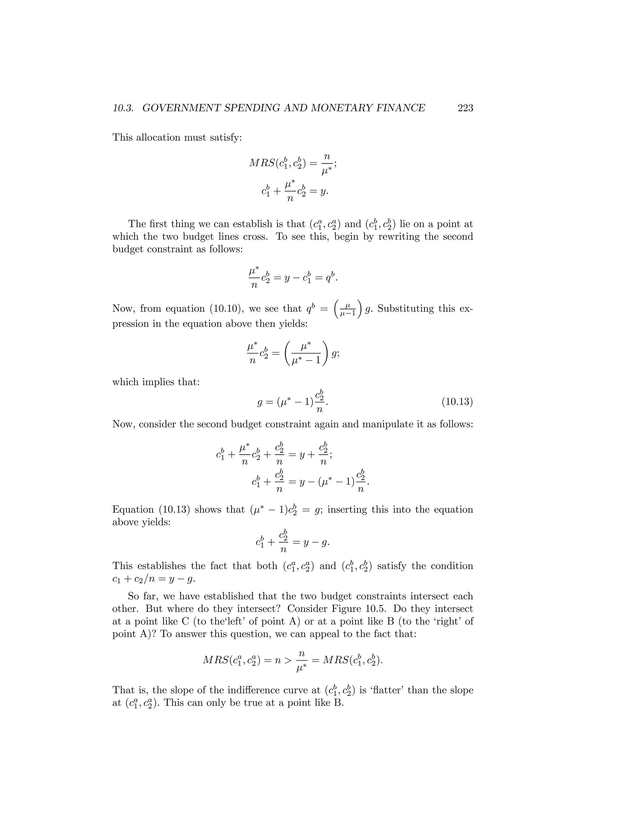10.3. GOVERNMENT SPENDING AND MONETARY FINANCE

223

This allocation must satisfy:
M RS(cb , cb ) =
1 2
cb +
1

n
;
μ∗

μ∗ b
c = y.
n 2

The ﬁrst thing we can establish is that (ca , ca ) and (cb , cb ) lie on a point at
1 2
1 2
which the two budget lines cross. To see this, begin by rewriting the second
budget constraint as follows:
μ∗ b
c = y − cb = q b .
1
n 2
³
´
μ
Now, from equation (10.10), we see that q b = μ−1 g. Substituting this expression in the equation above then yields:
µ
¶
μ∗ b
μ∗
c2 =
g;
n
μ∗ − 1
which implies that:
cb
2
.
(10.13)
n
Now, consider the second budget constraint again and manipulate it as follows:
g = (μ∗ − 1)

cb +
1

μ∗ b cb
cb
c2 + 2 = y + 2 ;
n
n
n
cb
cb
cb + 2 = y − (μ∗ − 1) 2 .
1
n
n

Equation (10.13) shows that (μ∗ − 1)cb = g; inserting this into the equation
2
above yields:
cb
cb + 2 = y − g.
1
n
This establishes the fact that both (ca , ca ) and (cb , cb ) satisfy the condition
1 2
1 2
c1 + c2 /n = y − g.
So far, we have established that the two budget constraints intersect each
other. But where do they intersect? Consider Figure 10.5. Do they intersect
at a point like C (to the‘left’ of point A) or at a point like B (to the ‘right’ of
point A)? To answer this question, we can appeal to the fact that:
M RS(ca , ca ) = n >
1 2

n
= M RS(cb , cb ).
1 2
μ∗

That is, the slope of the indiﬀerence curve at (cb , cb ) is ‘ﬂatter’ than the slope
1 2
at (ca , ca ). This can only be true at a point like B.
1 2

 