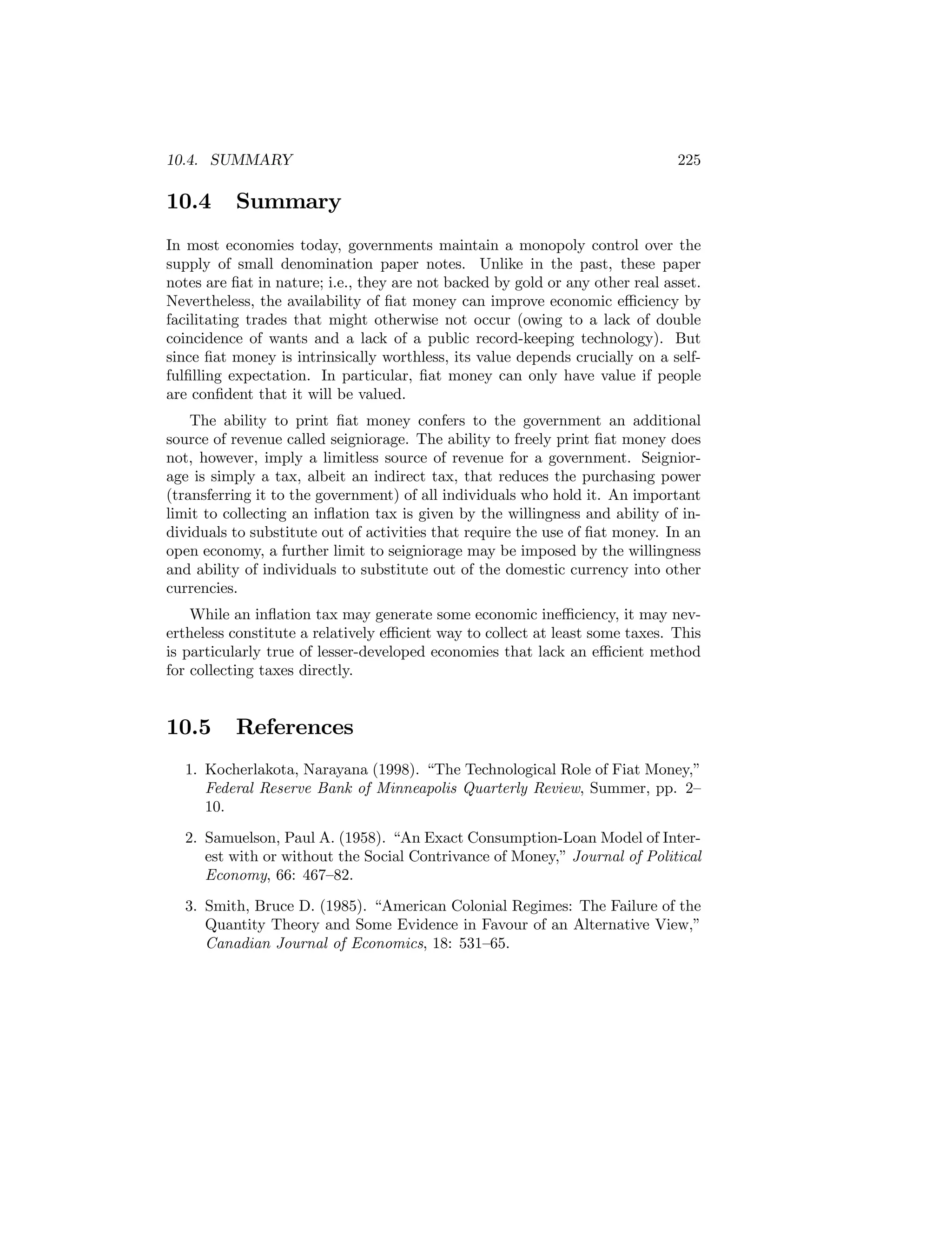 10.4. SUMMARY

10.4

225

Summary

In most economies today, governments maintain a monopoly control over the
supply of small denomination paper notes. Unlike in the past, these paper
notes are ﬁat in nature; i.e., they are not backed by gold or any other real asset.
Nevertheless, the availability of ﬁat money can improve economic eﬃciency by
facilitating trades that might otherwise not occur (owing to a lack of double
coincidence of wants and a lack of a public record-keeping technology). But
since ﬁat money is intrinsically worthless, its value depends crucially on a selffulﬁlling expectation. In particular, ﬁat money can only have value if people
are conﬁdent that it will be valued.
The ability to print ﬁat money confers to the government an additional
source of revenue called seigniorage. The ability to freely print ﬁat money does
not, however, imply a limitless source of revenue for a government. Seigniorage is simply a tax, albeit an indirect tax, that reduces the purchasing power
(transferring it to the government) of all individuals who hold it. An important
limit to collecting an inﬂation tax is given by the willingness and ability of individuals to substitute out of activities that require the use of ﬁat money. In an
open economy, a further limit to seigniorage may be imposed by the willingness
and ability of individuals to substitute out of the domestic currency into other
currencies.
While an inﬂation tax may generate some economic ineﬃciency, it may nevertheless constitute a relatively eﬃcient way to collect at least some taxes. This
is particularly true of lesser-developed economies that lack an eﬃcient method
for collecting taxes directly.

10.5

References

1. Kocherlakota, Narayana (1998). “The Technological Role of Fiat Money,”
Federal Reserve Bank of Minneapolis Quarterly Review, Summer, pp. 2—
10.
2. Samuelson, Paul A. (1958). “An Exact Consumption-Loan Model of Interest with or without the Social Contrivance of Money,” Journal of Political
Economy, 66: 467—82.
3. Smith, Bruce D. (1985). “American Colonial Regimes: The Failure of the
Quantity Theory and Some Evidence in Favour of an Alternative View,”
Canadian Journal of Economics, 18: 531—65.

 