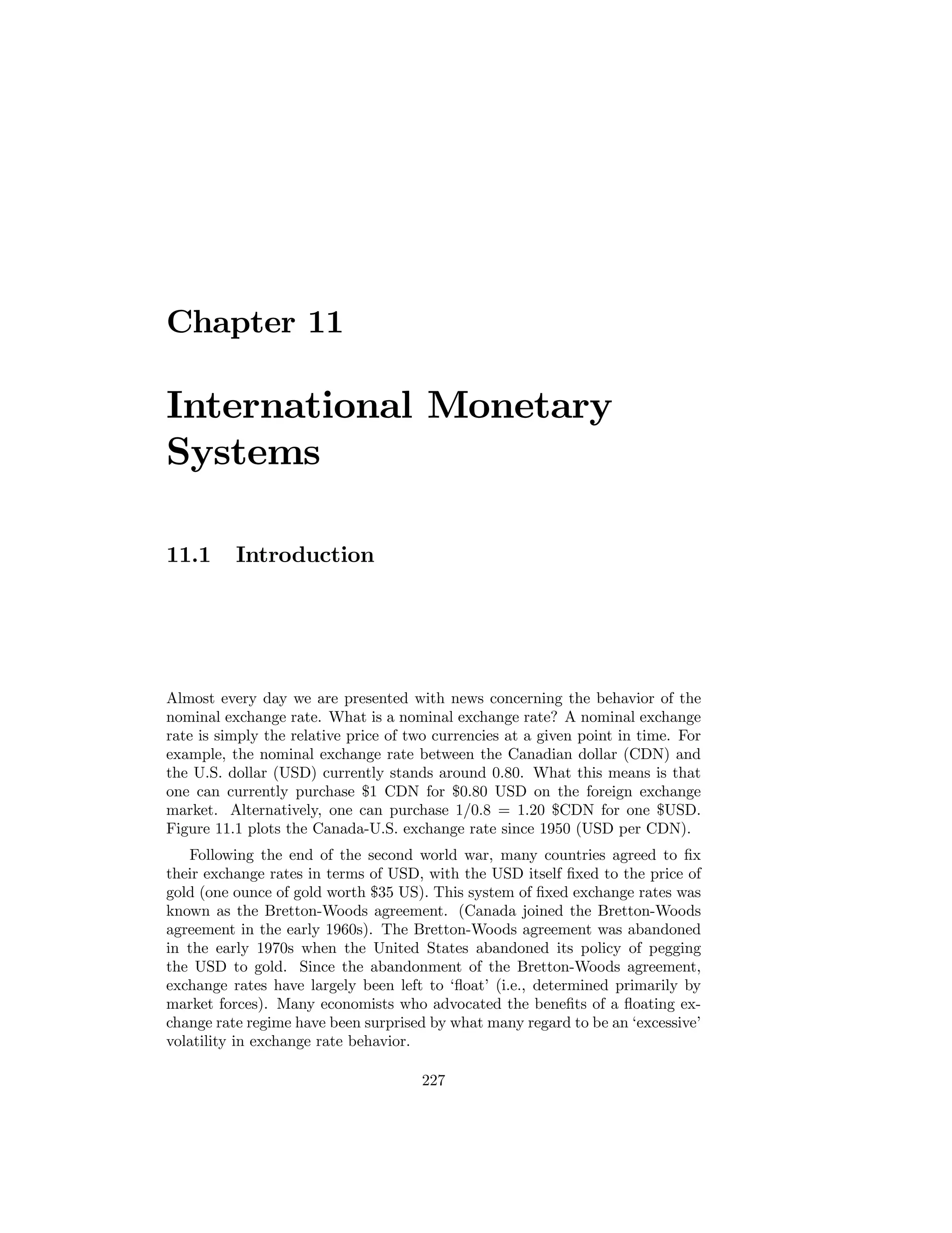 Chapter 11

International Monetary
Systems
11.1

Introduction

Almost every day we are presented with news concerning the behavior of the
nominal exchange rate. What is a nominal exchange rate? A nominal exchange
rate is simply the relative price of two currencies at a given point in time. For
example, the nominal exchange rate between the Canadian dollar (CDN) and
the U.S. dollar (USD) currently stands around 0.80. What this means is that
one can currently purchase $1 CDN for $0.80 USD on the foreign exchange
market. Alternatively, one can purchase 1/0.8 = 1.20 $CDN for one $USD.
Figure 11.1 plots the Canada-U.S. exchange rate since 1950 (USD per CDN).
Following the end of the second world war, many countries agreed to ﬁx
their exchange rates in terms of USD, with the USD itself ﬁxed to the price of
gold (one ounce of gold worth $35 US). This system of ﬁxed exchange rates was
known as the Bretton-Woods agreement. (Canada joined the Bretton-Woods
agreement in the early 1960s). The Bretton-Woods agreement was abandoned
in the early 1970s when the United States abandoned its policy of pegging
the USD to gold. Since the abandonment of the Bretton-Woods agreement,
exchange rates have largely been left to ‘ﬂoat’ (i.e., determined primarily by
market forces). Many economists who advocated the beneﬁts of a ﬂoating exchange rate regime have been surprised by what many regard to be an ‘excessive’
volatility in exchange rate behavior.
227

 