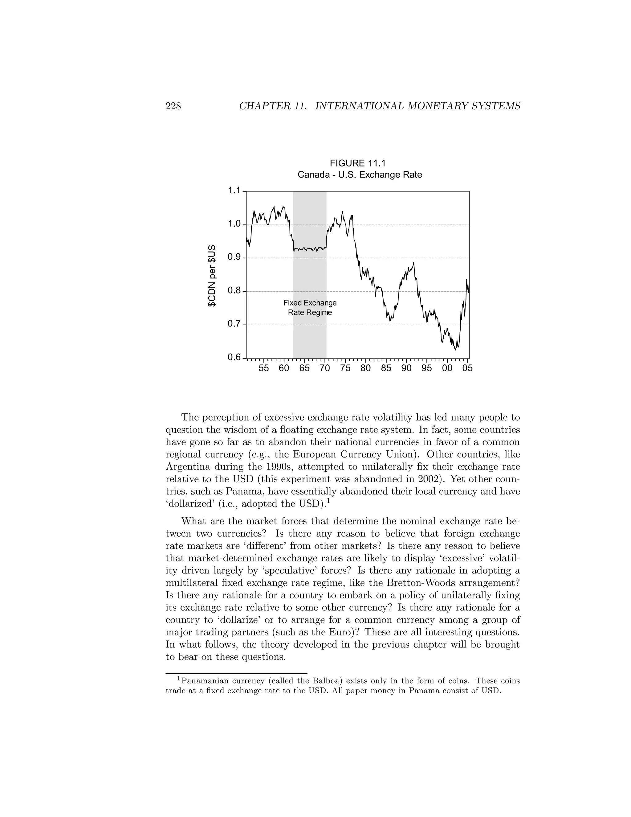 228

CHAPTER 11. INTERNATIONAL MONETARY SYSTEMS

FIGURE 11.1
Canada - U.S. Exchange Rate
1.1

$CDN per $US

1.0

0.9

0.8
Fixed Exchange
Rate Regime

0.7

0.6
55

60

65

70

75

80

85

90

95

00

05

The perception of excessive exchange rate volatility has led many people to
question the wisdom of a ﬂoating exchange rate system. In fact, some countries
have gone so far as to abandon their national currencies in favor of a common
regional currency (e.g., the European Currency Union). Other countries, like
Argentina during the 1990s, attempted to unilaterally ﬁx their exchange rate
relative to the USD (this experiment was abandoned in 2002). Yet other countries, such as Panama, have essentially abandoned their local currency and have
‘dollarized’ (i.e., adopted the USD).1
What are the market forces that determine the nominal exchange rate between two currencies? Is there any reason to believe that foreign exchange
rate markets are ‘diﬀerent’ from other markets? Is there any reason to believe
that market-determined exchange rates are likely to display ‘excessive’ volatility driven largely by ‘speculative’ forces? Is there any rationale in adopting a
multilateral ﬁxed exchange rate regime, like the Bretton-Woods arrangement?
Is there any rationale for a country to embark on a policy of unilaterally ﬁxing
its exchange rate relative to some other currency? Is there any rationale for a
country to ‘dollarize’ or to arrange for a common currency among a group of
major trading partners (such as the Euro)? These are all interesting questions.
In what follows, the theory developed in the previous chapter will be brought
to bear on these questions.
1 Panamanian currency (called the Balboa) exists only in the form of coins. These coins
trade at a ﬁxed exchange rate to the USD. All paper money in Panama consist of USD.

 