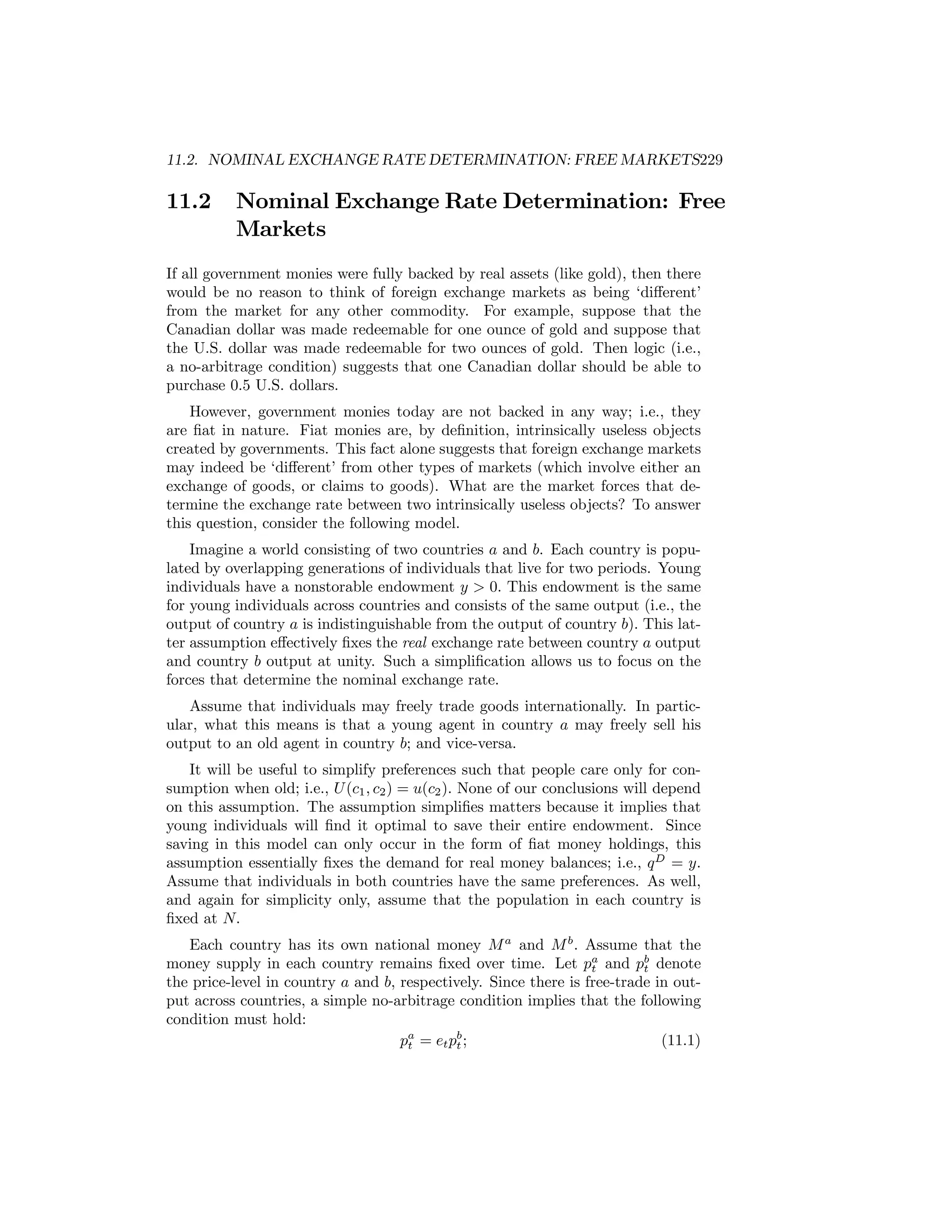 11.2. NOMINAL EXCHANGE RATE DETERMINATION: FREE MARKETS229

11.2

Nominal Exchange Rate Determination: Free
Markets

If all government monies were fully backed by real assets (like gold), then there
would be no reason to think of foreign exchange markets as being ‘diﬀerent’
from the market for any other commodity. For example, suppose that the
Canadian dollar was made redeemable for one ounce of gold and suppose that
the U.S. dollar was made redeemable for two ounces of gold. Then logic (i.e.,
a no-arbitrage condition) suggests that one Canadian dollar should be able to
purchase 0.5 U.S. dollars.
However, government monies today are not backed in any way; i.e., they
are ﬁat in nature. Fiat monies are, by deﬁnition, intrinsically useless objects
created by governments. This fact alone suggests that foreign exchange markets
may indeed be ‘diﬀerent’ from other types of markets (which involve either an
exchange of goods, or claims to goods). What are the market forces that determine the exchange rate between two intrinsically useless objects? To answer
this question, consider the following model.
Imagine a world consisting of two countries a and b. Each country is populated by overlapping generations of individuals that live for two periods. Young
individuals have a nonstorable endowment y > 0. This endowment is the same
for young individuals across countries and consists of the same output (i.e., the
output of country a is indistinguishable from the output of country b). This latter assumption eﬀectively ﬁxes the real exchange rate between country a output
and country b output at unity. Such a simpliﬁcation allows us to focus on the
forces that determine the nominal exchange rate.
Assume that individuals may freely trade goods internationally. In particular, what this means is that a young agent in country a may freely sell his
output to an old agent in country b; and vice-versa.
It will be useful to simplify preferences such that people care only for consumption when old; i.e., U (c1 , c2 ) = u(c2 ). None of our conclusions will depend
on this assumption. The assumption simpliﬁes matters because it implies that
young individuals will ﬁnd it optimal to save their entire endowment. Since
saving in this model can only occur in the form of ﬁat money holdings, this
assumption essentially ﬁxes the demand for real money balances; i.e., q D = y.
Assume that individuals in both countries have the same preferences. As well,
and again for simplicity only, assume that the population in each country is
ﬁxed at N.
Each country has its own national money M a and M b . Assume that the
money supply in each country remains ﬁxed over time. Let pa and pb denote
t
t
the price-level in country a and b, respectively. Since there is free-trade in output across countries, a simple no-arbitrage condition implies that the following
condition must hold:
pa = et pb ;
(11.1)
t
t

 