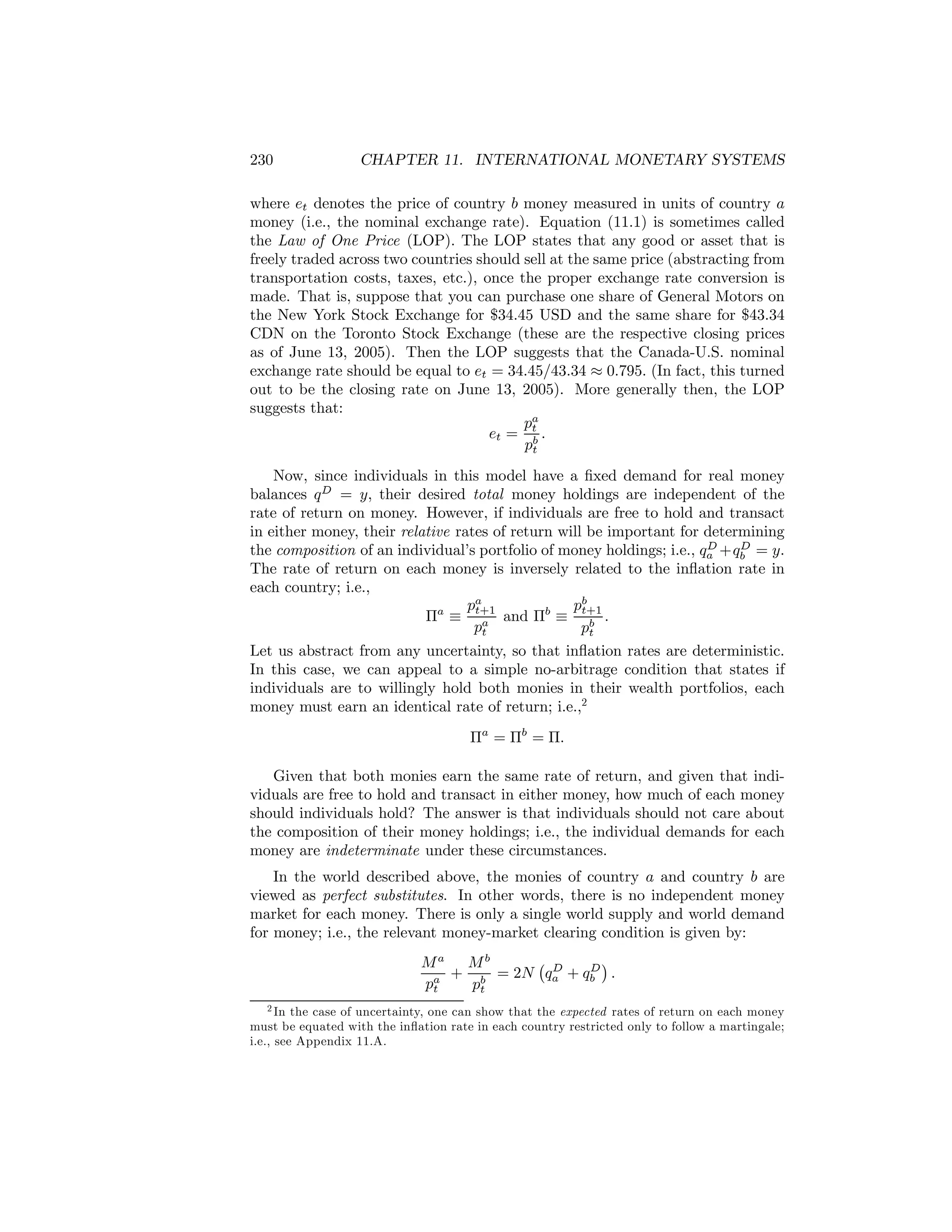 230

CHAPTER 11. INTERNATIONAL MONETARY SYSTEMS

where et denotes the price of country b money measured in units of country a
money (i.e., the nominal exchange rate). Equation (11.1) is sometimes called
the Law of One Price (LOP). The LOP states that any good or asset that is
freely traded across two countries should sell at the same price (abstracting from
transportation costs, taxes, etc.), once the proper exchange rate conversion is
made. That is, suppose that you can purchase one share of General Motors on
the New York Stock Exchange for $34.45 USD and the same share for $43.34
CDN on the Toronto Stock Exchange (these are the respective closing prices
as of June 13, 2005). Then the LOP suggests that the Canada-U.S. nominal
exchange rate should be equal to et = 34.45/43.34 ≈ 0.795. (In fact, this turned
out to be the closing rate on June 13, 2005). More generally then, the LOP
suggests that:
pa
et = t .
pb
t
Now, since individuals in this model have a ﬁxed demand for real money
balances q D = y, their desired total money holdings are independent of the
rate of return on money. However, if individuals are free to hold and transact
in either money, their relative rates of return will be important for determining
D
D
the composition of an individual’s portfolio of money holdings; i.e., qa +qb = y.
The rate of return on each money is inversely related to the inﬂation rate in
each country; i.e.,
pa
pb
Πa ≡ t+1 and Πb ≡ t+1 .
a
pt
pb
t
Let us abstract from any uncertainty, so that inﬂation rates are deterministic.
In this case, we can appeal to a simple no-arbitrage condition that states if
individuals are to willingly hold both monies in their wealth portfolios, each
money must earn an identical rate of return; i.e.,2
Πa = Πb = Π.
Given that both monies earn the same rate of return, and given that individuals are free to hold and transact in either money, how much of each money
should individuals hold? The answer is that individuals should not care about
the composition of their money holdings; i.e., the individual demands for each
money are indeterminate under these circumstances.
In the world described above, the monies of country a and country b are
viewed as perfect substitutes. In other words, there is no independent money
market for each money. There is only a single world supply and world demand
for money; i.e., the relevant money-market clearing condition is given by:
¡ D
¢
Ma Mb
D
+ b = 2N qa + qb .
pa
pt
t

2 In the case of uncertainty, one can show that the expected rates of return on each money
must be equated with the inﬂation rate in each country restricted only to follow a martingale;
i.e., see Appendix 11.A.

 