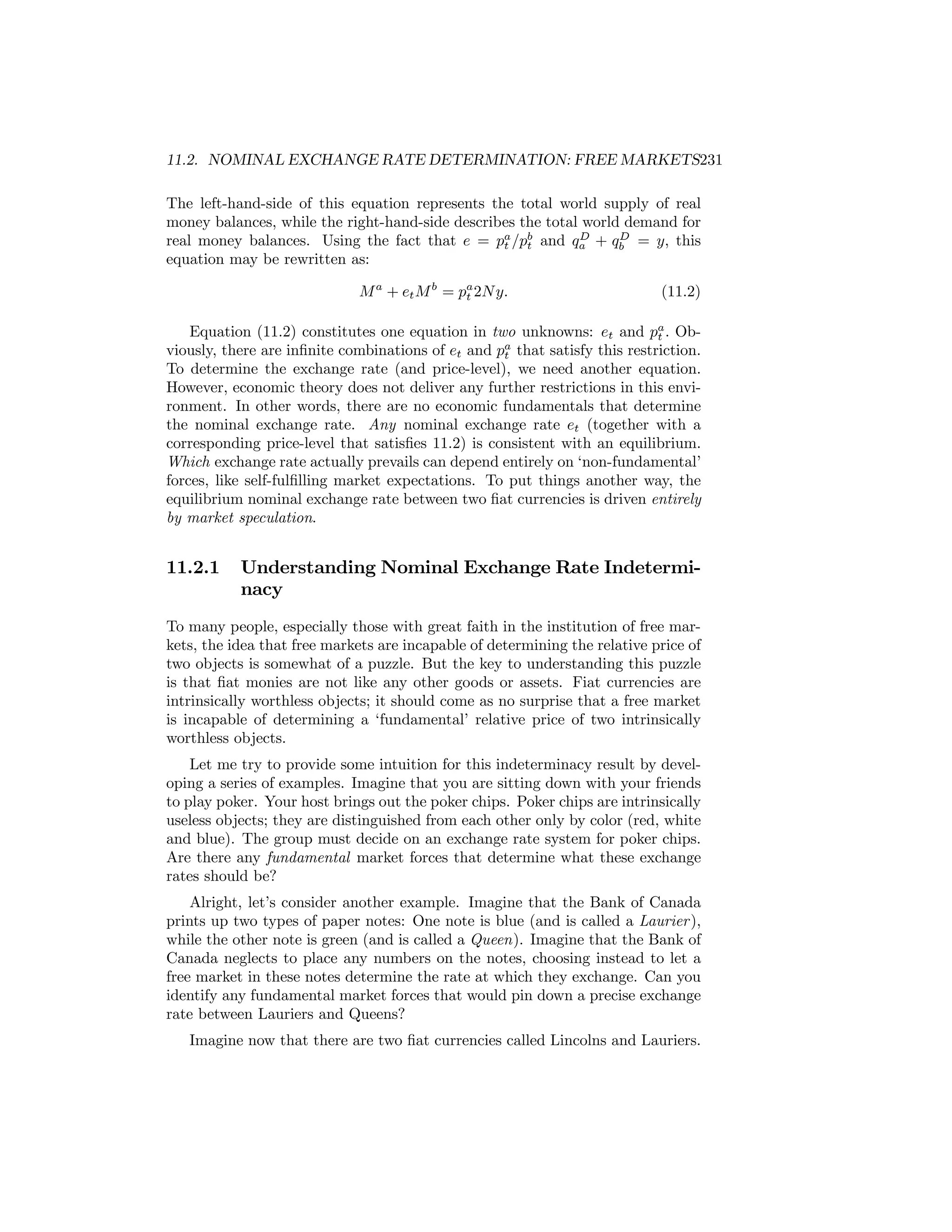 11.2. NOMINAL EXCHANGE RATE DETERMINATION: FREE MARKETS231
The left-hand-side of this equation represents the total world supply of real
money balances, while the right-hand-side describes the total world demand for
D
D
real money balances. Using the fact that e = pa /pb and qa + qb = y, this
t
t
equation may be rewritten as:
M a + et M b = pa 2N y.
t

(11.2)

Equation (11.2) constitutes one equation in two unknowns: et and pa . Obt
viously, there are inﬁnite combinations of et and pa that satisfy this restriction.
t
To determine the exchange rate (and price-level), we need another equation.
However, economic theory does not deliver any further restrictions in this environment. In other words, there are no economic fundamentals that determine
the nominal exchange rate. Any nominal exchange rate et (together with a
corresponding price-level that satisﬁes 11.2) is consistent with an equilibrium.
Which exchange rate actually prevails can depend entirely on ‘non-fundamental’
forces, like self-fulﬁlling market expectations. To put things another way, the
equilibrium nominal exchange rate between two ﬁat currencies is driven entirely
by market speculation.

11.2.1

Understanding Nominal Exchange Rate Indeterminacy

To many people, especially those with great faith in the institution of free markets, the idea that free markets are incapable of determining the relative price of
two objects is somewhat of a puzzle. But the key to understanding this puzzle
is that ﬁat monies are not like any other goods or assets. Fiat currencies are
intrinsically worthless objects; it should come as no surprise that a free market
is incapable of determining a ‘fundamental’ relative price of two intrinsically
worthless objects.
Let me try to provide some intuition for this indeterminacy result by developing a series of examples. Imagine that you are sitting down with your friends
to play poker. Your host brings out the poker chips. Poker chips are intrinsically
useless objects; they are distinguished from each other only by color (red, white
and blue). The group must decide on an exchange rate system for poker chips.
Are there any fundamental market forces that determine what these exchange
rates should be?
Alright, let’s consider another example. Imagine that the Bank of Canada
prints up two types of paper notes: One note is blue (and is called a Laurier ),
while the other note is green (and is called a Queen). Imagine that the Bank of
Canada neglects to place any numbers on the notes, choosing instead to let a
free market in these notes determine the rate at which they exchange. Can you
identify any fundamental market forces that would pin down a precise exchange
rate between Lauriers and Queens?
Imagine now that there are two ﬁat currencies called Lincolns and Lauriers.

 
