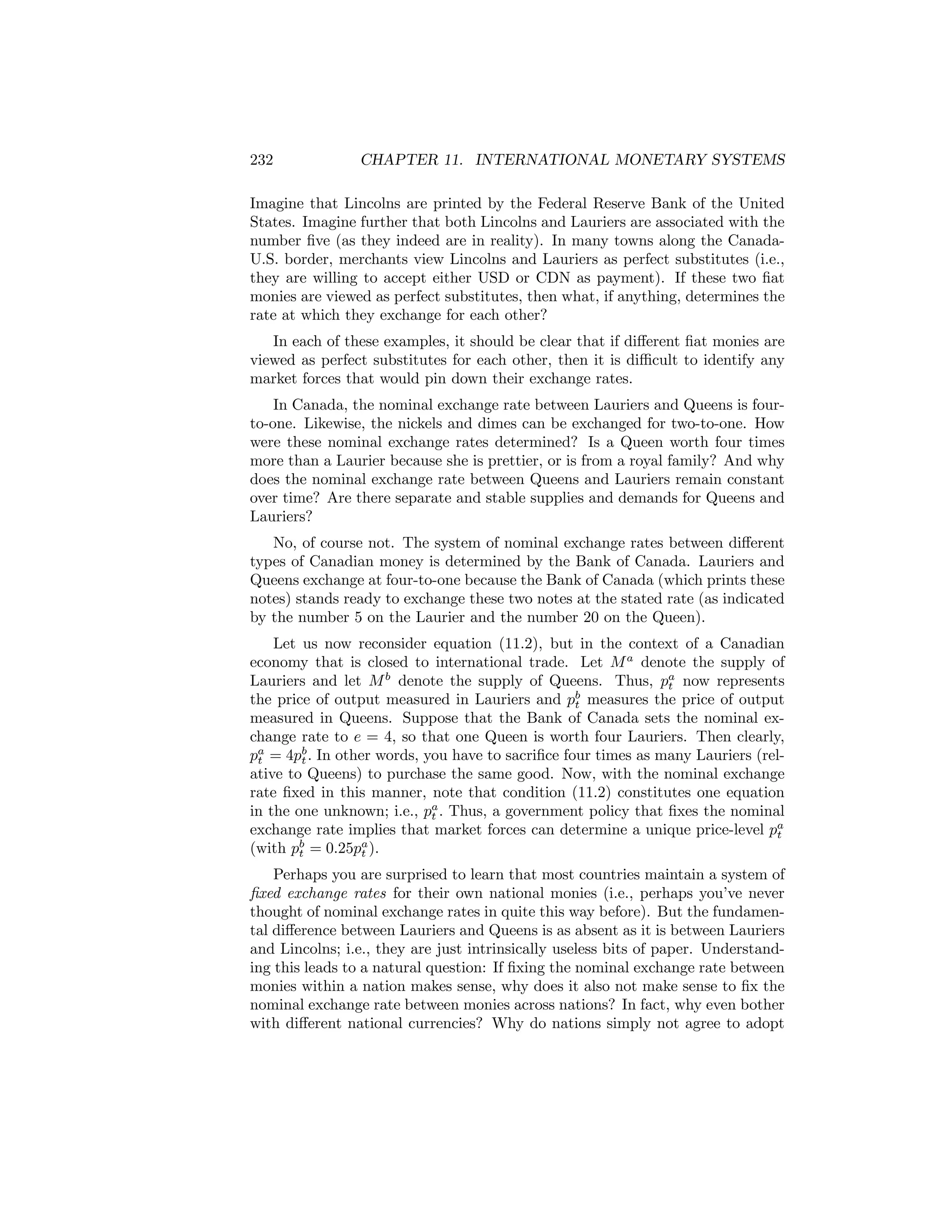 232

CHAPTER 11. INTERNATIONAL MONETARY SYSTEMS

Imagine that Lincolns are printed by the Federal Reserve Bank of the United
States. Imagine further that both Lincolns and Lauriers are associated with the
number ﬁve (as they indeed are in reality). In many towns along the CanadaU.S. border, merchants view Lincolns and Lauriers as perfect substitutes (i.e.,
they are willing to accept either USD or CDN as payment). If these two ﬁat
monies are viewed as perfect substitutes, then what, if anything, determines the
rate at which they exchange for each other?
In each of these examples, it should be clear that if diﬀerent ﬁat monies are
viewed as perfect substitutes for each other, then it is diﬃcult to identify any
market forces that would pin down their exchange rates.
In Canada, the nominal exchange rate between Lauriers and Queens is fourto-one. Likewise, the nickels and dimes can be exchanged for two-to-one. How
were these nominal exchange rates determined? Is a Queen worth four times
more than a Laurier because she is prettier, or is from a royal family? And why
does the nominal exchange rate between Queens and Lauriers remain constant
over time? Are there separate and stable supplies and demands for Queens and
Lauriers?
No, of course not. The system of nominal exchange rates between diﬀerent
types of Canadian money is determined by the Bank of Canada. Lauriers and
Queens exchange at four-to-one because the Bank of Canada (which prints these
notes) stands ready to exchange these two notes at the stated rate (as indicated
by the number 5 on the Laurier and the number 20 on the Queen).
Let us now reconsider equation (11.2), but in the context of a Canadian
economy that is closed to international trade. Let M a denote the supply of
Lauriers and let M b denote the supply of Queens. Thus, pa now represents
t
the price of output measured in Lauriers and pb measures the price of output
t
measured in Queens. Suppose that the Bank of Canada sets the nominal exchange rate to e = 4, so that one Queen is worth four Lauriers. Then clearly,
pa = 4pb . In other words, you have to sacriﬁce four times as many Lauriers (relt
t
ative to Queens) to purchase the same good. Now, with the nominal exchange
rate ﬁxed in this manner, note that condition (11.2) constitutes one equation
in the one unknown; i.e., pa . Thus, a government policy that ﬁxes the nominal
t
exchange rate implies that market forces can determine a unique price-level pa
t
(with pb = 0.25pa ).
t
t
Perhaps you are surprised to learn that most countries maintain a system of
ﬁxed exchange rates for their own national monies (i.e., perhaps you’ve never
thought of nominal exchange rates in quite this way before). But the fundamental diﬀerence between Lauriers and Queens is as absent as it is between Lauriers
and Lincolns; i.e., they are just intrinsically useless bits of paper. Understanding this leads to a natural question: If ﬁxing the nominal exchange rate between
monies within a nation makes sense, why does it also not make sense to ﬁx the
nominal exchange rate between monies across nations? In fact, why even bother
with diﬀerent national currencies? Why do nations simply not agree to adopt

 