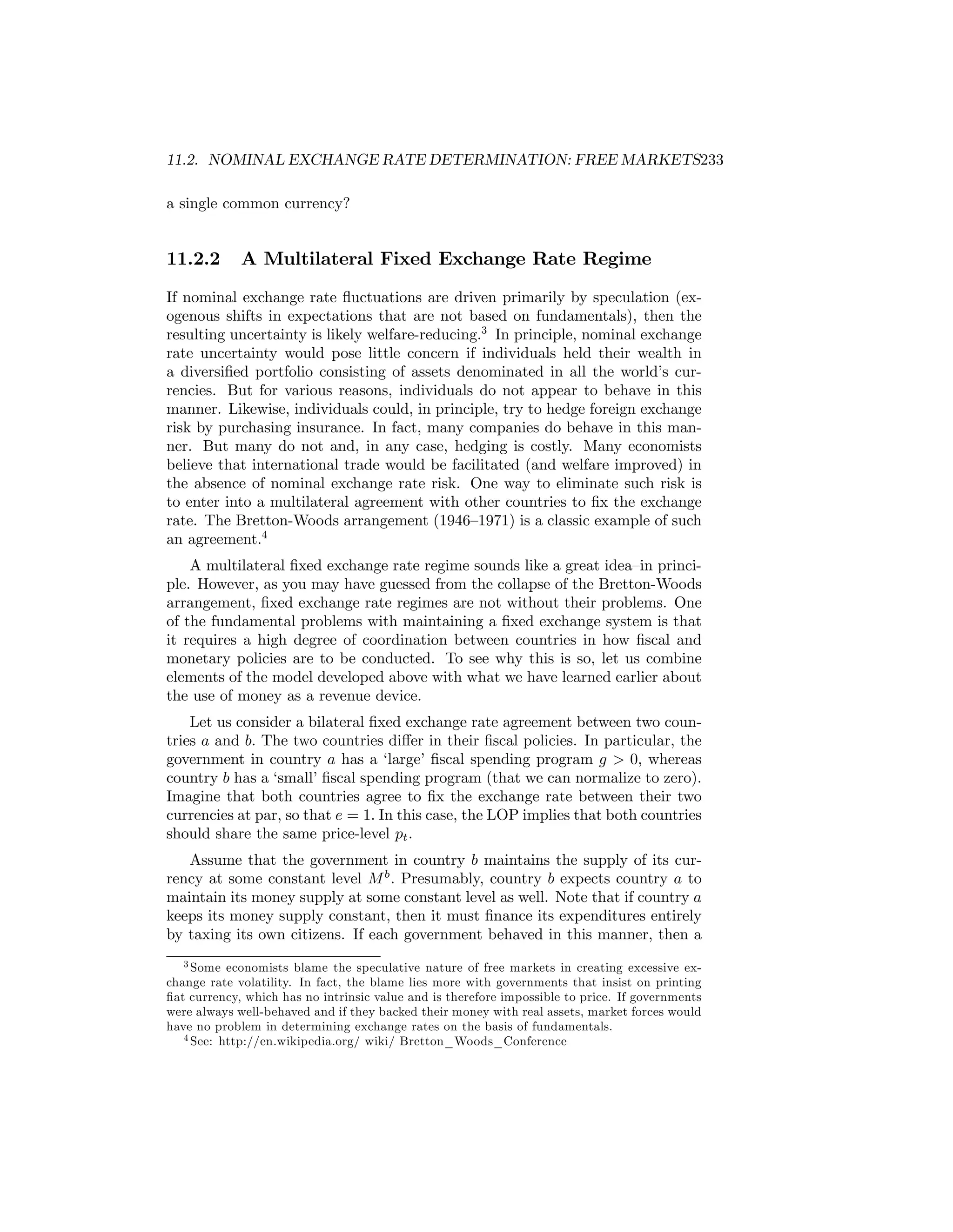 11.2. NOMINAL EXCHANGE RATE DETERMINATION: FREE MARKETS233
a single common currency?

11.2.2

A Multilateral Fixed Exchange Rate Regime

If nominal exchange rate ﬂuctuations are driven primarily by speculation (exogenous shifts in expectations that are not based on fundamentals), then the
resulting uncertainty is likely welfare-reducing.3 In principle, nominal exchange
rate uncertainty would pose little concern if individuals held their wealth in
a diversiﬁed portfolio consisting of assets denominated in all the world’s currencies. But for various reasons, individuals do not appear to behave in this
manner. Likewise, individuals could, in principle, try to hedge foreign exchange
risk by purchasing insurance. In fact, many companies do behave in this manner. But many do not and, in any case, hedging is costly. Many economists
believe that international trade would be facilitated (and welfare improved) in
the absence of nominal exchange rate risk. One way to eliminate such risk is
to enter into a multilateral agreement with other countries to ﬁx the exchange
rate. The Bretton-Woods arrangement (1946—1971) is a classic example of such
an agreement.4
A multilateral ﬁxed exchange rate regime sounds like a great idea—in principle. However, as you may have guessed from the collapse of the Bretton-Woods
arrangement, ﬁxed exchange rate regimes are not without their problems. One
of the fundamental problems with maintaining a ﬁxed exchange system is that
it requires a high degree of coordination between countries in how ﬁscal and
monetary policies are to be conducted. To see why this is so, let us combine
elements of the model developed above with what we have learned earlier about
the use of money as a revenue device.
Let us consider a bilateral ﬁxed exchange rate agreement between two countries a and b. The two countries diﬀer in their ﬁscal policies. In particular, the
government in country a has a ‘large’ ﬁscal spending program g > 0, whereas
country b has a ‘small’ ﬁscal spending program (that we can normalize to zero).
Imagine that both countries agree to ﬁx the exchange rate between their two
currencies at par, so that e = 1. In this case, the LOP implies that both countries
should share the same price-level pt .
Assume that the government in country b maintains the supply of its currency at some constant level M b . Presumably, country b expects country a to
maintain its money supply at some constant level as well. Note that if country a
keeps its money supply constant, then it must ﬁnance its expenditures entirely
by taxing its own citizens. If each government behaved in this manner, then a
3 Some economists blame the speculative nature of free markets in creating excessive exchange rate volatility. In fact, the blame lies more with governments that insist on printing
ﬁat currency, which has no intrinsic value and is therefore impossible to price. If governments
were always well-behaved and if they backed their money with real assets, market forces would
have no problem in determining exchange rates on the basis of fundamentals.
4 See: http://en.wikipedia.org/ wiki/ Bretton_Woods_Conference

 