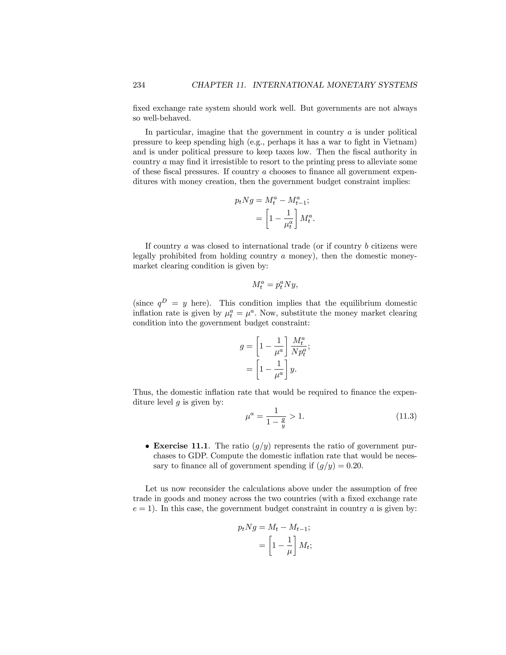 234

CHAPTER 11. INTERNATIONAL MONETARY SYSTEMS

ﬁxed exchange rate system should work well. But governments are not always
so well-behaved.
In particular, imagine that the government in country a is under political
pressure to keep spending high (e.g., perhaps it has a war to ﬁght in Vietnam)
and is under political pressure to keep taxes low. Then the ﬁscal authority in
country a may ﬁnd it irresistible to resort to the printing press to alleviate some
of these ﬁscal pressures. If country a chooses to ﬁnance all government expenditures with money creation, then the government budget constraint implies:
a
pt N g = Mta − Mt−1 ;
∙
¸
1
= 1 − a Mta .
μt

If country a was closed to international trade (or if country b citizens were
legally prohibited from holding country a money), then the domestic moneymarket clearing condition is given by:
Mta = pa N y,
t
(since q D = y here). This condition implies that the equilibrium domestic
inﬂation rate is given by μa = μa . Now, substitute the money market clearing
t
condition into the government budget constraint:
∙
¸
1 Mta
g = 1− a
;
μ N pa
t
∙
¸
1
= 1 − a y.
μ
Thus, the domestic inﬂation rate that would be required to ﬁnance the expenditure level g is given by:
1
μa =
(11.3)
g > 1.
1− y
• Exercise 11.1. The ratio (g/y) represents the ratio of government purchases to GDP. Compute the domestic inﬂation rate that would be necessary to ﬁnance all of government spending if (g/y) = 0.20.
Let us now reconsider the calculations above under the assumption of free
trade in goods and money across the two countries (with a ﬁxed exchange rate
e = 1). In this case, the government budget constraint in country a is given by:
pt N g = Mt − Mt−1 ;
∙
¸
1
= 1−
Mt ;
μ

 