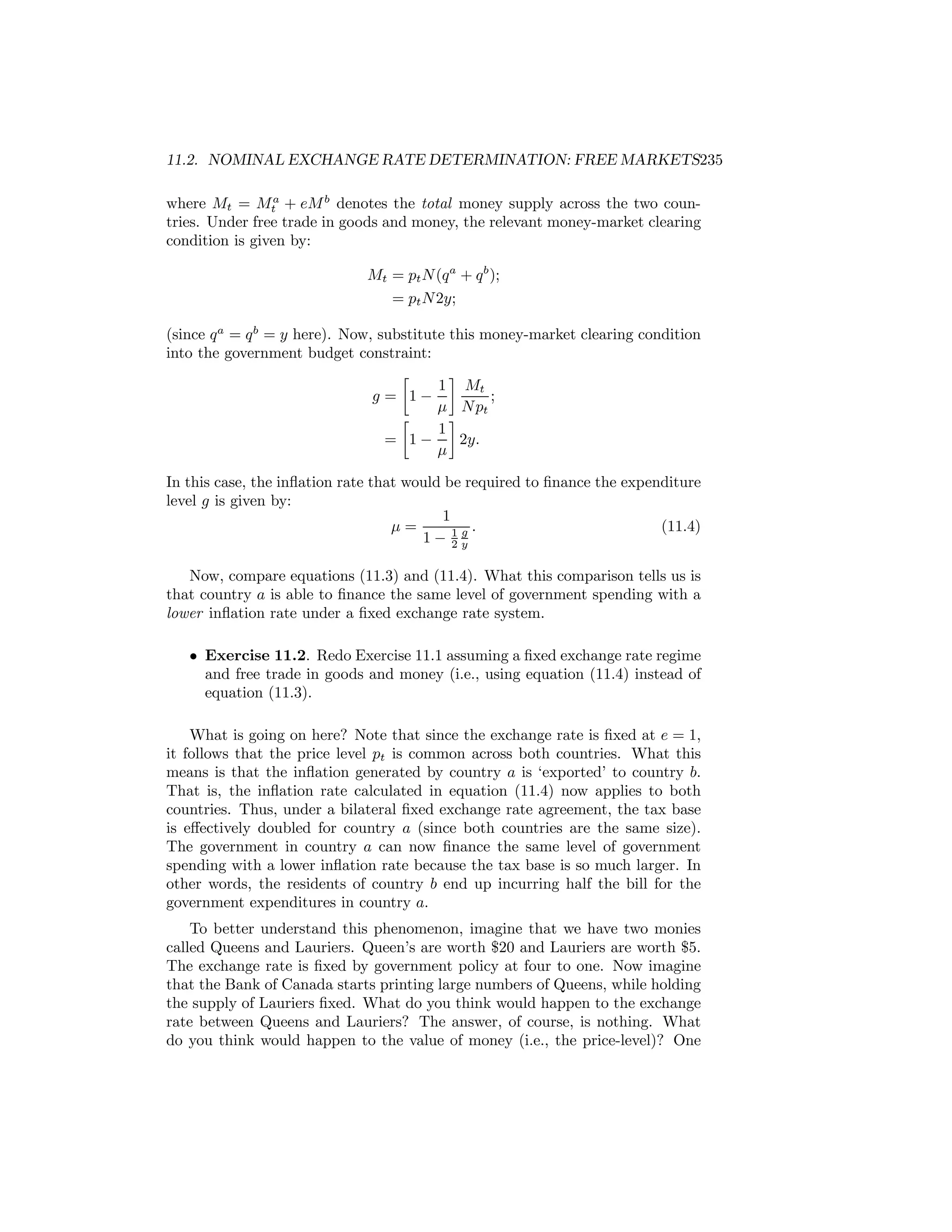 11.2. NOMINAL EXCHANGE RATE DETERMINATION: FREE MARKETS235
where Mt = Mta + eM b denotes the total money supply across the two countries. Under free trade in goods and money, the relevant money-market clearing
condition is given by:
Mt = pt N (q a + q b );
= pt N 2y;
(since q a = q b = y here). Now, substitute this money-market clearing condition
into the government budget constraint:
∙
¸
1 Mt
g = 1−
;
μ N pt
∙
¸
1
= 1−
2y.
μ
In this case, the inﬂation rate that would be required to ﬁnance the expenditure
level g is given by:
1
μ=
(11.4)
g.
1− 1y
2
Now, compare equations (11.3) and (11.4). What this comparison tells us is
that country a is able to ﬁnance the same level of government spending with a
lower inﬂation rate under a ﬁxed exchange rate system.
• Exercise 11.2. Redo Exercise 11.1 assuming a ﬁxed exchange rate regime
and free trade in goods and money (i.e., using equation (11.4) instead of
equation (11.3).
What is going on here? Note that since the exchange rate is ﬁxed at e = 1,
it follows that the price level pt is common across both countries. What this
means is that the inﬂation generated by country a is ‘exported’ to country b.
That is, the inﬂation rate calculated in equation (11.4) now applies to both
countries. Thus, under a bilateral ﬁxed exchange rate agreement, the tax base
is eﬀectively doubled for country a (since both countries are the same size).
The government in country a can now ﬁnance the same level of government
spending with a lower inﬂation rate because the tax base is so much larger. In
other words, the residents of country b end up incurring half the bill for the
government expenditures in country a.
To better understand this phenomenon, imagine that we have two monies
called Queens and Lauriers. Queen’s are worth $20 and Lauriers are worth $5.
The exchange rate is ﬁxed by government policy at four to one. Now imagine
that the Bank of Canada starts printing large numbers of Queens, while holding
the supply of Lauriers ﬁxed. What do you think would happen to the exchange
rate between Queens and Lauriers? The answer, of course, is nothing. What
do you think would happen to the value of money (i.e., the price-level)? One

 