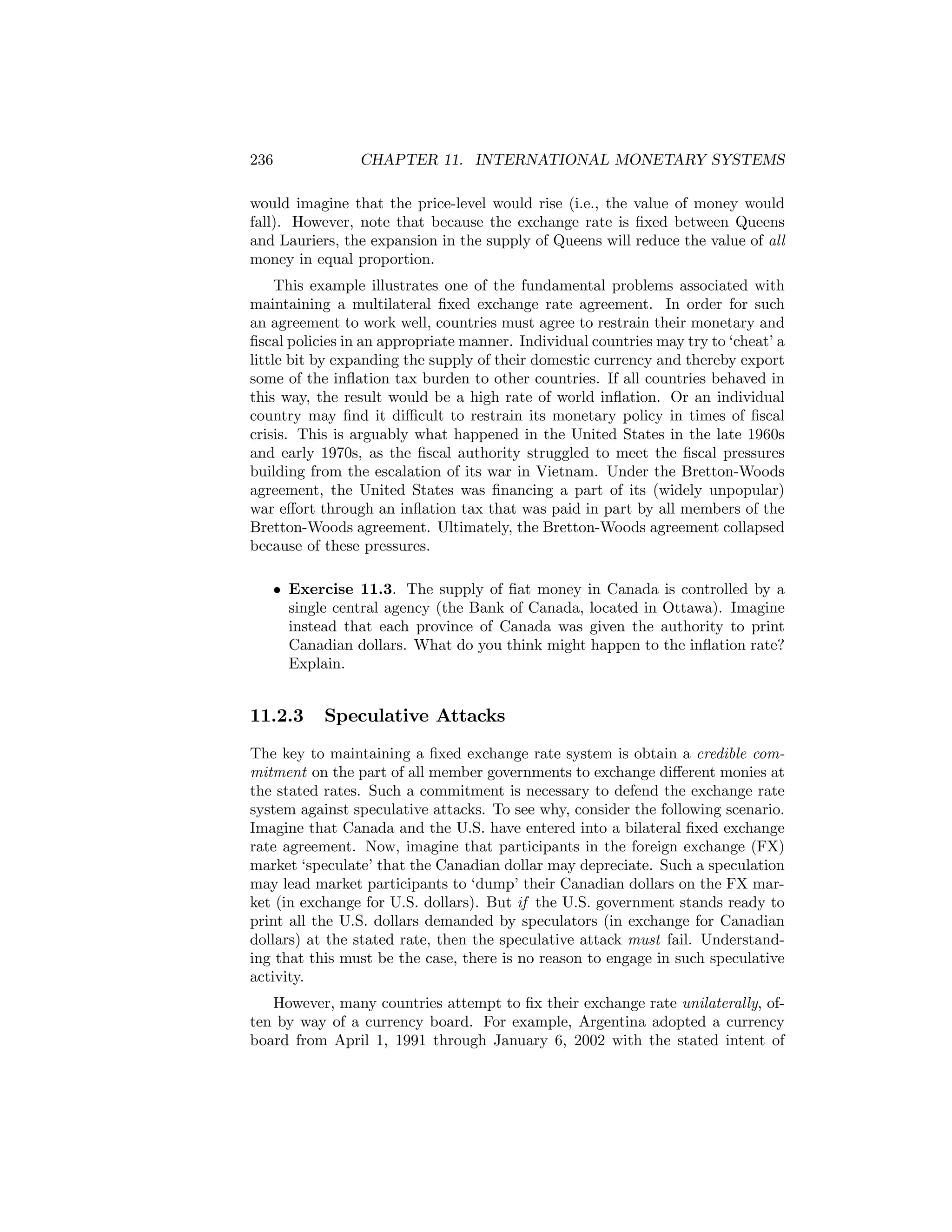 236

CHAPTER 11. INTERNATIONAL MONETARY SYSTEMS

would imagine that the price-level would rise (i.e., the value of money would
fall). However, note that because the exchange rate is ﬁxed between Queens
and Lauriers, the expansion in the supply of Queens will reduce the value of all
money in equal proportion.
This example illustrates one of the fundamental problems associated with
maintaining a multilateral ﬁxed exchange rate agreement. In order for such
an agreement to work well, countries must agree to restrain their monetary and
ﬁscal policies in an appropriate manner. Individual countries may try to ‘cheat’ a
little bit by expanding the supply of their domestic currency and thereby export
some of the inﬂation tax burden to other countries. If all countries behaved in
this way, the result would be a high rate of world inﬂation. Or an individual
country may ﬁnd it diﬃcult to restrain its monetary policy in times of ﬁscal
crisis. This is arguably what happened in the United States in the late 1960s
and early 1970s, as the ﬁscal authority struggled to meet the ﬁscal pressures
building from the escalation of its war in Vietnam. Under the Bretton-Woods
agreement, the United States was ﬁnancing a part of its (widely unpopular)
war eﬀort through an inﬂation tax that was paid in part by all members of the
Bretton-Woods agreement. Ultimately, the Bretton-Woods agreement collapsed
because of these pressures.
• Exercise 11.3. The supply of ﬁat money in Canada is controlled by a
single central agency (the Bank of Canada, located in Ottawa). Imagine
instead that each province of Canada was given the authority to print
Canadian dollars. What do you think might happen to the inﬂation rate?
Explain.

11.2.3

Speculative Attacks

The key to maintaining a ﬁxed exchange rate system is obtain a credible commitment on the part of all member governments to exchange diﬀerent monies at
the stated rates. Such a commitment is necessary to defend the exchange rate
system against speculative attacks. To see why, consider the following scenario.
Imagine that Canada and the U.S. have entered into a bilateral ﬁxed exchange
rate agreement. Now, imagine that participants in the foreign exchange (FX)
market ‘speculate’ that the Canadian dollar may depreciate. Such a speculation
may lead market participants to ‘dump’ their Canadian dollars on the FX market (in exchange for U.S. dollars). But if the U.S. government stands ready to
print all the U.S. dollars demanded by speculators (in exchange for Canadian
dollars) at the stated rate, then the speculative attack must fail. Understanding that this must be the case, there is no reason to engage in such speculative
activity.
However, many countries attempt to ﬁx their exchange rate unilaterally, often by way of a currency board. For example, Argentina adopted a currency
board from April 1, 1991 through January 6, 2002 with the stated intent of

 