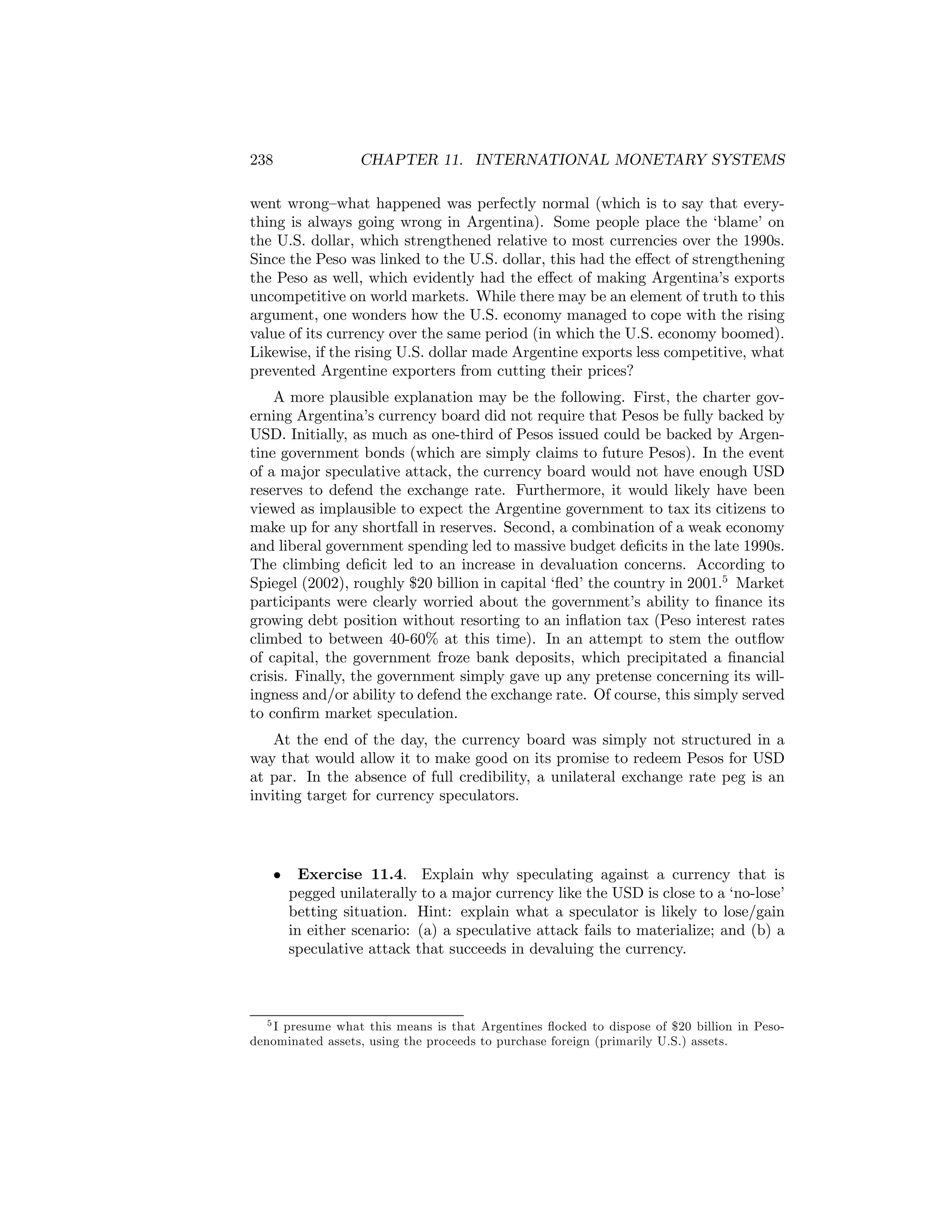 238

CHAPTER 11. INTERNATIONAL MONETARY SYSTEMS

went wrong—what happened was perfectly normal (which is to say that everything is always going wrong in Argentina). Some people place the ‘blame’ on
the U.S. dollar, which strengthened relative to most currencies over the 1990s.
Since the Peso was linked to the U.S. dollar, this had the eﬀect of strengthening
the Peso as well, which evidently had the eﬀect of making Argentina’s exports
uncompetitive on world markets. While there may be an element of truth to this
argument, one wonders how the U.S. economy managed to cope with the rising
value of its currency over the same period (in which the U.S. economy boomed).
Likewise, if the rising U.S. dollar made Argentine exports less competitive, what
prevented Argentine exporters from cutting their prices?
A more plausible explanation may be the following. First, the charter governing Argentina’s currency board did not require that Pesos be fully backed by
USD. Initially, as much as one-third of Pesos issued could be backed by Argentine government bonds (which are simply claims to future Pesos). In the event
of a major speculative attack, the currency board would not have enough USD
reserves to defend the exchange rate. Furthermore, it would likely have been
viewed as implausible to expect the Argentine government to tax its citizens to
make up for any shortfall in reserves. Second, a combination of a weak economy
and liberal government spending led to massive budget deﬁcits in the late 1990s.
The climbing deﬁcit led to an increase in devaluation concerns. According to
Spiegel (2002), roughly $20 billion in capital ‘ﬂed’ the country in 2001.5 Market
participants were clearly worried about the government’s ability to ﬁnance its
growing debt position without resorting to an inﬂation tax (Peso interest rates
climbed to between 40-60% at this time). In an attempt to stem the outﬂow
of capital, the government froze bank deposits, which precipitated a ﬁnancial
crisis. Finally, the government simply gave up any pretense concerning its willingness and/or ability to defend the exchange rate. Of course, this simply served
to conﬁrm market speculation.
At the end of the day, the currency board was simply not structured in a
way that would allow it to make good on its promise to redeem Pesos for USD
at par. In the absence of full credibility, a unilateral exchange rate peg is an
inviting target for currency speculators.

•

Exercise 11.4. Explain why speculating against a currency that is
pegged unilaterally to a major currency like the USD is close to a ‘no-lose’
betting situation. Hint: explain what a speculator is likely to lose/gain
in either scenario: (a) a speculative attack fails to materialize; and (b) a
speculative attack that succeeds in devaluing the currency.

5 I presume what this means is that Argentines ﬂocked to dispose of $20 billion in Pesodenominated assets, using the proceeds to purchase foreign (primarily U.S.) assets.

 