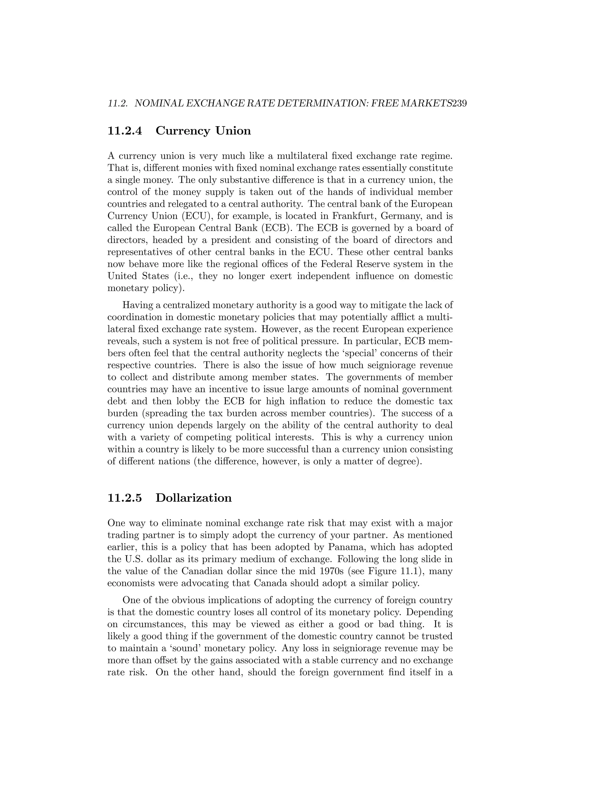 11.2. NOMINAL EXCHANGE RATE DETERMINATION: FREE MARKETS239

11.2.4

Currency Union

A currency union is very much like a multilateral ﬁxed exchange rate regime.
That is, diﬀerent monies with ﬁxed nominal exchange rates essentially constitute
a single money. The only substantive diﬀerence is that in a currency union, the
control of the money supply is taken out of the hands of individual member
countries and relegated to a central authority. The central bank of the European
Currency Union (ECU), for example, is located in Frankfurt, Germany, and is
called the European Central Bank (ECB). The ECB is governed by a board of
directors, headed by a president and consisting of the board of directors and
representatives of other central banks in the ECU. These other central banks
now behave more like the regional oﬃces of the Federal Reserve system in the
United States (i.e., they no longer exert independent inﬂuence on domestic
monetary policy).
Having a centralized monetary authority is a good way to mitigate the lack of
coordination in domestic monetary policies that may potentially aﬄict a multilateral ﬁxed exchange rate system. However, as the recent European experience
reveals, such a system is not free of political pressure. In particular, ECB members often feel that the central authority neglects the ‘special’ concerns of their
respective countries. There is also the issue of how much seigniorage revenue
to collect and distribute among member states. The governments of member
countries may have an incentive to issue large amounts of nominal government
debt and then lobby the ECB for high inﬂation to reduce the domestic tax
burden (spreading the tax burden across member countries). The success of a
currency union depends largely on the ability of the central authority to deal
with a variety of competing political interests. This is why a currency union
within a country is likely to be more successful than a currency union consisting
of diﬀerent nations (the diﬀerence, however, is only a matter of degree).

11.2.5

Dollarization

One way to eliminate nominal exchange rate risk that may exist with a major
trading partner is to simply adopt the currency of your partner. As mentioned
earlier, this is a policy that has been adopted by Panama, which has adopted
the U.S. dollar as its primary medium of exchange. Following the long slide in
the value of the Canadian dollar since the mid 1970s (see Figure 11.1), many
economists were advocating that Canada should adopt a similar policy.
One of the obvious implications of adopting the currency of foreign country
is that the domestic country loses all control of its monetary policy. Depending
on circumstances, this may be viewed as either a good or bad thing. It is
likely a good thing if the government of the domestic country cannot be trusted
to maintain a ‘sound’ monetary policy. Any loss in seigniorage revenue may be
more than oﬀset by the gains associated with a stable currency and no exchange
rate risk. On the other hand, should the foreign government ﬁnd itself in a

 