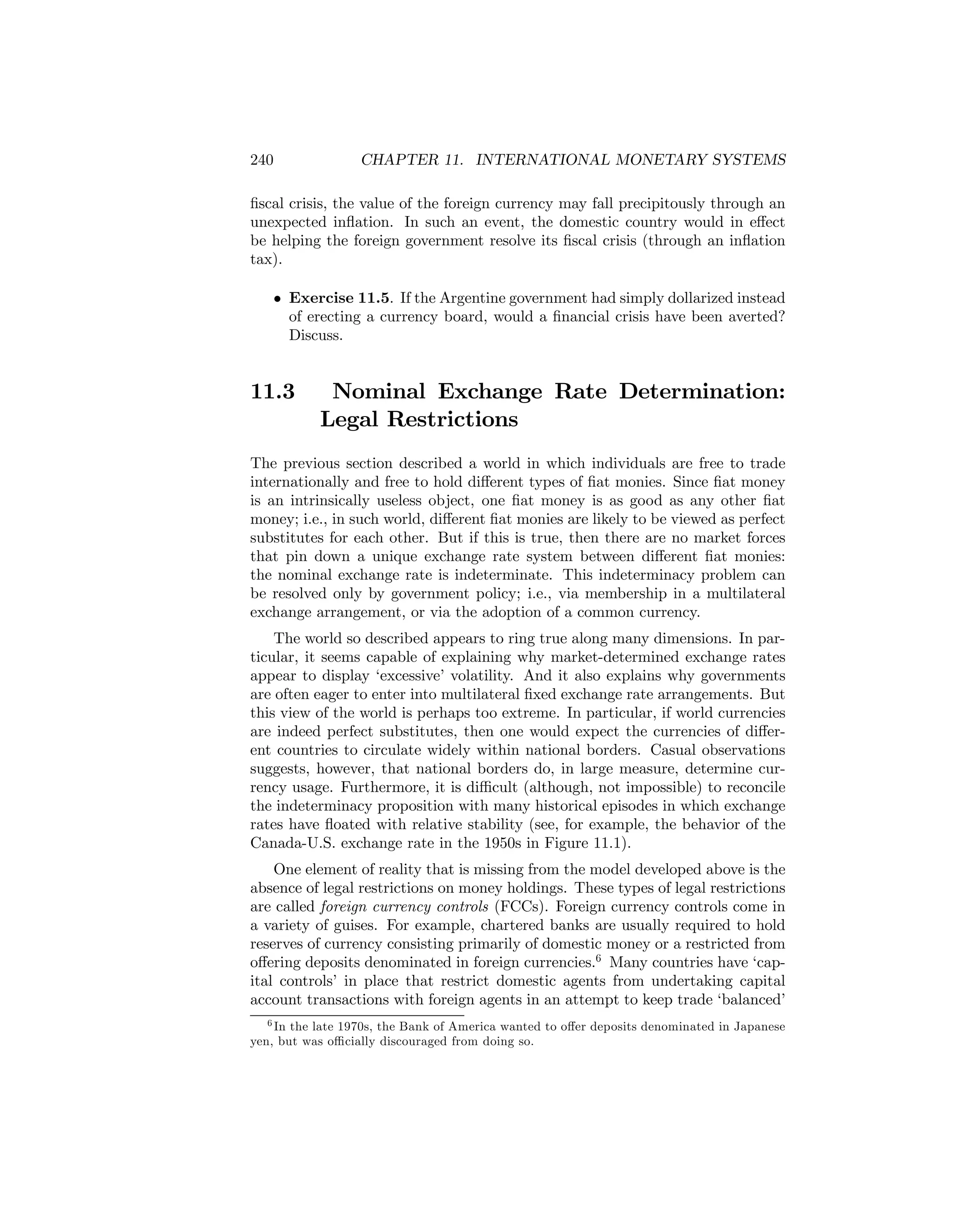 240

CHAPTER 11. INTERNATIONAL MONETARY SYSTEMS

ﬁscal crisis, the value of the foreign currency may fall precipitously through an
unexpected inﬂation. In such an event, the domestic country would in eﬀect
be helping the foreign government resolve its ﬁscal crisis (through an inﬂation
tax).
• Exercise 11.5. If the Argentine government had simply dollarized instead
of erecting a currency board, would a ﬁnancial crisis have been averted?
Discuss.

11.3

Nominal Exchange Rate Determination:
Legal Restrictions

The previous section described a world in which individuals are free to trade
internationally and free to hold diﬀerent types of ﬁat monies. Since ﬁat money
is an intrinsically useless object, one ﬁat money is as good as any other ﬁat
money; i.e., in such world, diﬀerent ﬁat monies are likely to be viewed as perfect
substitutes for each other. But if this is true, then there are no market forces
that pin down a unique exchange rate system between diﬀerent ﬁat monies:
the nominal exchange rate is indeterminate. This indeterminacy problem can
be resolved only by government policy; i.e., via membership in a multilateral
exchange arrangement, or via the adoption of a common currency.
The world so described appears to ring true along many dimensions. In particular, it seems capable of explaining why market-determined exchange rates
appear to display ‘excessive’ volatility. And it also explains why governments
are often eager to enter into multilateral ﬁxed exchange rate arrangements. But
this view of the world is perhaps too extreme. In particular, if world currencies
are indeed perfect substitutes, then one would expect the currencies of diﬀerent countries to circulate widely within national borders. Casual observations
suggests, however, that national borders do, in large measure, determine currency usage. Furthermore, it is diﬃcult (although, not impossible) to reconcile
the indeterminacy proposition with many historical episodes in which exchange
rates have ﬂoated with relative stability (see, for example, the behavior of the
Canada-U.S. exchange rate in the 1950s in Figure 11.1).
One element of reality that is missing from the model developed above is the
absence of legal restrictions on money holdings. These types of legal restrictions
are called foreign currency controls (FCCs). Foreign currency controls come in
a variety of guises. For example, chartered banks are usually required to hold
reserves of currency consisting primarily of domestic money or a restricted from
oﬀering deposits denominated in foreign currencies.6 Many countries have ‘capital controls’ in place that restrict domestic agents from undertaking capital
account transactions with foreign agents in an attempt to keep trade ‘balanced’
6 In the late 1970s, the Bank of America wanted to oﬀer deposits denominated in Japanese
yen, but was oﬃcially discouraged from doing so.

 