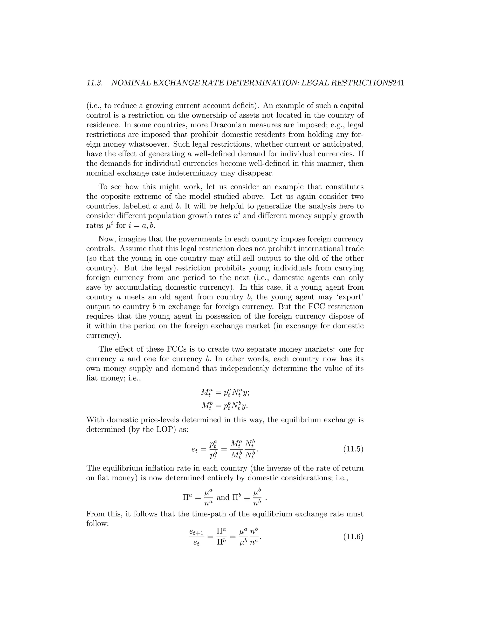 11.3.

NOMINAL EXCHANGE RATE DETERMINATION: LEGAL RESTRICTIONS241

(i.e., to reduce a growing current account deﬁcit). An example of such a capital
control is a restriction on the ownership of assets not located in the country of
residence. In some countries, more Draconian measures are imposed; e.g., legal
restrictions are imposed that prohibit domestic residents from holding any foreign money whatsoever. Such legal restrictions, whether current or anticipated,
have the eﬀect of generating a well-deﬁned demand for individual currencies. If
the demands for individual currencies become well-deﬁned in this manner, then
nominal exchange rate indeterminacy may disappear.
To see how this might work, let us consider an example that constitutes
the opposite extreme of the model studied above. Let us again consider two
countries, labelled a and b. It will be helpful to generalize the analysis here to
consider diﬀerent population growth rates ni and diﬀerent money supply growth
rates μi for i = a, b.
Now, imagine that the governments in each country impose foreign currency
controls. Assume that this legal restriction does not prohibit international trade
(so that the young in one country may still sell output to the old of the other
country). But the legal restriction prohibits young individuals from carrying
foreign currency from one period to the next (i.e., domestic agents can only
save by accumulating domestic currency). In this case, if a young agent from
country a meets an old agent from country b, the young agent may ‘export’
output to country b in exchange for foreign currency. But the FCC restriction
requires that the young agent in possession of the foreign currency dispose of
it within the period on the foreign exchange market (in exchange for domestic
currency).
The eﬀect of these FCCs is to create two separate money markets: one for
currency a and one for currency b. In other words, each country now has its
own money supply and demand that independently determine the value of its
ﬁat money; i.e.,
Mta = pa Nta y;
t
Mtb = pb Ntb y.
t
With domestic price-levels determined in this way, the equilibrium exchange is
determined (by the LOP) as:
et =

pa
Ma Nb
t
= tb tb .
b
pt
Mt Nt

(11.5)

The equilibrium inﬂation rate in each country (the inverse of the rate of return
on ﬁat money) is now determined entirely by domestic considerations; i.e.,
μa
μb
and Πb = b .
a
n
n
From this, it follows that the time-path of the equilibrium exchange rate must
follow:
et+1
Πa
μa nb
= b = b a.
(11.6)
et
Π
μ n
Πa =

 