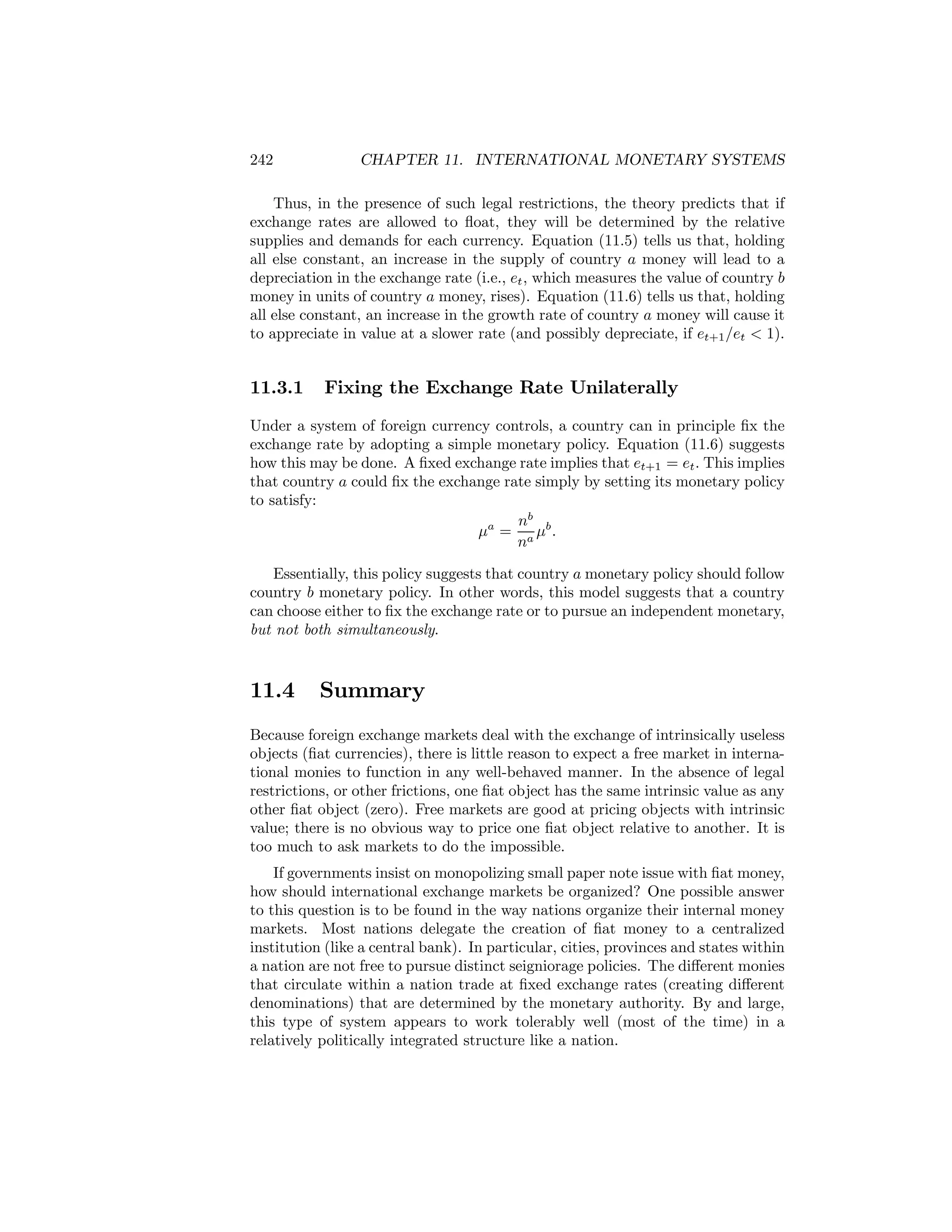 242

CHAPTER 11. INTERNATIONAL MONETARY SYSTEMS

Thus, in the presence of such legal restrictions, the theory predicts that if
exchange rates are allowed to ﬂoat, they will be determined by the relative
supplies and demands for each currency. Equation (11.5) tells us that, holding
all else constant, an increase in the supply of country a money will lead to a
depreciation in the exchange rate (i.e., et , which measures the value of country b
money in units of country a money, rises). Equation (11.6) tells us that, holding
all else constant, an increase in the growth rate of country a money will cause it
to appreciate in value at a slower rate (and possibly depreciate, if et+1 /et < 1).

11.3.1

Fixing the Exchange Rate Unilaterally

Under a system of foreign currency controls, a country can in principle ﬁx the
exchange rate by adopting a simple monetary policy. Equation (11.6) suggests
how this may be done. A ﬁxed exchange rate implies that et+1 = et . This implies
that country a could ﬁx the exchange rate simply by setting its monetary policy
to satisfy:
nb
μa = a μb .
n
Essentially, this policy suggests that country a monetary policy should follow
country b monetary policy. In other words, this model suggests that a country
can choose either to ﬁx the exchange rate or to pursue an independent monetary,
but not both simultaneously.

11.4

Summary

Because foreign exchange markets deal with the exchange of intrinsically useless
objects (ﬁat currencies), there is little reason to expect a free market in international monies to function in any well-behaved manner. In the absence of legal
restrictions, or other frictions, one ﬁat object has the same intrinsic value as any
other ﬁat object (zero). Free markets are good at pricing objects with intrinsic
value; there is no obvious way to price one ﬁat object relative to another. It is
too much to ask markets to do the impossible.
If governments insist on monopolizing small paper note issue with ﬁat money,
how should international exchange markets be organized? One possible answer
to this question is to be found in the way nations organize their internal money
markets. Most nations delegate the creation of ﬁat money to a centralized
institution (like a central bank). In particular, cities, provinces and states within
a nation are not free to pursue distinct seigniorage policies. The diﬀerent monies
that circulate within a nation trade at ﬁxed exchange rates (creating diﬀerent
denominations) that are determined by the monetary authority. By and large,
this type of system appears to work tolerably well (most of the time) in a
relatively politically integrated structure like a nation.

 