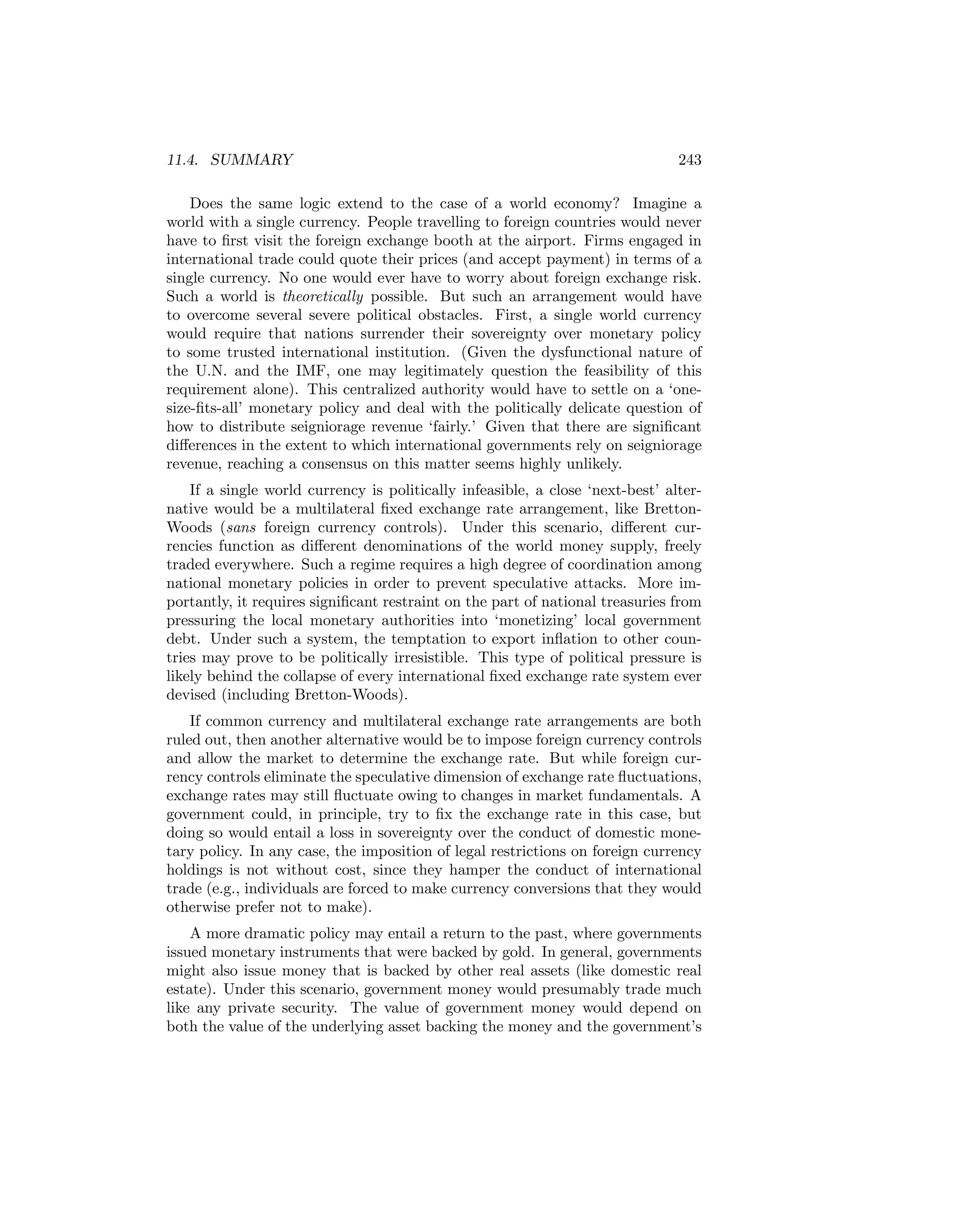 11.4. SUMMARY

243

Does the same logic extend to the case of a world economy? Imagine a
world with a single currency. People travelling to foreign countries would never
have to ﬁrst visit the foreign exchange booth at the airport. Firms engaged in
international trade could quote their prices (and accept payment) in terms of a
single currency. No one would ever have to worry about foreign exchange risk.
Such a world is theoretically possible. But such an arrangement would have
to overcome several severe political obstacles. First, a single world currency
would require that nations surrender their sovereignty over monetary policy
to some trusted international institution. (Given the dysfunctional nature of
the U.N. and the IMF, one may legitimately question the feasibility of this
requirement alone). This centralized authority would have to settle on a ‘onesize-ﬁts-all’ monetary policy and deal with the politically delicate question of
how to distribute seigniorage revenue ‘fairly.’ Given that there are signiﬁcant
diﬀerences in the extent to which international governments rely on seigniorage
revenue, reaching a consensus on this matter seems highly unlikely.
If a single world currency is politically infeasible, a close ‘next-best’ alternative would be a multilateral ﬁxed exchange rate arrangement, like BrettonWoods (sans foreign currency controls). Under this scenario, diﬀerent currencies function as diﬀerent denominations of the world money supply, freely
traded everywhere. Such a regime requires a high degree of coordination among
national monetary policies in order to prevent speculative attacks. More importantly, it requires signiﬁcant restraint on the part of national treasuries from
pressuring the local monetary authorities into ‘monetizing’ local government
debt. Under such a system, the temptation to export inﬂation to other countries may prove to be politically irresistible. This type of political pressure is
likely behind the collapse of every international ﬁxed exchange rate system ever
devised (including Bretton-Woods).
If common currency and multilateral exchange rate arrangements are both
ruled out, then another alternative would be to impose foreign currency controls
and allow the market to determine the exchange rate. But while foreign currency controls eliminate the speculative dimension of exchange rate ﬂuctuations,
exchange rates may still ﬂuctuate owing to changes in market fundamentals. A
government could, in principle, try to ﬁx the exchange rate in this case, but
doing so would entail a loss in sovereignty over the conduct of domestic monetary policy. In any case, the imposition of legal restrictions on foreign currency
holdings is not without cost, since they hamper the conduct of international
trade (e.g., individuals are forced to make currency conversions that they would
otherwise prefer not to make).
A more dramatic policy may entail a return to the past, where governments
issued monetary instruments that were backed by gold. In general, governments
might also issue money that is backed by other real assets (like domestic real
estate). Under this scenario, government money would presumably trade much
like any private security. The value of government money would depend on
both the value of the underlying asset backing the money and the government’s

 