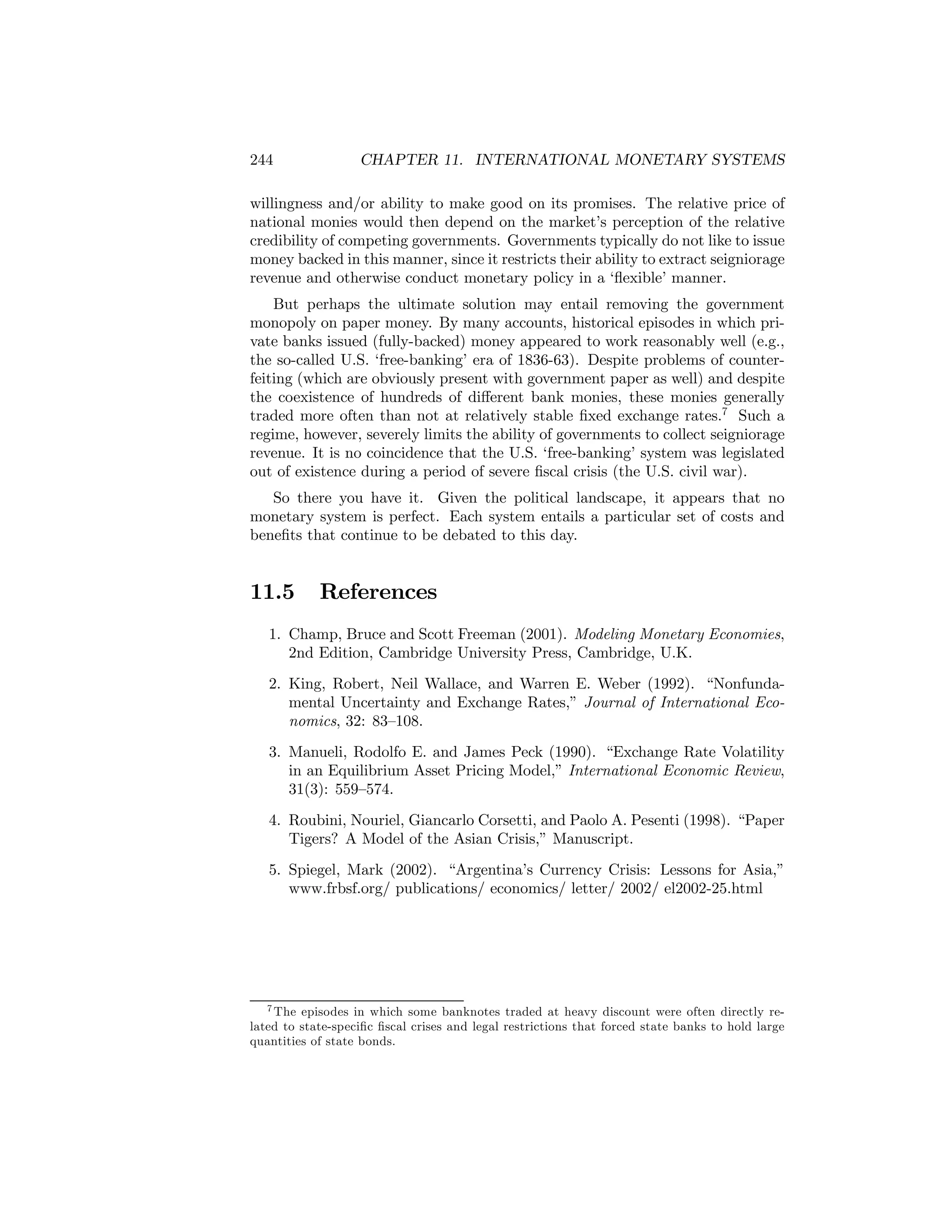 244

CHAPTER 11. INTERNATIONAL MONETARY SYSTEMS

willingness and/or ability to make good on its promises. The relative price of
national monies would then depend on the market’s perception of the relative
credibility of competing governments. Governments typically do not like to issue
money backed in this manner, since it restricts their ability to extract seigniorage
revenue and otherwise conduct monetary policy in a ‘ﬂexible’ manner.
But perhaps the ultimate solution may entail removing the government
monopoly on paper money. By many accounts, historical episodes in which private banks issued (fully-backed) money appeared to work reasonably well (e.g.,
the so-called U.S. ‘free-banking’ era of 1836-63). Despite problems of counterfeiting (which are obviously present with government paper as well) and despite
the coexistence of hundreds of diﬀerent bank monies, these monies generally
traded more often than not at relatively stable ﬁxed exchange rates.7 Such a
regime, however, severely limits the ability of governments to collect seigniorage
revenue. It is no coincidence that the U.S. ‘free-banking’ system was legislated
out of existence during a period of severe ﬁscal crisis (the U.S. civil war).
So there you have it. Given the political landscape, it appears that no
monetary system is perfect. Each system entails a particular set of costs and
beneﬁts that continue to be debated to this day.

11.5

References

1. Champ, Bruce and Scott Freeman (2001). Modeling Monetary Economies,
2nd Edition, Cambridge University Press, Cambridge, U.K.
2. King, Robert, Neil Wallace, and Warren E. Weber (1992). “Nonfundamental Uncertainty and Exchange Rates,” Journal of International Economics, 32: 83—108.
3. Manueli, Rodolfo E. and James Peck (1990). “Exchange Rate Volatility
in an Equilibrium Asset Pricing Model,” International Economic Review,
31(3): 559—574.
4. Roubini, Nouriel, Giancarlo Corsetti, and Paolo A. Pesenti (1998). “Paper
Tigers? A Model of the Asian Crisis,” Manuscript.
5. Spiegel, Mark (2002). “Argentina’s Currency Crisis: Lessons for Asia,”
www.frbsf.org/ publications/ economics/ letter/ 2002/ el2002-25.html

7 The episodes in which some banknotes traded at heavy discount were often directly related to state-speciﬁc ﬁscal crises and legal restrictions that forced state banks to hold large
quantities of state bonds.

 