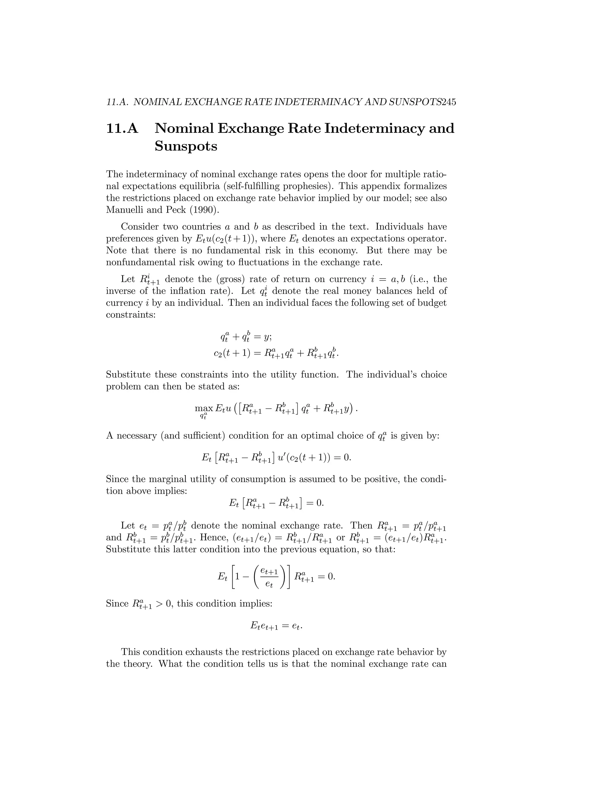 11.A. NOMINAL EXCHANGE RATE INDETERMINACY AND SUNSPOTS245

11.A

Nominal Exchange Rate Indeterminacy and
Sunspots

The indeterminacy of nominal exchange rates opens the door for multiple rational expectations equilibria (self-fulﬁlling prophesies). This appendix formalizes
the restrictions placed on exchange rate behavior implied by our model; see also
Manuelli and Peck (1990).
Consider two countries a and b as described in the text. Individuals have
preferences given by Et u(c2 (t + 1)), where Et denotes an expectations operator.
Note that there is no fundamental risk in this economy. But there may be
nonfundamental risk owing to ﬂuctuations in the exchange rate.
i
Let Rt+1 denote the (gross) rate of return on currency i = a, b (i.e., the
i
inverse of the inﬂation rate). Let qt denote the real money balances held of
currency i by an individual. Then an individual faces the following set of budget
constraints:
a
b
qt + qt = y;
a
a
b
b
c2 (t + 1) = Rt+1 qt + Rt+1 qt .

Substitute these constraints into the utility function. The individual’s choice
problem can then be stated as:
¡£ a
¢
¤ a
b
b
max Et u Rt+1 − Rt+1 qt + Rt+1 y .
a
qt

a
A necessary (and suﬃcient) condition for an optimal choice of qt is given by:
£ a
¤
b
Et Rt+1 − Rt+1 u0 (c2 (t + 1)) = 0.

Since the marginal utility of consumption is assumed to be positive, the condition above implies:
£ a
¤
b
Et Rt+1 − Rt+1 = 0.

a
Let et = pa /pb denote the nominal exchange rate. Then Rt+1 = pa /pa
t
t
t
t+1
b
b b
b
a
b
a
and Rt+1 = pt /pt+1 . Hence, (et+1 /et ) = Rt+1 /Rt+1 or Rt+1 = (et+1 /et )Rt+1 .
Substitute this latter condition into the previous equation, so that:
∙
µ
¶¸
et+1
a
Rt+1 = 0.
Et 1 −
et
a
Since Rt+1 > 0, this condition implies:

Et et+1 = et .
This condition exhausts the restrictions placed on exchange rate behavior by
the theory. What the condition tells us is that the nominal exchange rate can

 