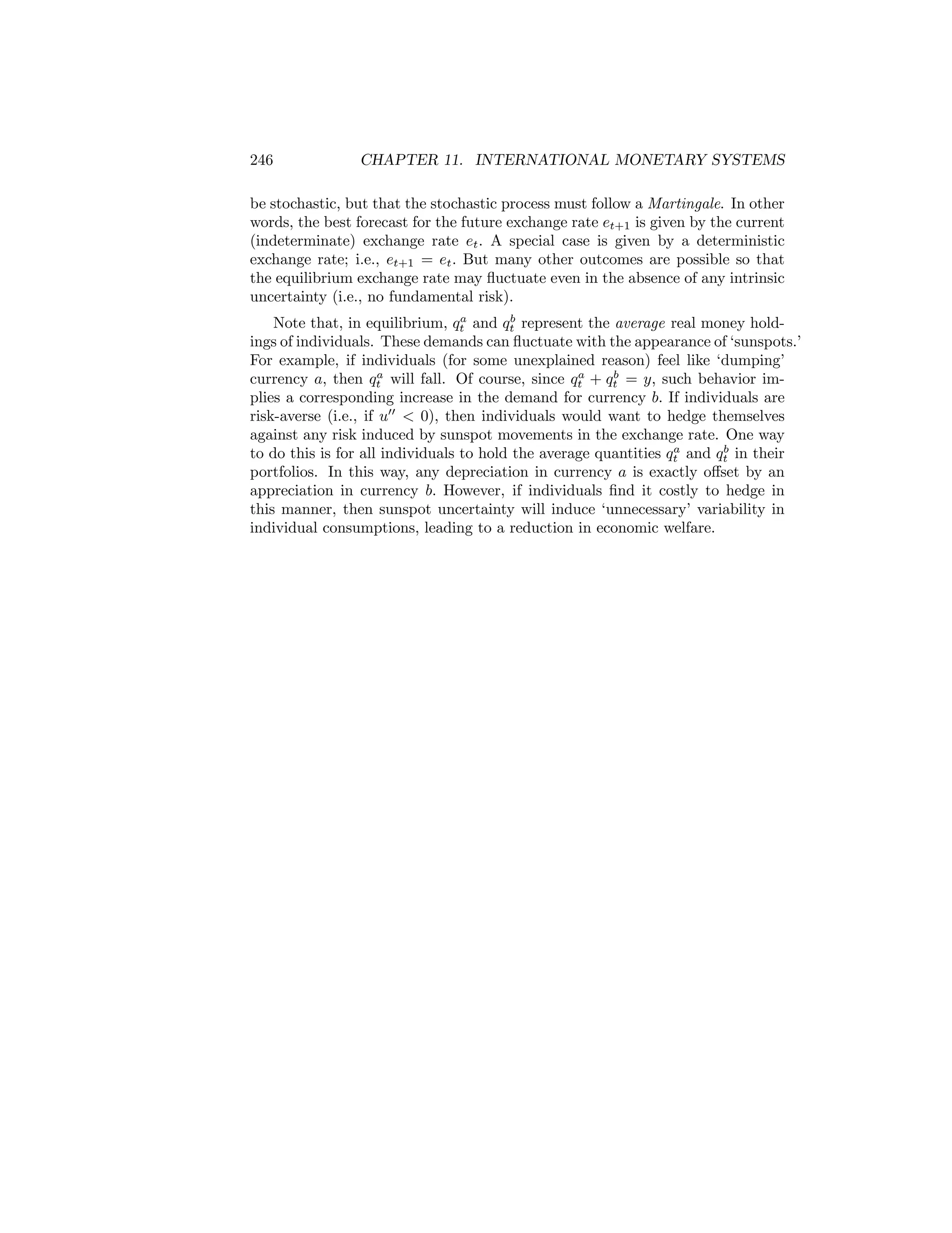 246

CHAPTER 11. INTERNATIONAL MONETARY SYSTEMS

be stochastic, but that the stochastic process must follow a Martingale. In other
words, the best forecast for the future exchange rate et+1 is given by the current
(indeterminate) exchange rate et . A special case is given by a deterministic
exchange rate; i.e., et+1 = et . But many other outcomes are possible so that
the equilibrium exchange rate may ﬂuctuate even in the absence of any intrinsic
uncertainty (i.e., no fundamental risk).
a
b
Note that, in equilibrium, qt and qt represent the average real money holdings of individuals. These demands can ﬂuctuate with the appearance of ‘sunspots.’
For example, if individuals (for some unexplained reason) feel like ‘dumping’
a
a
b
currency a, then qt will fall. Of course, since qt + qt = y, such behavior implies a corresponding increase in the demand for currency b. If individuals are
risk-averse (i.e., if u00 < 0), then individuals would want to hedge themselves
against any risk induced by sunspot movements in the exchange rate. One way
a
b
to do this is for all individuals to hold the average quantities qt and qt in their
portfolios. In this way, any depreciation in currency a is exactly oﬀset by an
appreciation in currency b. However, if individuals ﬁnd it costly to hedge in
this manner, then sunspot uncertainty will induce ‘unnecessary’ variability in
individual consumptions, leading to a reduction in economic welfare.

 