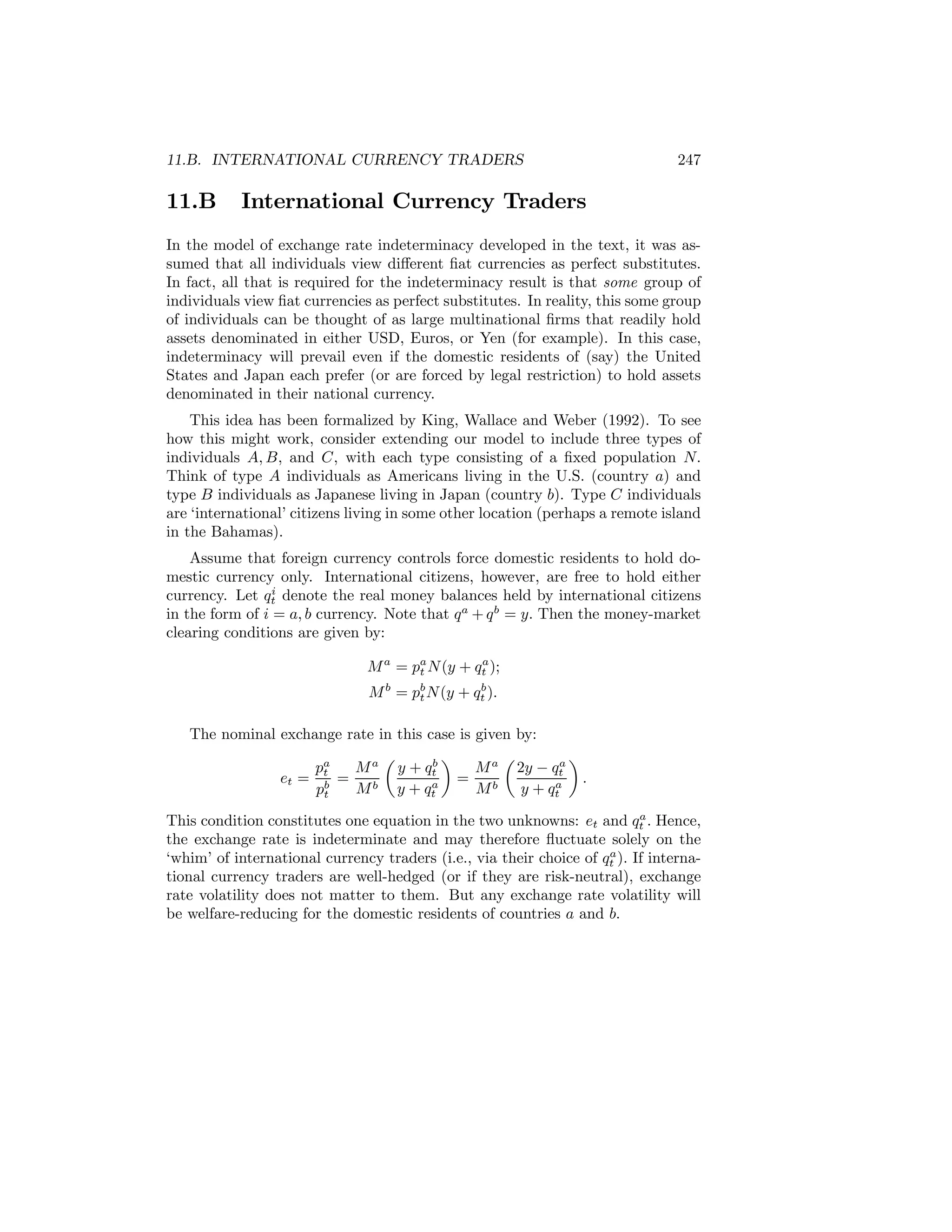 11.B. INTERNATIONAL CURRENCY TRADERS

11.B

247

International Currency Traders

In the model of exchange rate indeterminacy developed in the text, it was assumed that all individuals view diﬀerent ﬁat currencies as perfect substitutes.
In fact, all that is required for the indeterminacy result is that some group of
individuals view ﬁat currencies as perfect substitutes. In reality, this some group
of individuals can be thought of as large multinational ﬁrms that readily hold
assets denominated in either USD, Euros, or Yen (for example). In this case,
indeterminacy will prevail even if the domestic residents of (say) the United
States and Japan each prefer (or are forced by legal restriction) to hold assets
denominated in their national currency.
This idea has been formalized by King, Wallace and Weber (1992). To see
how this might work, consider extending our model to include three types of
individuals A, B, and C, with each type consisting of a ﬁxed population N.
Think of type A individuals as Americans living in the U.S. (country a) and
type B individuals as Japanese living in Japan (country b). Type C individuals
are ‘international’ citizens living in some other location (perhaps a remote island
in the Bahamas).
Assume that foreign currency controls force domestic residents to hold domestic currency only. International citizens, however, are free to hold either
i
currency. Let qt denote the real money balances held by international citizens
in the form of i = a, b currency. Note that q a + q b = y. Then the money-market
clearing conditions are given by:
a
M a = pa N (y + qt );
t
b
M b = pb N (y + qt ).
t

The nominal exchange rate in this case is given by:
µ
¶
µ
¶
b
a
pa
M a y + qt
M a 2y − qt
et = t =
=
.
a
a
M b y + qt
M b y + qt
pb
t
a
This condition constitutes one equation in the two unknowns: et and qt . Hence,
the exchange rate is indeterminate and may therefore ﬂuctuate solely on the
a
‘whim’ of international currency traders (i.e., via their choice of qt ). If international currency traders are well-hedged (or if they are risk-neutral), exchange
rate volatility does not matter to them. But any exchange rate volatility will
be welfare-reducing for the domestic residents of countries a and b.

 
