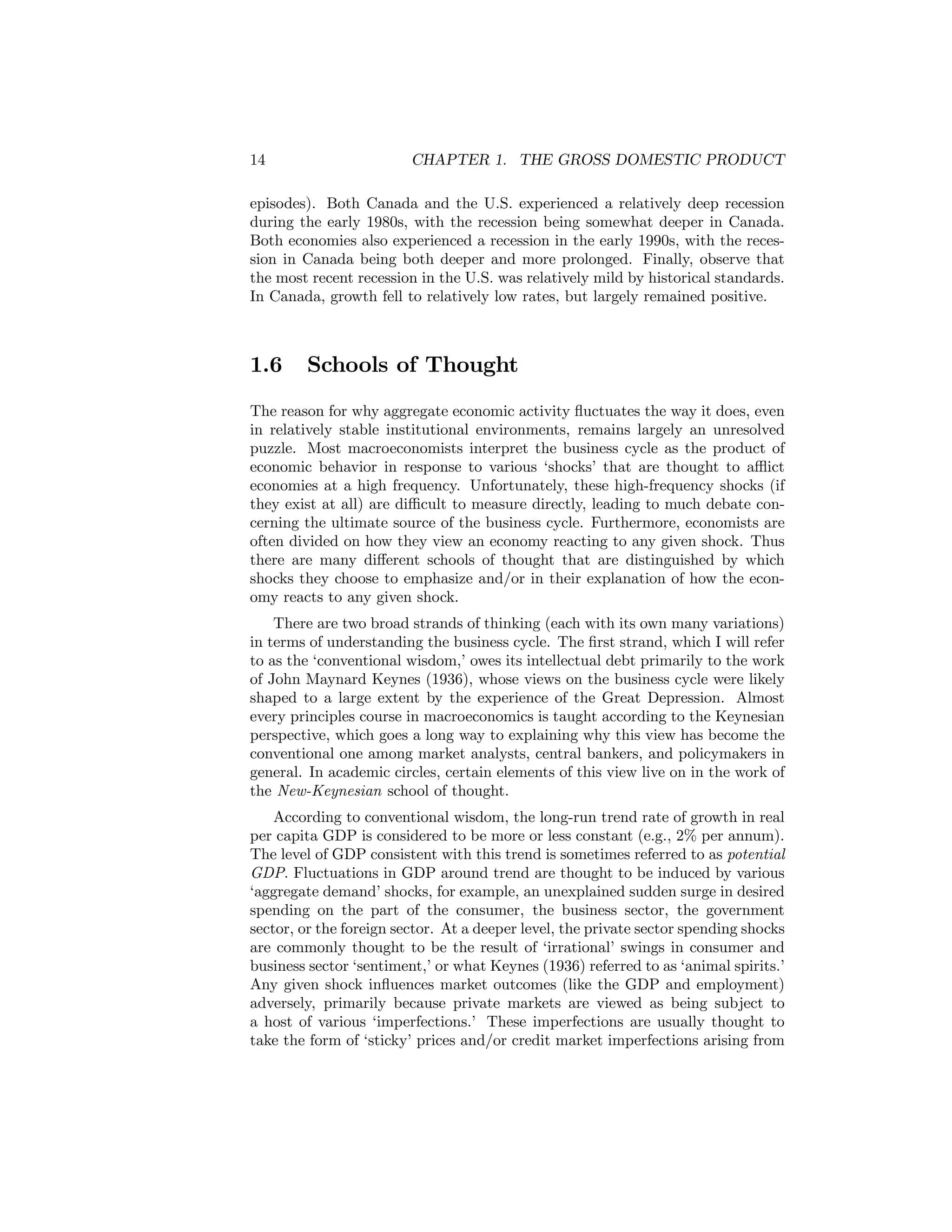 14

CHAPTER 1. THE GROSS DOMESTIC PRODUCT

episodes). Both Canada and the U.S. experienced a relatively deep recession
during the early 1980s, with the recession being somewhat deeper in Canada.
Both economies also experienced a recession in the early 1990s, with the recession in Canada being both deeper and more prolonged. Finally, observe that
the most recent recession in the U.S. was relatively mild by historical standards.
In Canada, growth fell to relatively low rates, but largely remained positive.

1.6

Schools of Thought

The reason for why aggregate economic activity ﬂuctuates the way it does, even
in relatively stable institutional environments, remains largely an unresolved
puzzle. Most macroeconomists interpret the business cycle as the product of
economic behavior in response to various ‘shocks’ that are thought to aﬄict
economies at a high frequency. Unfortunately, these high-frequency shocks (if
they exist at all) are diﬃcult to measure directly, leading to much debate concerning the ultimate source of the business cycle. Furthermore, economists are
often divided on how they view an economy reacting to any given shock. Thus
there are many diﬀerent schools of thought that are distinguished by which
shocks they choose to emphasize and/or in their explanation of how the economy reacts to any given shock.
There are two broad strands of thinking (each with its own many variations)
in terms of understanding the business cycle. The ﬁrst strand, which I will refer
to as the ‘conventional wisdom,’ owes its intellectual debt primarily to the work
of John Maynard Keynes (1936), whose views on the business cycle were likely
shaped to a large extent by the experience of the Great Depression. Almost
every principles course in macroeconomics is taught according to the Keynesian
perspective, which goes a long way to explaining why this view has become the
conventional one among market analysts, central bankers, and policymakers in
general. In academic circles, certain elements of this view live on in the work of
the New-Keynesian school of thought.
According to conventional wisdom, the long-run trend rate of growth in real
per capita GDP is considered to be more or less constant (e.g., 2% per annum).
The level of GDP consistent with this trend is sometimes referred to as potential
GDP. Fluctuations in GDP around trend are thought to be induced by various
‘aggregate demand’ shocks, for example, an unexplained sudden surge in desired
spending on the part of the consumer, the business sector, the government
sector, or the foreign sector. At a deeper level, the private sector spending shocks
are commonly thought to be the result of ‘irrational’ swings in consumer and
business sector ‘sentiment,’ or what Keynes (1936) referred to as ‘animal spirits.’
Any given shock inﬂuences market outcomes (like the GDP and employment)
adversely, primarily because private markets are viewed as being subject to
a host of various ‘imperfections.’ These imperfections are usually thought to
take the form of ‘sticky’ prices and/or credit market imperfections arising from

 
