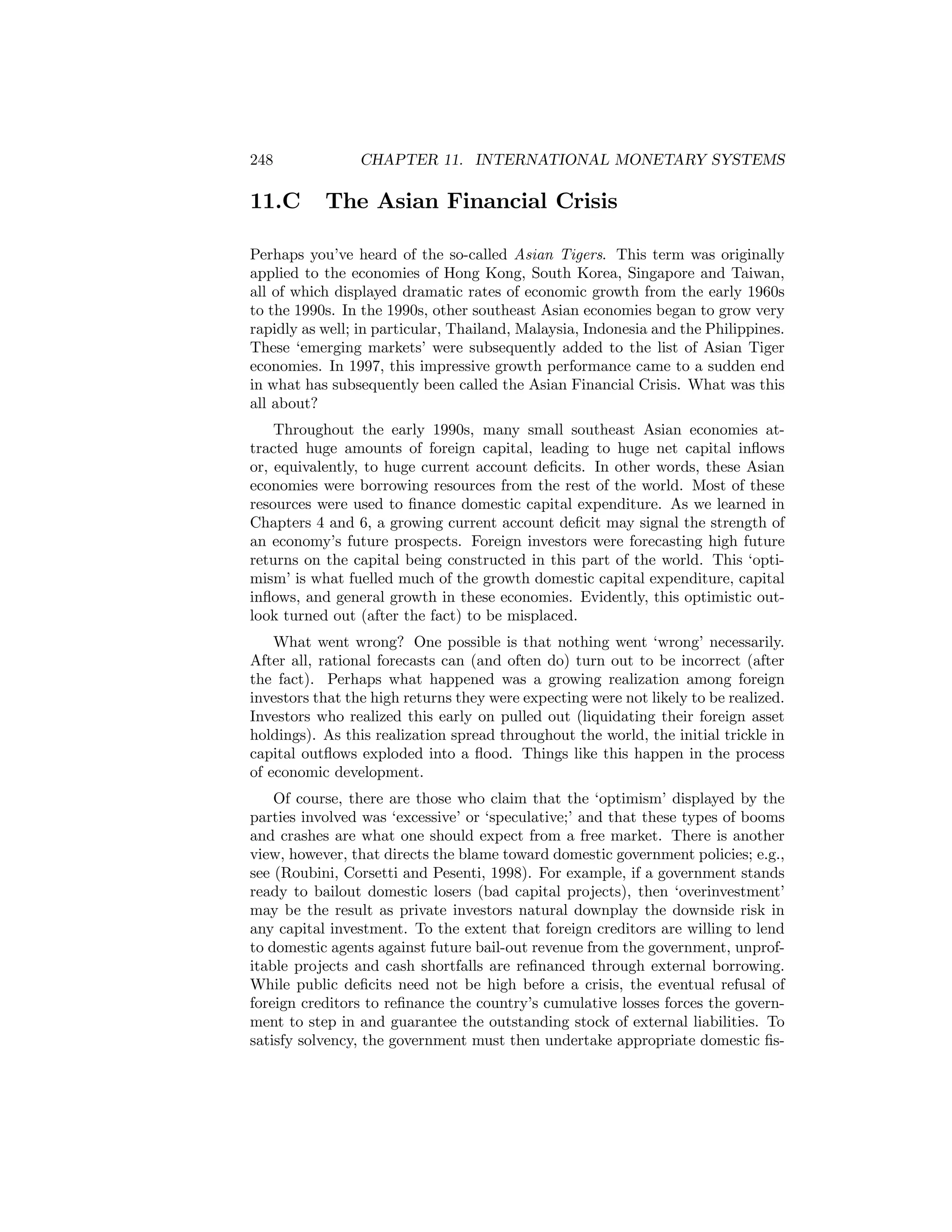248

11.C

CHAPTER 11. INTERNATIONAL MONETARY SYSTEMS

The Asian Financial Crisis

Perhaps you’ve heard of the so-called Asian Tigers. This term was originally
applied to the economies of Hong Kong, South Korea, Singapore and Taiwan,
all of which displayed dramatic rates of economic growth from the early 1960s
to the 1990s. In the 1990s, other southeast Asian economies began to grow very
rapidly as well; in particular, Thailand, Malaysia, Indonesia and the Philippines.
These ‘emerging markets’ were subsequently added to the list of Asian Tiger
economies. In 1997, this impressive growth performance came to a sudden end
in what has subsequently been called the Asian Financial Crisis. What was this
all about?
Throughout the early 1990s, many small southeast Asian economies attracted huge amounts of foreign capital, leading to huge net capital inﬂows
or, equivalently, to huge current account deﬁcits. In other words, these Asian
economies were borrowing resources from the rest of the world. Most of these
resources were used to ﬁnance domestic capital expenditure. As we learned in
Chapters 4 and 6, a growing current account deﬁcit may signal the strength of
an economy’s future prospects. Foreign investors were forecasting high future
returns on the capital being constructed in this part of the world. This ‘optimism’ is what fuelled much of the growth domestic capital expenditure, capital
inﬂows, and general growth in these economies. Evidently, this optimistic outlook turned out (after the fact) to be misplaced.
What went wrong? One possible is that nothing went ‘wrong’ necessarily.
After all, rational forecasts can (and often do) turn out to be incorrect (after
the fact). Perhaps what happened was a growing realization among foreign
investors that the high returns they were expecting were not likely to be realized.
Investors who realized this early on pulled out (liquidating their foreign asset
holdings). As this realization spread throughout the world, the initial trickle in
capital outﬂows exploded into a ﬂood. Things like this happen in the process
of economic development.
Of course, there are those who claim that the ‘optimism’ displayed by the
parties involved was ‘excessive’ or ‘speculative;’ and that these types of booms
and crashes are what one should expect from a free market. There is another
view, however, that directs the blame toward domestic government policies; e.g.,
see (Roubini, Corsetti and Pesenti, 1998). For example, if a government stands
ready to bailout domestic losers (bad capital projects), then ‘overinvestment’
may be the result as private investors natural downplay the downside risk in
any capital investment. To the extent that foreign creditors are willing to lend
to domestic agents against future bail-out revenue from the government, unprofitable projects and cash shortfalls are reﬁnanced through external borrowing.
While public deﬁcits need not be high before a crisis, the eventual refusal of
foreign creditors to reﬁnance the country’s cumulative losses forces the government to step in and guarantee the outstanding stock of external liabilities. To
satisfy solvency, the government must then undertake appropriate domestic ﬁs-

 