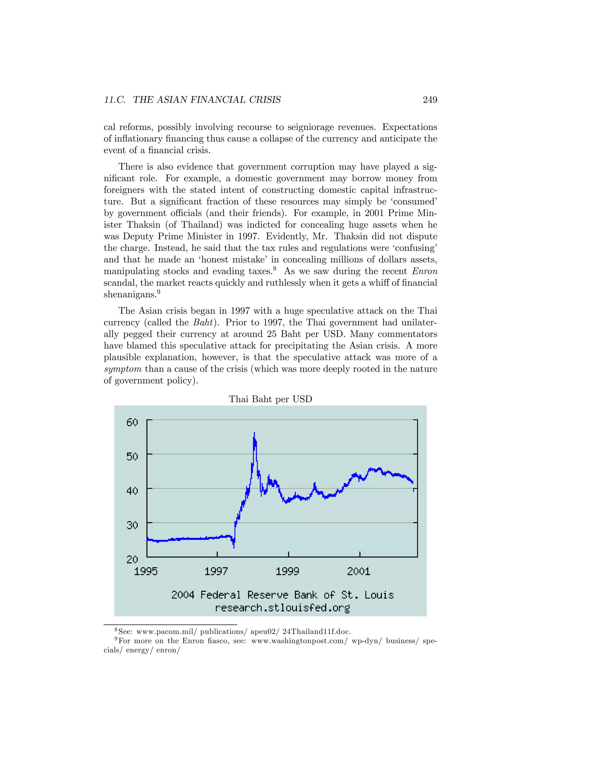 11.C. THE ASIAN FINANCIAL CRISIS

249

cal reforms, possibly involving recourse to seigniorage revenues. Expectations
of inﬂationary ﬁnancing thus cause a collapse of the currency and anticipate the
event of a ﬁnancial crisis.
There is also evidence that government corruption may have played a signiﬁcant role. For example, a domestic government may borrow money from
foreigners with the stated intent of constructing domestic capital infrastructure. But a signiﬁcant fraction of these resources may simply be ‘consumed’
by government oﬃcials (and their friends). For example, in 2001 Prime Minister Thaksin (of Thailand) was indicted for concealing huge assets when he
was Deputy Prime Minister in 1997. Evidently, Mr. Thaksin did not dispute
the charge. Instead, he said that the tax rules and regulations were ‘confusing’
and that he made an ‘honest mistake’ in concealing millions of dollars assets,
manipulating stocks and evading taxes.8 As we saw during the recent Enron
scandal, the market reacts quickly and ruthlessly when it gets a whiﬀ of ﬁnancial
shenanigans.9
The Asian crisis began in 1997 with a huge speculative attack on the Thai
currency (called the Baht). Prior to 1997, the Thai government had unilaterally pegged their currency at around 25 Baht per USD. Many commentators
have blamed this speculative attack for precipitating the Asian crisis. A more
plausible explanation, however, is that the speculative attack was more of a
symptom than a cause of the crisis (which was more deeply rooted in the nature
of government policy).
Thai Baht per USD

8 See:

www.pacom.mil/ publications/ apeu02/ 24Thailand11f.doc.
more on the Enron ﬁasco, see: www.washingtonpost.com/ wp-dyn/ business/ specials/ energy/ enron/
9 For

 