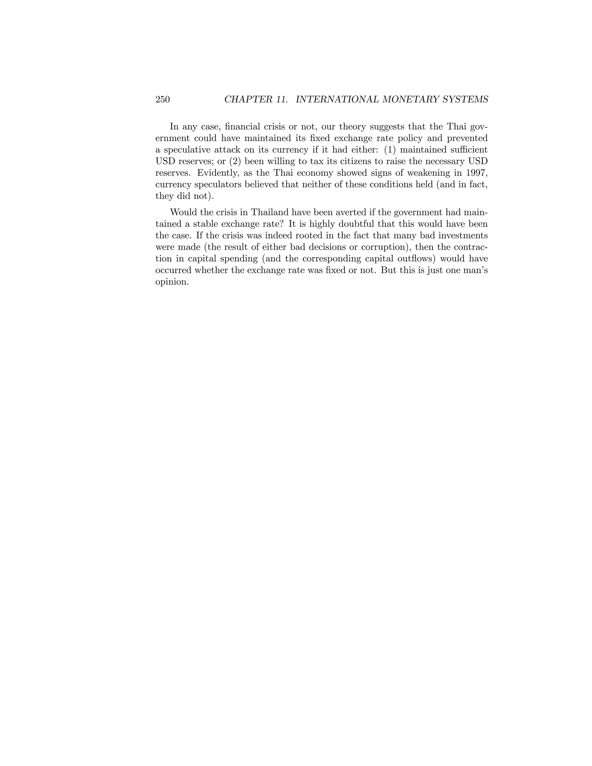 250

CHAPTER 11. INTERNATIONAL MONETARY SYSTEMS

In any case, ﬁnancial crisis or not, our theory suggests that the Thai government could have maintained its ﬁxed exchange rate policy and prevented
a speculative attack on its currency if it had either: (1) maintained suﬃcient
USD reserves; or (2) been willing to tax its citizens to raise the necessary USD
reserves. Evidently, as the Thai economy showed signs of weakening in 1997,
currency speculators believed that neither of these conditions held (and in fact,
they did not).
Would the crisis in Thailand have been averted if the government had maintained a stable exchange rate? It is highly doubtful that this would have been
the case. If the crisis was indeed rooted in the fact that many bad investments
were made (the result of either bad decisions or corruption), then the contraction in capital spending (and the corresponding capital outﬂows) would have
occurred whether the exchange rate was ﬁxed or not. But this is just one man’s
opinion.

 