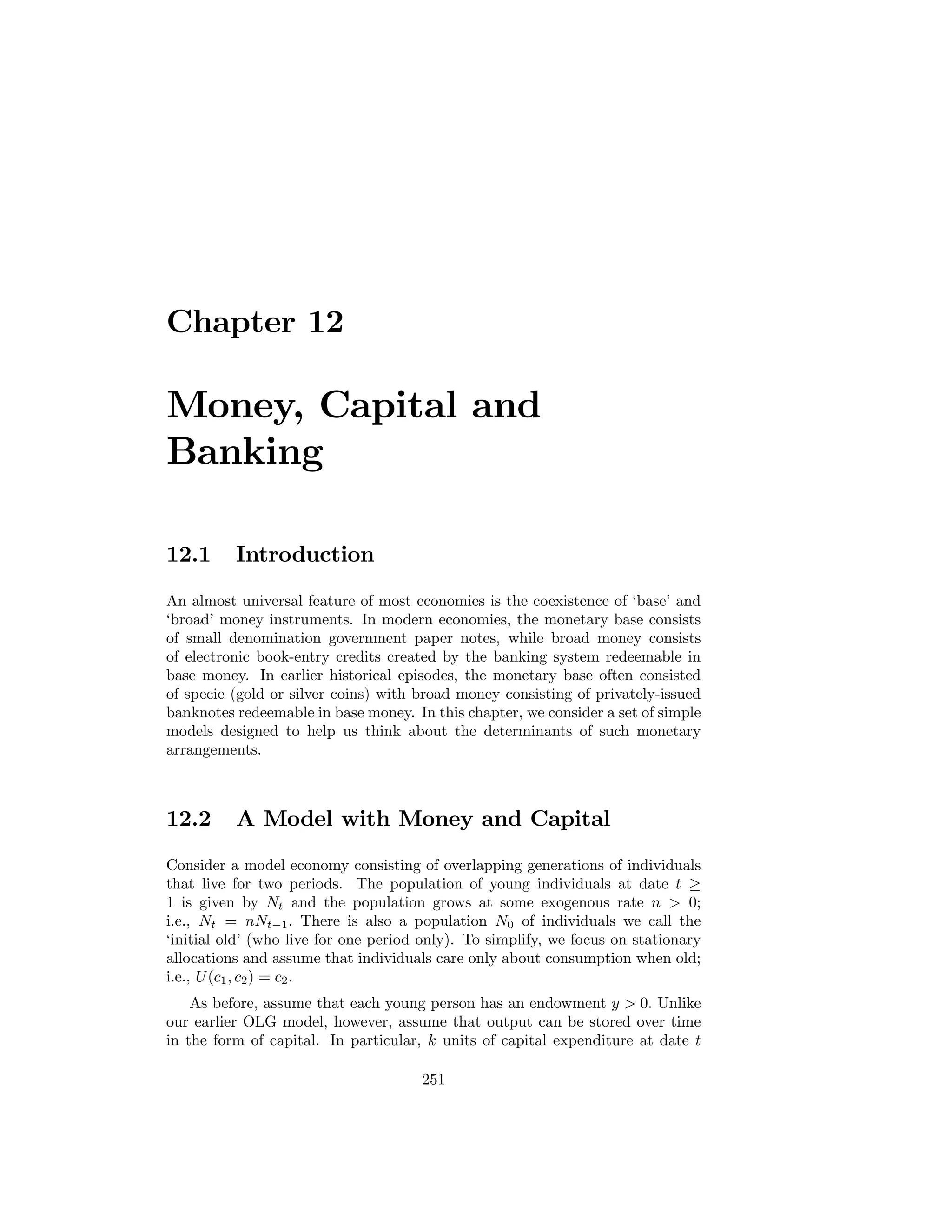 Chapter 12

Money, Capital and
Banking
12.1

Introduction

An almost universal feature of most economies is the coexistence of ‘base’ and
‘broad’ money instruments. In modern economies, the monetary base consists
of small denomination government paper notes, while broad money consists
of electronic book-entry credits created by the banking system redeemable in
base money. In earlier historical episodes, the monetary base often consisted
of specie (gold or silver coins) with broad money consisting of privately-issued
banknotes redeemable in base money. In this chapter, we consider a set of simple
models designed to help us think about the determinants of such monetary
arrangements.

12.2

A Model with Money and Capital

Consider a model economy consisting of overlapping generations of individuals
that live for two periods. The population of young individuals at date t ≥
1 is given by Nt and the population grows at some exogenous rate n > 0;
i.e., Nt = nNt−1 . There is also a population N0 of individuals we call the
‘initial old’ (who live for one period only). To simplify, we focus on stationary
allocations and assume that individuals care only about consumption when old;
i.e., U (c1 , c2 ) = c2 .
As before, assume that each young person has an endowment y > 0. Unlike
our earlier OLG model, however, assume that output can be stored over time
in the form of capital. In particular, k units of capital expenditure at date t
251

 