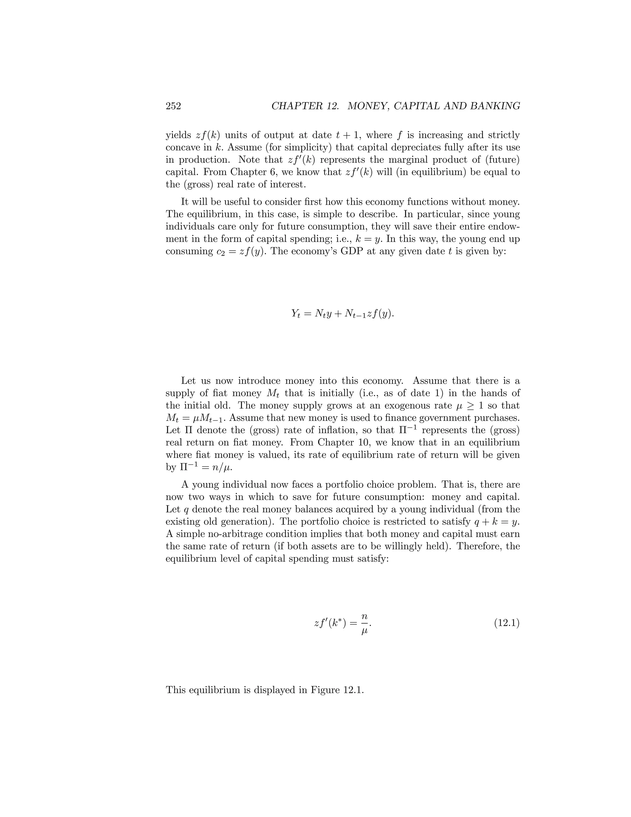 252

CHAPTER 12. MONEY, CAPITAL AND BANKING

yields zf (k) units of output at date t + 1, where f is increasing and strictly
concave in k. Assume (for simplicity) that capital depreciates fully after its use
in production. Note that zf 0 (k) represents the marginal product of (future)
capital. From Chapter 6, we know that zf 0 (k) will (in equilibrium) be equal to
the (gross) real rate of interest.
It will be useful to consider ﬁrst how this economy functions without money.
The equilibrium, in this case, is simple to describe. In particular, since young
individuals care only for future consumption, they will save their entire endowment in the form of capital spending; i.e., k = y. In this way, the young end up
consuming c2 = zf (y). The economy’s GDP at any given date t is given by:

Yt = Nt y + Nt−1 zf (y).

Let us now introduce money into this economy. Assume that there is a
supply of ﬁat money Mt that is initially (i.e., as of date 1) in the hands of
the initial old. The money supply grows at an exogenous rate μ ≥ 1 so that
Mt = μMt−1 . Assume that new money is used to ﬁnance government purchases.
Let Π denote the (gross) rate of inﬂation, so that Π−1 represents the (gross)
real return on ﬁat money. From Chapter 10, we know that in an equilibrium
where ﬁat money is valued, its rate of equilibrium rate of return will be given
by Π−1 = n/μ.
A young individual now faces a portfolio choice problem. That is, there are
now two ways in which to save for future consumption: money and capital.
Let q denote the real money balances acquired by a young individual (from the
existing old generation). The portfolio choice is restricted to satisfy q + k = y.
A simple no-arbitrage condition implies that both money and capital must earn
the same rate of return (if both assets are to be willingly held). Therefore, the
equilibrium level of capital spending must satisfy:

zf 0 (k ∗ ) =

n
.
μ

This equilibrium is displayed in Figure 12.1.

(12.1)

 