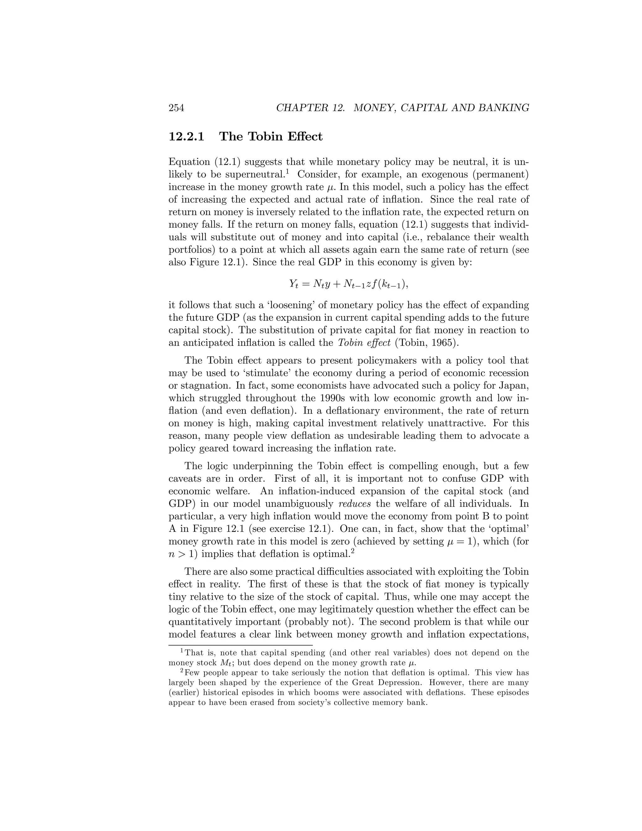 254

12.2.1

CHAPTER 12. MONEY, CAPITAL AND BANKING

The Tobin Eﬀect

Equation (12.1) suggests that while monetary policy may be neutral, it is unlikely to be superneutral.1 Consider, for example, an exogenous (permanent)
increase in the money growth rate μ. In this model, such a policy has the eﬀect
of increasing the expected and actual rate of inﬂation. Since the real rate of
return on money is inversely related to the inﬂation rate, the expected return on
money falls. If the return on money falls, equation (12.1) suggests that individuals will substitute out of money and into capital (i.e., rebalance their wealth
portfolios) to a point at which all assets again earn the same rate of return (see
also Figure 12.1). Since the real GDP in this economy is given by:
Yt = Nt y + Nt−1 zf (kt−1 ),
it follows that such a ‘loosening’ of monetary policy has the eﬀect of expanding
the future GDP (as the expansion in current capital spending adds to the future
capital stock). The substitution of private capital for ﬁat money in reaction to
an anticipated inﬂation is called the Tobin eﬀect (Tobin, 1965).
The Tobin eﬀect appears to present policymakers with a policy tool that
may be used to ‘stimulate’ the economy during a period of economic recession
or stagnation. In fact, some economists have advocated such a policy for Japan,
which struggled throughout the 1990s with low economic growth and low inﬂation (and even deﬂation). In a deﬂationary environment, the rate of return
on money is high, making capital investment relatively unattractive. For this
reason, many people view deﬂation as undesirable leading them to advocate a
policy geared toward increasing the inﬂation rate.
The logic underpinning the Tobin eﬀect is compelling enough, but a few
caveats are in order. First of all, it is important not to confuse GDP with
economic welfare. An inﬂation-induced expansion of the capital stock (and
GDP) in our model unambiguously reduces the welfare of all individuals. In
particular, a very high inﬂation would move the economy from point B to point
A in Figure 12.1 (see exercise 12.1). One can, in fact, show that the ‘optimal’
money growth rate in this model is zero (achieved by setting μ = 1), which (for
n > 1) implies that deﬂation is optimal.2
There are also some practical diﬃculties associated with exploiting the Tobin
eﬀect in reality. The ﬁrst of these is that the stock of ﬁat money is typically
tiny relative to the size of the stock of capital. Thus, while one may accept the
logic of the Tobin eﬀect, one may legitimately question whether the eﬀect can be
quantitatively important (probably not). The second problem is that while our
model features a clear link between money growth and inﬂation expectations,
1 That is, note that capital spending (and other real variables) does not depend on the
money stock Mt ; but does depend on the money growth rate μ.
2 Few people appear to take seriously the notion that deﬂation is optimal. This view has
largely been shaped by the experience of the Great Depression. However, there are many
(earlier) historical episodes in which booms were associated with deﬂations. These episodes
appear to have been erased from society’s collective memory bank.

 