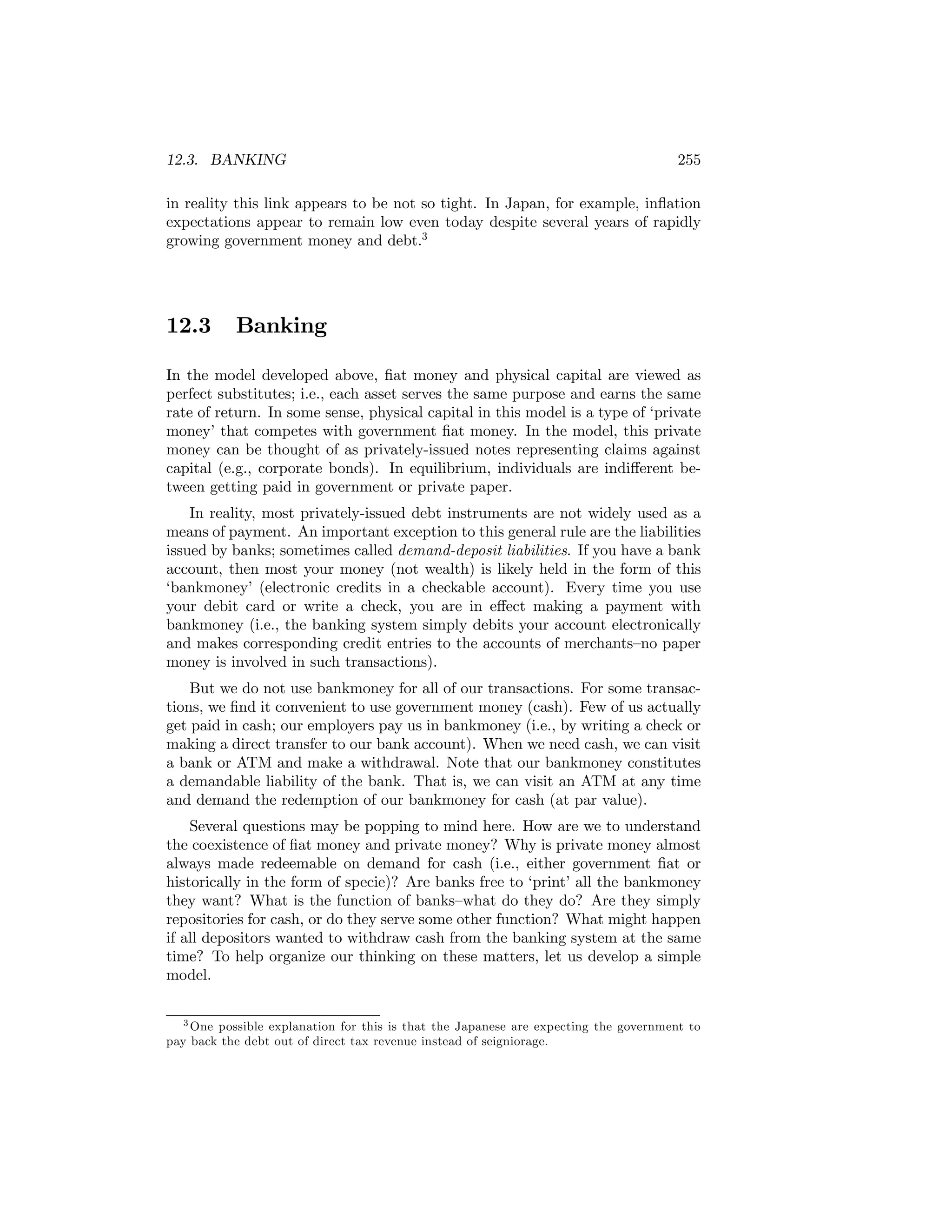 12.3. BANKING

255

in reality this link appears to be not so tight. In Japan, for example, inﬂation
expectations appear to remain low even today despite several years of rapidly
growing government money and debt.3

12.3

Banking

In the model developed above, ﬁat money and physical capital are viewed as
perfect substitutes; i.e., each asset serves the same purpose and earns the same
rate of return. In some sense, physical capital in this model is a type of ‘private
money’ that competes with government ﬁat money. In the model, this private
money can be thought of as privately-issued notes representing claims against
capital (e.g., corporate bonds). In equilibrium, individuals are indiﬀerent between getting paid in government or private paper.
In reality, most privately-issued debt instruments are not widely used as a
means of payment. An important exception to this general rule are the liabilities
issued by banks; sometimes called demand-deposit liabilities. If you have a bank
account, then most your money (not wealth) is likely held in the form of this
‘bankmoney’ (electronic credits in a checkable account). Every time you use
your debit card or write a check, you are in eﬀect making a payment with
bankmoney (i.e., the banking system simply debits your account electronically
and makes corresponding credit entries to the accounts of merchants—no paper
money is involved in such transactions).
But we do not use bankmoney for all of our transactions. For some transactions, we ﬁnd it convenient to use government money (cash). Few of us actually
get paid in cash; our employers pay us in bankmoney (i.e., by writing a check or
making a direct transfer to our bank account). When we need cash, we can visit
a bank or ATM and make a withdrawal. Note that our bankmoney constitutes
a demandable liability of the bank. That is, we can visit an ATM at any time
and demand the redemption of our bankmoney for cash (at par value).
Several questions may be popping to mind here. How are we to understand
the coexistence of ﬁat money and private money? Why is private money almost
always made redeemable on demand for cash (i.e., either government ﬁat or
historically in the form of specie)? Are banks free to ‘print’ all the bankmoney
they want? What is the function of banks—what do they do? Are they simply
repositories for cash, or do they serve some other function? What might happen
if all depositors wanted to withdraw cash from the banking system at the same
time? To help organize our thinking on these matters, let us develop a simple
model.
3 One possible explanation for this is that the Japanese are expecting the government to
pay back the debt out of direct tax revenue instead of seigniorage.

 