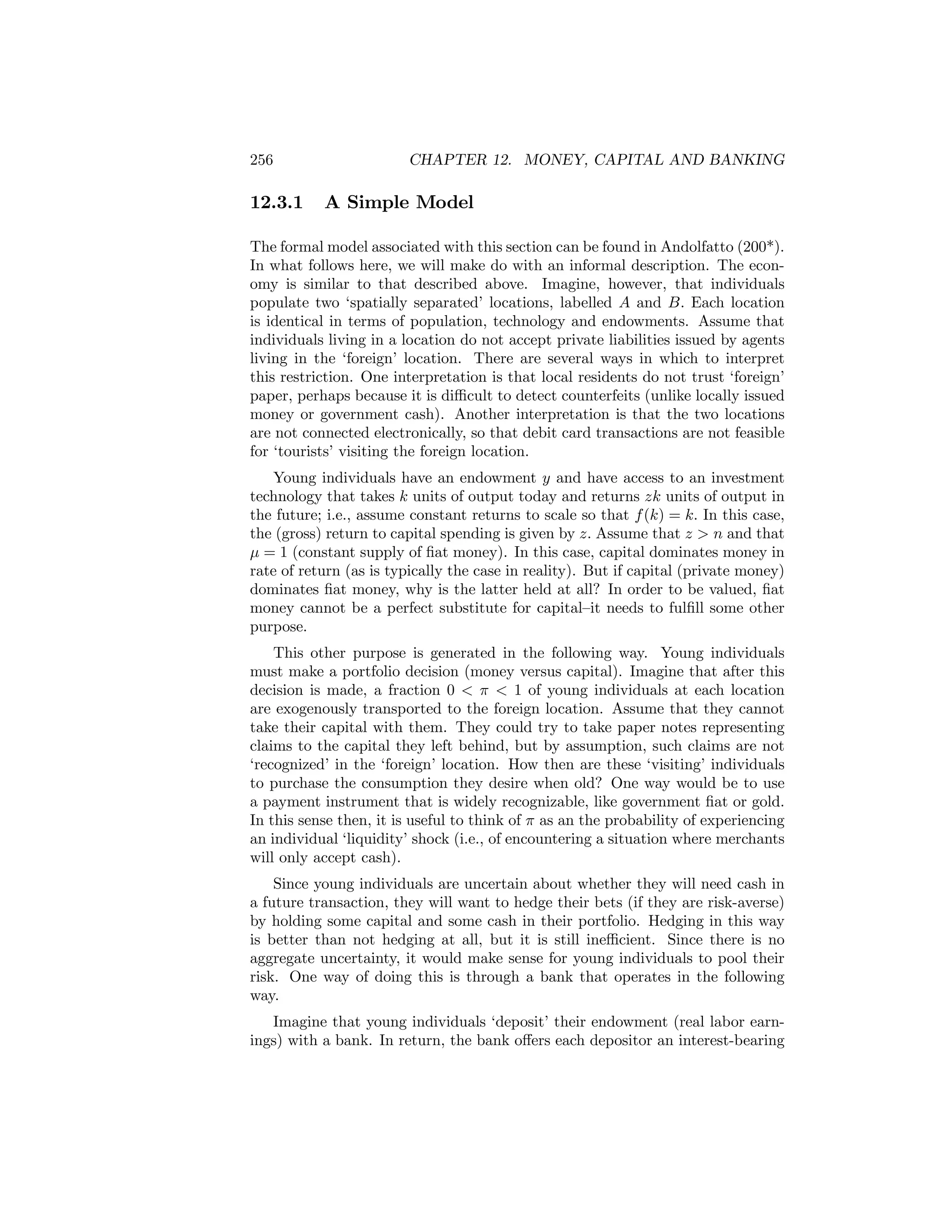 256

12.3.1

CHAPTER 12. MONEY, CAPITAL AND BANKING

A Simple Model

The formal model associated with this section can be found in Andolfatto (200*).
In what follows here, we will make do with an informal description. The economy is similar to that described above. Imagine, however, that individuals
populate two ‘spatially separated’ locations, labelled A and B. Each location
is identical in terms of population, technology and endowments. Assume that
individuals living in a location do not accept private liabilities issued by agents
living in the ‘foreign’ location. There are several ways in which to interpret
this restriction. One interpretation is that local residents do not trust ‘foreign’
paper, perhaps because it is diﬃcult to detect counterfeits (unlike locally issued
money or government cash). Another interpretation is that the two locations
are not connected electronically, so that debit card transactions are not feasible
for ‘tourists’ visiting the foreign location.
Young individuals have an endowment y and have access to an investment
technology that takes k units of output today and returns zk units of output in
the future; i.e., assume constant returns to scale so that f (k) = k. In this case,
the (gross) return to capital spending is given by z. Assume that z > n and that
μ = 1 (constant supply of ﬁat money). In this case, capital dominates money in
rate of return (as is typically the case in reality). But if capital (private money)
dominates ﬁat money, why is the latter held at all? In order to be valued, ﬁat
money cannot be a perfect substitute for capital—it needs to fulﬁll some other
purpose.
This other purpose is generated in the following way. Young individuals
must make a portfolio decision (money versus capital). Imagine that after this
decision is made, a fraction 0 < π < 1 of young individuals at each location
are exogenously transported to the foreign location. Assume that they cannot
take their capital with them. They could try to take paper notes representing
claims to the capital they left behind, but by assumption, such claims are not
‘recognized’ in the ‘foreign’ location. How then are these ‘visiting’ individuals
to purchase the consumption they desire when old? One way would be to use
a payment instrument that is widely recognizable, like government ﬁat or gold.
In this sense then, it is useful to think of π as an the probability of experiencing
an individual ‘liquidity’ shock (i.e., of encountering a situation where merchants
will only accept cash).
Since young individuals are uncertain about whether they will need cash in
a future transaction, they will want to hedge their bets (if they are risk-averse)
by holding some capital and some cash in their portfolio. Hedging in this way
is better than not hedging at all, but it is still ineﬃcient. Since there is no
aggregate uncertainty, it would make sense for young individuals to pool their
risk. One way of doing this is through a bank that operates in the following
way.
Imagine that young individuals ‘deposit’ their endowment (real labor earnings) with a bank. In return, the bank oﬀers each depositor an interest-bearing

 
