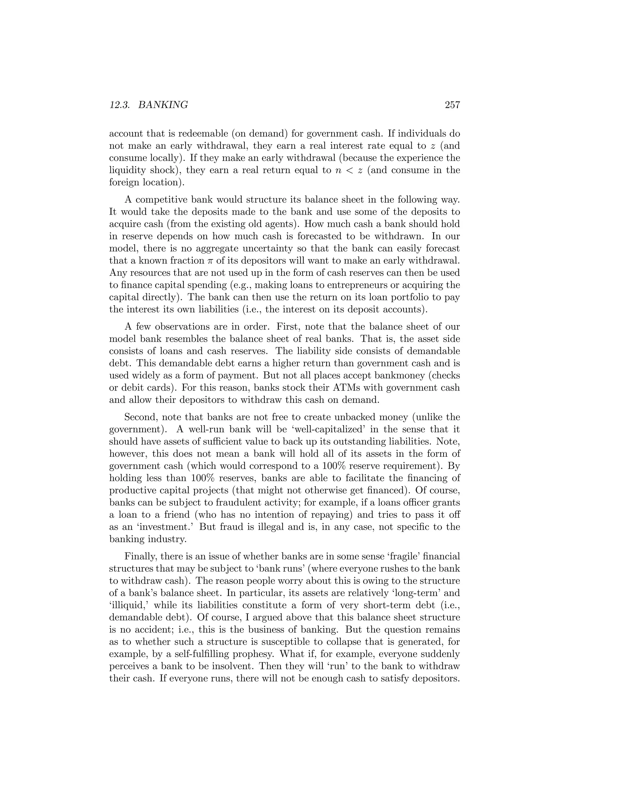 12.3. BANKING

257

account that is redeemable (on demand) for government cash. If individuals do
not make an early withdrawal, they earn a real interest rate equal to z (and
consume locally). If they make an early withdrawal (because the experience the
liquidity shock), they earn a real return equal to n < z (and consume in the
foreign location).
A competitive bank would structure its balance sheet in the following way.
It would take the deposits made to the bank and use some of the deposits to
acquire cash (from the existing old agents). How much cash a bank should hold
in reserve depends on how much cash is forecasted to be withdrawn. In our
model, there is no aggregate uncertainty so that the bank can easily forecast
that a known fraction π of its depositors will want to make an early withdrawal.
Any resources that are not used up in the form of cash reserves can then be used
to ﬁnance capital spending (e.g., making loans to entrepreneurs or acquiring the
capital directly). The bank can then use the return on its loan portfolio to pay
the interest its own liabilities (i.e., the interest on its deposit accounts).
A few observations are in order. First, note that the balance sheet of our
model bank resembles the balance sheet of real banks. That is, the asset side
consists of loans and cash reserves. The liability side consists of demandable
debt. This demandable debt earns a higher return than government cash and is
used widely as a form of payment. But not all places accept bankmoney (checks
or debit cards). For this reason, banks stock their ATMs with government cash
and allow their depositors to withdraw this cash on demand.
Second, note that banks are not free to create unbacked money (unlike the
government). A well-run bank will be ‘well-capitalized’ in the sense that it
should have assets of suﬃcient value to back up its outstanding liabilities. Note,
however, this does not mean a bank will hold all of its assets in the form of
government cash (which would correspond to a 100% reserve requirement). By
holding less than 100% reserves, banks are able to facilitate the ﬁnancing of
productive capital projects (that might not otherwise get ﬁnanced). Of course,
banks can be subject to fraudulent activity; for example, if a loans oﬃcer grants
a loan to a friend (who has no intention of repaying) and tries to pass it oﬀ
as an ‘investment.’ But fraud is illegal and is, in any case, not speciﬁc to the
banking industry.
Finally, there is an issue of whether banks are in some sense ‘fragile’ ﬁnancial
structures that may be subject to ‘bank runs’ (where everyone rushes to the bank
to withdraw cash). The reason people worry about this is owing to the structure
of a bank’s balance sheet. In particular, its assets are relatively ‘long-term’ and
‘illiquid,’ while its liabilities constitute a form of very short-term debt (i.e.,
demandable debt). Of course, I argued above that this balance sheet structure
is no accident; i.e., this is the business of banking. But the question remains
as to whether such a structure is susceptible to collapse that is generated, for
example, by a self-fulﬁlling prophesy. What if, for example, everyone suddenly
perceives a bank to be insolvent. Then they will ‘run’ to the bank to withdraw
their cash. If everyone runs, there will not be enough cash to satisfy depositors.

 