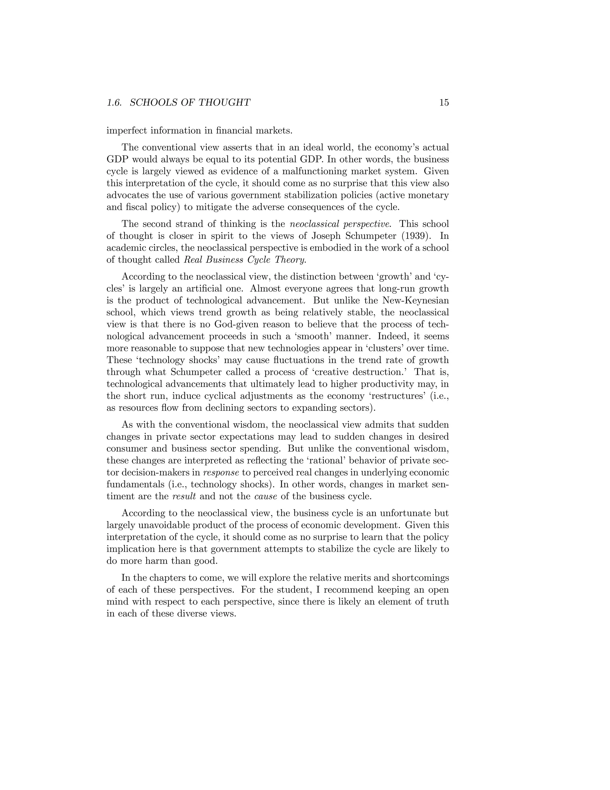1.6. SCHOOLS OF THOUGHT

15

imperfect information in ﬁnancial markets.
The conventional view asserts that in an ideal world, the economy’s actual
GDP would always be equal to its potential GDP. In other words, the business
cycle is largely viewed as evidence of a malfunctioning market system. Given
this interpretation of the cycle, it should come as no surprise that this view also
advocates the use of various government stabilization policies (active monetary
and ﬁscal policy) to mitigate the adverse consequences of the cycle.
The second strand of thinking is the neoclassical perspective. This school
of thought is closer in spirit to the views of Joseph Schumpeter (1939). In
academic circles, the neoclassical perspective is embodied in the work of a school
of thought called Real Business Cycle Theory.
According to the neoclassical view, the distinction between ‘growth’ and ‘cycles’ is largely an artiﬁcial one. Almost everyone agrees that long-run growth
is the product of technological advancement. But unlike the New-Keynesian
school, which views trend growth as being relatively stable, the neoclassical
view is that there is no God-given reason to believe that the process of technological advancement proceeds in such a ‘smooth’ manner. Indeed, it seems
more reasonable to suppose that new technologies appear in ‘clusters’ over time.
These ‘technology shocks’ may cause ﬂuctuations in the trend rate of growth
through what Schumpeter called a process of ‘creative destruction.’ That is,
technological advancements that ultimately lead to higher productivity may, in
the short run, induce cyclical adjustments as the economy ‘restructures’ (i.e.,
as resources ﬂow from declining sectors to expanding sectors).
As with the conventional wisdom, the neoclassical view admits that sudden
changes in private sector expectations may lead to sudden changes in desired
consumer and business sector spending. But unlike the conventional wisdom,
these changes are interpreted as reﬂecting the ‘rational’ behavior of private sector decision-makers in response to perceived real changes in underlying economic
fundamentals (i.e., technology shocks). In other words, changes in market sentiment are the result and not the cause of the business cycle.
According to the neoclassical view, the business cycle is an unfortunate but
largely unavoidable product of the process of economic development. Given this
interpretation of the cycle, it should come as no surprise to learn that the policy
implication here is that government attempts to stabilize the cycle are likely to
do more harm than good.
In the chapters to come, we will explore the relative merits and shortcomings
of each of these perspectives. For the student, I recommend keeping an open
mind with respect to each perspective, since there is likely an element of truth
in each of these diverse views.

 