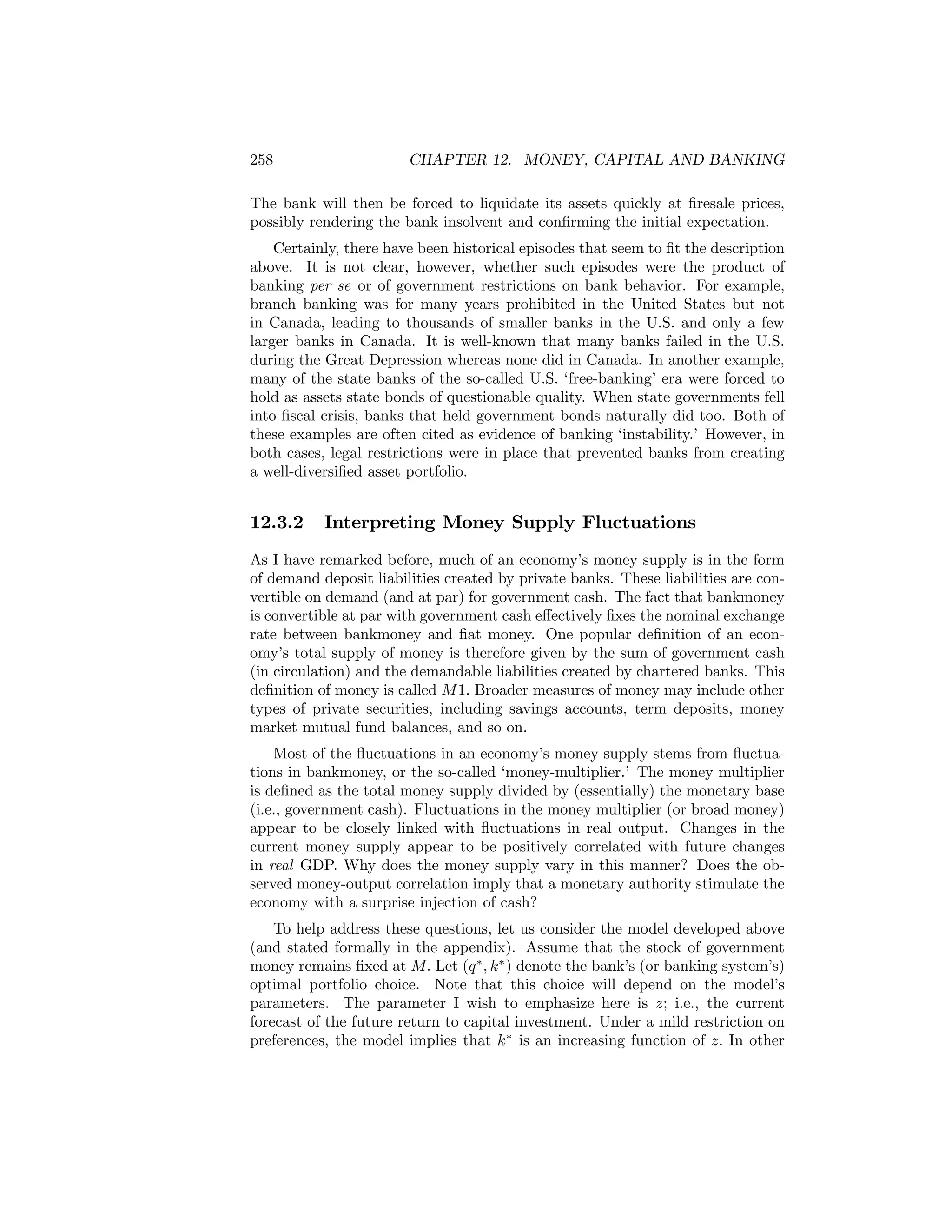 258

CHAPTER 12. MONEY, CAPITAL AND BANKING

The bank will then be forced to liquidate its assets quickly at ﬁresale prices,
possibly rendering the bank insolvent and conﬁrming the initial expectation.
Certainly, there have been historical episodes that seem to ﬁt the description
above. It is not clear, however, whether such episodes were the product of
banking per se or of government restrictions on bank behavior. For example,
branch banking was for many years prohibited in the United States but not
in Canada, leading to thousands of smaller banks in the U.S. and only a few
larger banks in Canada. It is well-known that many banks failed in the U.S.
during the Great Depression whereas none did in Canada. In another example,
many of the state banks of the so-called U.S. ‘free-banking’ era were forced to
hold as assets state bonds of questionable quality. When state governments fell
into ﬁscal crisis, banks that held government bonds naturally did too. Both of
these examples are often cited as evidence of banking ‘instability.’ However, in
both cases, legal restrictions were in place that prevented banks from creating
a well-diversiﬁed asset portfolio.

12.3.2

Interpreting Money Supply Fluctuations

As I have remarked before, much of an economy’s money supply is in the form
of demand deposit liabilities created by private banks. These liabilities are convertible on demand (and at par) for government cash. The fact that bankmoney
is convertible at par with government cash eﬀectively ﬁxes the nominal exchange
rate between bankmoney and ﬁat money. One popular deﬁnition of an economy’s total supply of money is therefore given by the sum of government cash
(in circulation) and the demandable liabilities created by chartered banks. This
deﬁnition of money is called M 1. Broader measures of money may include other
types of private securities, including savings accounts, term deposits, money
market mutual fund balances, and so on.
Most of the ﬂuctuations in an economy’s money supply stems from ﬂuctuations in bankmoney, or the so-called ‘money-multiplier.’ The money multiplier
is deﬁned as the total money supply divided by (essentially) the monetary base
(i.e., government cash). Fluctuations in the money multiplier (or broad money)
appear to be closely linked with ﬂuctuations in real output. Changes in the
current money supply appear to be positively correlated with future changes
in real GDP. Why does the money supply vary in this manner? Does the observed money-output correlation imply that a monetary authority stimulate the
economy with a surprise injection of cash?
To help address these questions, let us consider the model developed above
(and stated formally in the appendix). Assume that the stock of government
money remains ﬁxed at M. Let (q ∗ , k∗ ) denote the bank’s (or banking system’s)
optimal portfolio choice. Note that this choice will depend on the model’s
parameters. The parameter I wish to emphasize here is z; i.e., the current
forecast of the future return to capital investment. Under a mild restriction on
preferences, the model implies that k∗ is an increasing function of z. In other

 