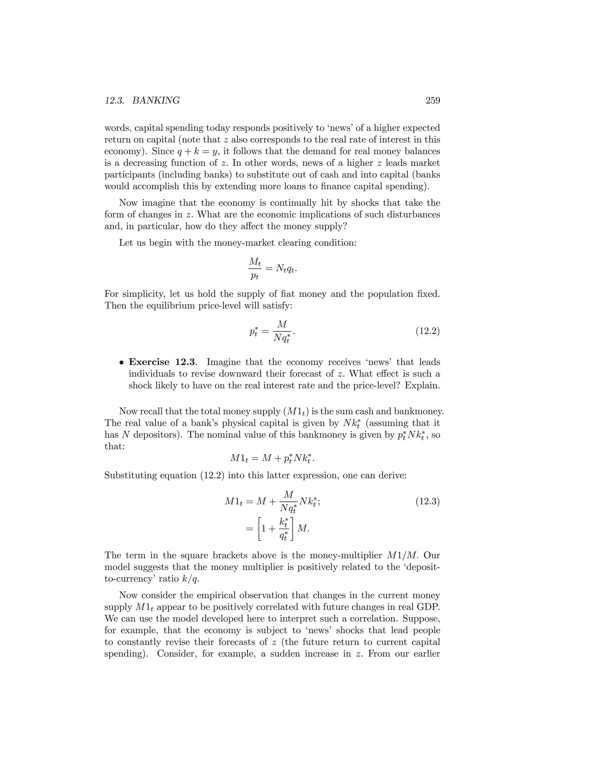 12.3. BANKING

259

words, capital spending today responds positively to ‘news’ of a higher expected
return on capital (note that z also corresponds to the real rate of interest in this
economy). Since q + k = y, it follows that the demand for real money balances
is a decreasing function of z. In other words, news of a higher z leads market
participants (including banks) to substitute out of cash and into capital (banks
would accomplish this by extending more loans to ﬁnance capital spending).
Now imagine that the economy is continually hit by shocks that take the
form of changes in z. What are the economic implications of such disturbances
and, in particular, how do they aﬀect the money supply?
Let us begin with the money-market clearing condition:
Mt
= Nt qt .
pt
For simplicity, let us hold the supply of ﬁat money and the population ﬁxed.
Then the equilibrium price-level will satisfy:
p∗ =
t

M
∗.
N qt

(12.2)

• Exercise 12.3. Imagine that the economy receives ‘news’ that leads
individuals to revise downward their forecast of z. What eﬀect is such a
shock likely to have on the real interest rate and the price-level? Explain.
Now recall that the total money supply (M 1t ) is the sum cash and bankmoney.
∗
The real value of a bank’s physical capital is given by N kt (assuming that it
∗
has N depositors). The nominal value of this bankmoney is given by p∗ N kt , so
t
that:
∗
M 1t = M + p∗ N kt .
t
Substituting equation (12.2) into this latter expression, one can derive:
M
∗
M 1t = M +
∗ N kt ;
N qt
¸
∙
∗
kt
= 1 + ∗ M.
qt

(12.3)

The term in the square brackets above is the money-multiplier M 1/M. Our
model suggests that the money multiplier is positively related to the ‘depositto-currency’ ratio k/q.
Now consider the empirical observation that changes in the current money
supply M 1t appear to be positively correlated with future changes in real GDP.
We can use the model developed here to interpret such a correlation. Suppose,
for example, that the economy is subject to ‘news’ shocks that lead people
to constantly revise their forecasts of z (the future return to current capital
spending). Consider, for example, a sudden increase in z. From our earlier

 