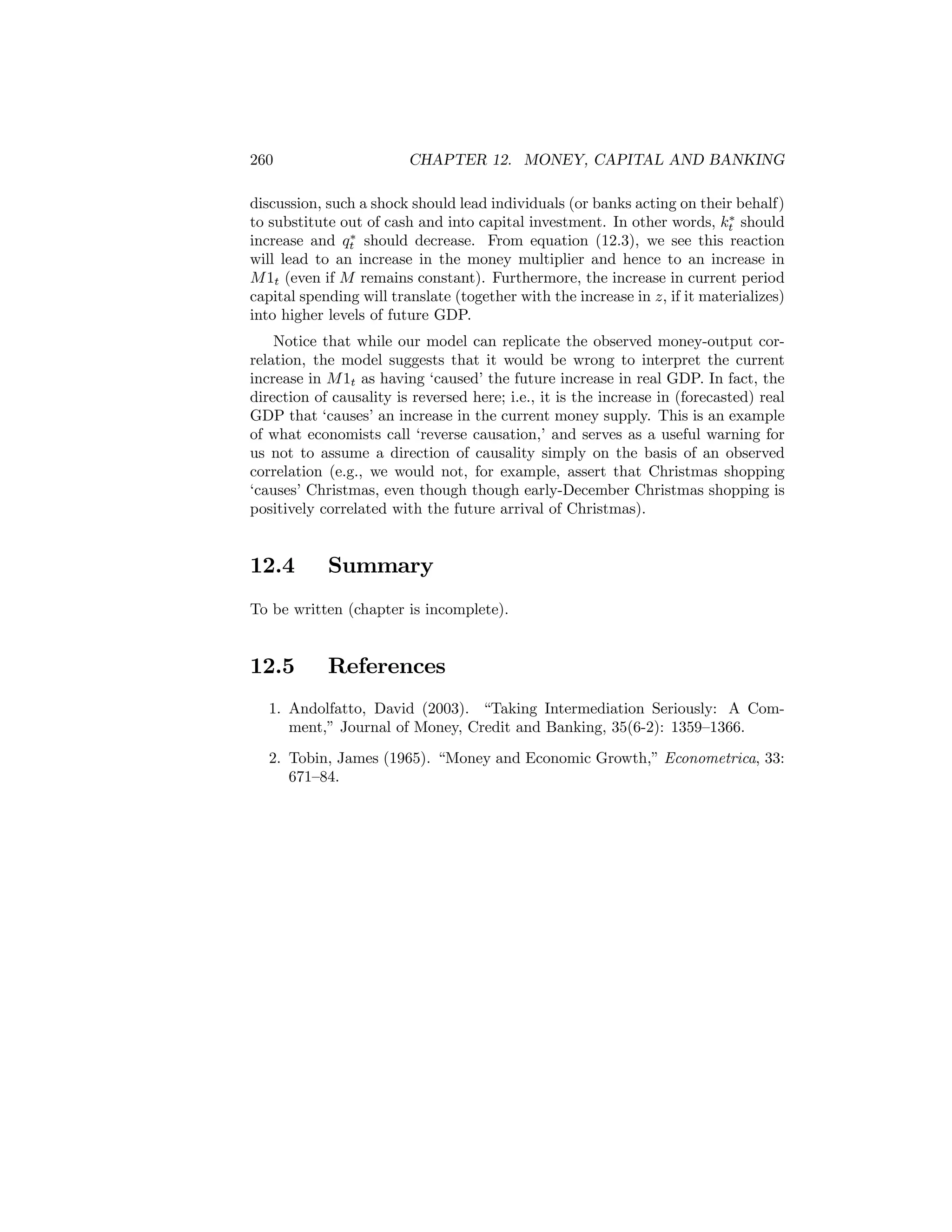 260

CHAPTER 12. MONEY, CAPITAL AND BANKING

discussion, such a shock should lead individuals (or banks acting on their behalf)
∗
to substitute out of cash and into capital investment. In other words, kt should
∗
increase and qt should decrease. From equation (12.3), we see this reaction
will lead to an increase in the money multiplier and hence to an increase in
M 1t (even if M remains constant). Furthermore, the increase in current period
capital spending will translate (together with the increase in z, if it materializes)
into higher levels of future GDP.
Notice that while our model can replicate the observed money-output correlation, the model suggests that it would be wrong to interpret the current
increase in M 1t as having ‘caused’ the future increase in real GDP. In fact, the
direction of causality is reversed here; i.e., it is the increase in (forecasted) real
GDP that ‘causes’ an increase in the current money supply. This is an example
of what economists call ‘reverse causation,’ and serves as a useful warning for
us not to assume a direction of causality simply on the basis of an observed
correlation (e.g., we would not, for example, assert that Christmas shopping
‘causes’ Christmas, even though though early-December Christmas shopping is
positively correlated with the future arrival of Christmas).

12.4

Summary

To be written (chapter is incomplete).

12.5

References

1. Andolfatto, David (2003). “Taking Intermediation Seriously: A Comment,” Journal of Money, Credit and Banking, 35(6-2): 1359—1366.
2. Tobin, James (1965). “Money and Economic Growth,” Econometrica, 33:
671—84.

 