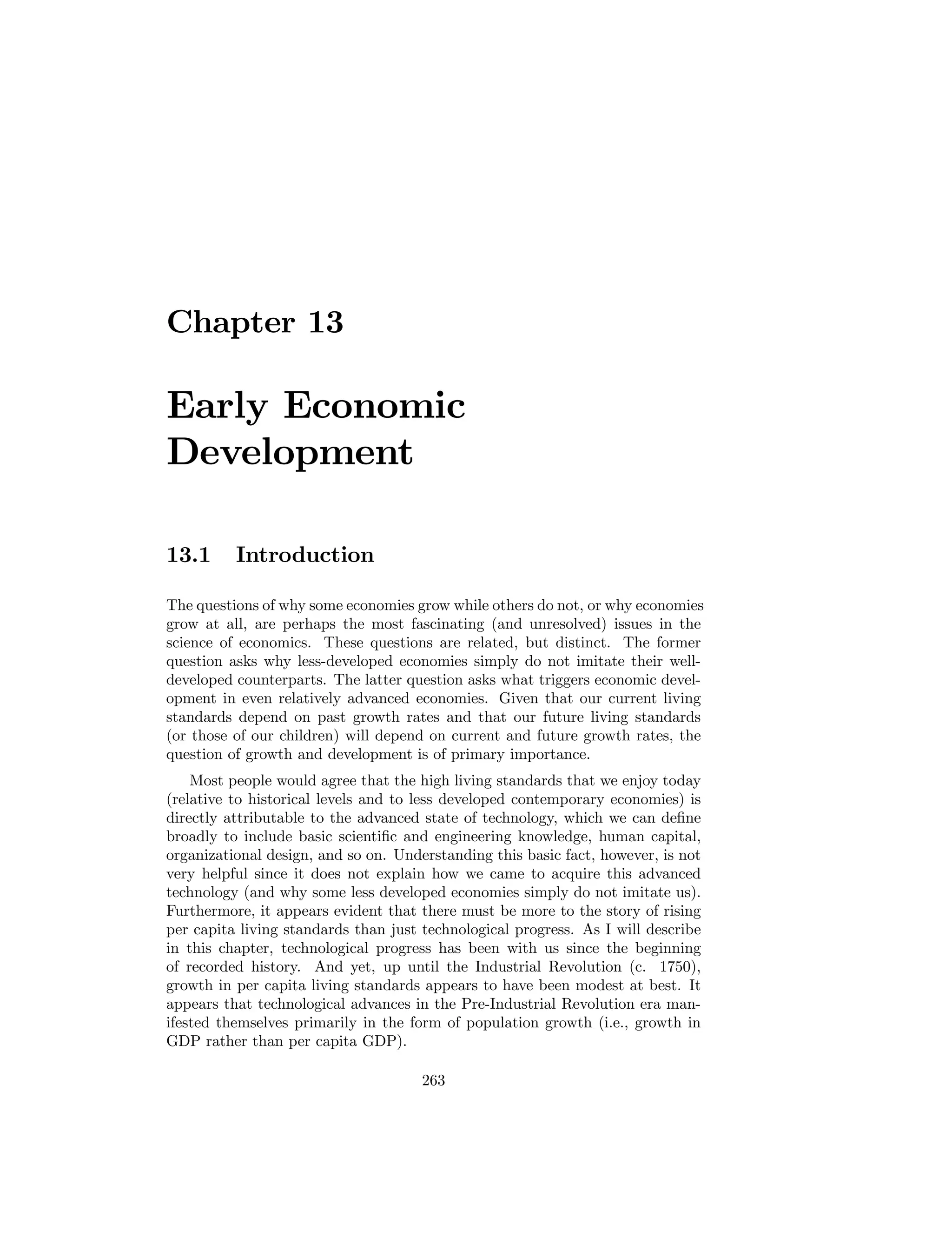 Chapter 13

Early Economic
Development
13.1

Introduction

The questions of why some economies grow while others do not, or why economies
grow at all, are perhaps the most fascinating (and unresolved) issues in the
science of economics. These questions are related, but distinct. The former
question asks why less-developed economies simply do not imitate their welldeveloped counterparts. The latter question asks what triggers economic development in even relatively advanced economies. Given that our current living
standards depend on past growth rates and that our future living standards
(or those of our children) will depend on current and future growth rates, the
question of growth and development is of primary importance.
Most people would agree that the high living standards that we enjoy today
(relative to historical levels and to less developed contemporary economies) is
directly attributable to the advanced state of technology, which we can deﬁne
broadly to include basic scientiﬁc and engineering knowledge, human capital,
organizational design, and so on. Understanding this basic fact, however, is not
very helpful since it does not explain how we came to acquire this advanced
technology (and why some less developed economies simply do not imitate us).
Furthermore, it appears evident that there must be more to the story of rising
per capita living standards than just technological progress. As I will describe
in this chapter, technological progress has been with us since the beginning
of recorded history. And yet, up until the Industrial Revolution (c. 1750),
growth in per capita living standards appears to have been modest at best. It
appears that technological advances in the Pre-Industrial Revolution era manifested themselves primarily in the form of population growth (i.e., growth in
GDP rather than per capita GDP).
263

 